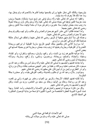 [73]
،‫يتزوجها‬‫بكسح‬ ‫ورآى‬ ‫عليها‬ ‫دخل‬ ‫التي‬ ‫وكذلك‬‫بياض‬ ‫ها‬،‫بها‬ ‫يدخل‬ ‫ولم‬ ‫باالنصراف‬ ‫فأمرها‬ ً‫ا‬
.‫يثبت‬ ‫سند‬ ‫له‬ ‫يعرف‬ ‫فال‬ ‫ذلك‬ ‫عدا‬ ‫وما‬
‫وزينب‬ ‫خديجة‬ ‫باستثناء‬ ‫نسوة‬ ‫تسع‬ ‫عن‬ ‫توفي‬ ‫وسلم‬ ‫وآله‬ ‫عليه‬ ‫تعالى‬ ‫هللا‬ ‫صلى‬ ‫أنه‬ ‫واتفقوا‬
ً‫لحوقا‬ ‫زوجاته‬ ‫أول‬ ‫وكان‬ ‫وسلم‬ ‫وآله‬ ‫عليه‬ ‫تعالى‬ ‫هللا‬ ‫صلى‬ ‫حياته‬ ‫في‬ ‫توفيتا‬ ‫اللتين‬ ‫خزيمة‬ ‫بنت‬
‫توف‬ ‫جحش‬ ‫بنت‬ ‫زينب‬ ‫به‬‫وستين‬ ‫اثنتين‬ ‫سنة‬ ‫توفيت‬ ‫سلمة‬ ‫أم‬ ‫موتا‬ ‫وآخرهن‬ ،‫عشرين‬ ‫سنة‬ ‫يت‬
.ً‫ا‬‫جميع‬ ‫عنهن‬ ‫تعالى‬ ‫هللا‬ ‫رضي‬
‫لهب‬ ‫وأبو‬ ‫طالب‬ ‫وأبو‬ ‫والعباس‬ ‫حمزة‬ ‫أشهرهم‬ ‫عشر‬ ‫اثني‬ ‫فكانوا‬ ‫أعمامه‬ ‫وأما‬‫يسلم‬ ‫ولم‬ ‫وقثم‬
.‫عنهما‬ ‫تعالى‬ ‫هللا‬ ‫رضي‬ ‫والعباس‬ ‫حمزة‬ ‫إال‬ ‫منهم‬
‫عاتكة‬ ‫إسالم‬ ‫في‬ ‫واختلف‬ ‫عنهما‬ ‫تعالى‬ ‫هللا‬ ‫رضي‬ ‫الزبير‬ ‫أم‬ ‫صفية‬ ‫منهن‬ ‫أسلم‬ ً‫ستا‬ ‫كن‬ ‫وعماته‬
.‫وأروى‬ ،‫بدر‬ ‫أهل‬ ‫في‬ ‫الرؤيا‬ ‫تلك‬ ‫صاحبة‬
‫وريحانة‬ ‫إبراهيم‬ ‫أم‬ ‫القبطية‬ ‫مارية‬ :‫فأربع‬ ‫اليمين‬ ‫بملك‬ ‫ينكحهن‬ ‫كان‬ ‫الالئي‬ ‫سراريه‬ ‫أما‬
‫جح‬ ‫بنت‬ ‫زينب‬ ‫له‬ ‫وهبتها‬ ‫وجارية‬ ،‫رظية‬ُ‫ق‬‫ال‬ ‫او‬ ‫رية‬َ‫ض‬َّ‫ن‬‫ال‬‫في‬ ‫أصابها‬ ‫جميلة‬ ‫أخرى‬ ‫وجارية‬ ،‫ش‬
.‫السبي‬ ‫بعض‬
،‫كبشة‬ ‫وأبو‬ ،‫وشقران‬ ،‫وصالح‬ ،‫وثوبان‬ ،‫رافع‬ ‫وأبو‬ ،‫ثابت‬ ‫بن‬ ‫زيد‬ ‫فأشهرهم‬ ‫مواليه‬ ‫وأما‬
‫وموالته‬ ،‫ومارية‬ ،‫رافع‬ ‫وأم‬ ،‫وسلمى‬ ،‫ورضوى‬ ،‫وريحانة‬ ،‫وأصلح‬ ،‫وأنجشة‬ ،‫وسفية‬
.‫عنهم‬ ‫تعالى‬ ‫هللا‬ ‫رضي‬ ‫أيمن‬ ‫أم‬ ‫وحضينته‬
‫وأخص‬ ‫فمنهم‬ ‫خدامه‬ ‫وأما‬‫بن‬ ‫هللا‬ ‫وعبد‬ ،‫مالك‬ ‫بن‬ ‫أنس‬ ‫وسلم‬ ‫وآله‬ ‫عليه‬ ‫تعالى‬ ‫هللا‬ ‫صلى‬ ‫به‬ ‫هم‬
،‫رباح‬ ‫بن‬ ‫وبالل‬ ،‫بغلته‬ ‫صاحب‬ ‫الجهني‬ ‫عامر‬ ‫بن‬ ‫وعقبة‬ ،‫وسواكه‬ ‫نعليه‬ ‫صاحب‬ ‫كان‬ ،‫مسعود‬
.‫عنهم‬ ‫تعالى‬ ‫هللا‬ ‫رضي‬ ‫مطهرته‬ ‫على‬ ‫كان‬ ‫أيمن‬ ‫أم‬ ‫بن‬ ‫وأيمن‬ ،‫الغفاري‬ ‫ذر‬ ‫وأبو‬
‫بالم‬ ‫مكتوم‬ ‫أم‬ ‫بن‬ ‫هللا‬ ‫وعبد‬ ،‫بالل‬ .:‫ومؤذنوه‬‫بمكة‬ ‫محذورة‬ ‫وأبو‬ ،‫بقباء‬ ‫القرظي‬ ‫وكعب‬ ،‫دينة‬
.‫المكرمة‬
‫الع‬ ‫بن‬ ‫والزبير‬ ،‫األربعة‬ ‫الخلفاء‬ ‫فمنهم‬ ‫كتابه‬ ‫وأما‬،‫فهيرة‬ ‫بن‬ ‫وعامر‬ ،‫وام‬‫و‬‫أ‬،‫كعب‬ ‫بن‬ ‫بي‬
‫وزي‬ ،‫العاص‬ ‫بن‬ ‫سعيد‬ ‫بن‬ ‫وخالد‬ ،‫الوليد‬ ‫بن‬ ‫وخالد‬ ،‫رواحة‬ ‫بن‬ ‫هللا‬ ‫وعبد‬‫وكان‬ ،‫ثابت‬ ‫بن‬ ‫د‬
‫به‬ ‫وأخصهم‬ ‫ألزمهم‬.‫عنهم‬ ‫تعالى‬ ‫هللا‬ ‫رضي‬
‫وأخبارهم‬ ‫تراجمهم‬ ‫موجودة‬ ‫ذكرنا‬ ‫من‬ ‫وكل‬‫ف‬‫وبهذا‬ .‫الغابة‬ ‫وأسد‬ ‫واالستيعاب‬ ‫اإلصابة‬ ‫ي‬
‫ال‬ ‫بداية‬ ‫من‬ ‫الواسعة‬ ‫الكبيرة‬ ‫السيرة‬ ‫من‬ ‫الملخصة‬ ‫العطرة‬ ‫النبوية‬ ‫السيرة‬ ‫تمت‬‫المذكورة‬ ‫وصول‬
.‫التاسع‬ ‫المجلد‬ ‫في‬
‫النبي‬ ‫حياة‬ ‫في‬ ‫الواقعة‬ ‫األحداث‬ ‫أهم‬
‫من‬ ‫وسلم‬ ‫وآله‬ ‫عليه‬ ‫تعالى‬ ‫هللا‬ ‫صلى‬‫وفاته‬ ‫إلى‬ ‫ميالده‬
 