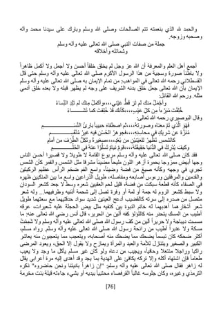 [76]
‫الصالحات‬ ‫تتم‬ ‫بنعمته‬ ‫الذي‬ ‫هلل‬ ‫والحمد‬‫وآله‬ ‫محمد‬ ‫سيدنا‬ ‫على‬ ‫وبارك‬ ‫وسلم‬ ‫هللا‬ ‫وصلى‬
.‫وزوجه‬ ‫وصحبه‬
‫وسلم‬ ‫وآله‬ ‫عليه‬ ‫تعالى‬ ‫هللا‬ ‫صلى‬ ‫النبي‬ ‫صفات‬ ‫من‬ ‫جملة‬
‫وأخالقه‬ ‫وشمائله‬
ً‫ا‬‫ظاهر‬ ‫أكمل‬ ‫وال‬ ‫أجمل‬ ‫وال‬ ‫أحسن‬ ً‫ا‬‫خلق‬ ‫يخلق‬ ‫لم‬ ‫وجل‬ ‫عز‬ ‫هللا‬ ‫أن‬ ‫والمعرفة‬ ‫العلم‬ ‫أهل‬ ‫أجمع‬
‫قال‬ ‫حتى‬ ‫وسلم‬ ‫وآله‬ ‫عليه‬ ‫تعالى‬ ‫هللا‬ ‫صلى‬ ‫األكرم‬ ‫الرسول‬ ‫هذا‬ ‫من‬ ‫وسجية‬ ‫صورة‬ ً‫ا‬‫باطن‬ ‫وال‬
‫وسلم‬ ‫وآله‬ ‫عليه‬ ‫تعالى‬ ‫هللا‬ ‫صلى‬ ‫به‬ ‫اإليمان‬ ‫تمام‬ ‫من‬ :‫المواهب‬ ‫في‬ ‫تعالى‬ ‫هللا‬ ‫رحمه‬ ‫القسطالني‬
‫اإل‬‫خل‬ ‫بعده‬ ‫وال‬ ‫قبله‬ ‫يظهر‬ ‫لم‬ ‫وجه‬ ‫على‬ ‫الشريف‬ ‫بدنه‬ ‫خلق‬ ‫جعل‬ ‫تعالى‬ ‫هللا‬ ‫بأن‬ ‫يمان‬‫ق‬‫آدمي‬
:‫القائل‬ ‫هللا‬ ‫ورحم‬ .‫مثله‬
ُ‫ء‬‫سا‬ِ‫الن‬ ِ‫د‬ِ‫ل‬َ‫ت‬ ‫لم‬ ‫نك‬ِ‫م‬ ُ‫ل‬‫ني،،،،وأكم‬ْ‫ي‬َ‫ع‬ ُّ‫ط‬َ‫ق‬ َ‫ر‬َ‫ت‬ ‫لم‬ ‫منك‬ ُ‫ل‬َ‫م‬ْ‫وأج‬
ُ‫ء‬‫َــــــــا‬‫ش‬َ‫ت‬ ‫كما‬ َ‫قت‬ِ‫ل‬ُ‫خ‬ ْ‫د‬َ‫ق‬ ‫أنك‬َ‫ك‬،،،،‫ب‬ْ‫ي‬َ‫ع‬ ِ‫كل‬ ‫ن‬ِ‫م‬ ً‫ا‬‫ء‬ َّ‫ر‬َ‫ب‬ُ‫م‬ َ‫ت‬ْ‫ق‬ِ‫ل‬ُ‫خ‬
:‫تعالى‬ ‫هللا‬ ‫رحمه‬ ‫البوصيري‬ ‫وقال‬
ِ‫ــــــــــــــــــــــم‬َ‫س‬َّ‫ن‬‫ال‬ ُ‫ئ‬‫بار‬ً‫ا‬‫حبيب‬ ‫اصطفاه‬ ‫ُ،،،،ثم‬‫ه‬‫وصورت‬ ‫معناه‬ َّ‫م‬َ‫ت‬ ‫ذي‬َّ‫ال‬ َ‫و‬ْ‫ه‬َ‫ف‬
ِ‫محاس‬ ‫في‬ ‫شريك‬ ‫عن‬ ٌ‫ه‬َّ‫َز‬‫ن‬ُ‫م‬‫ــــــــــــــم‬ِ‫س‬َ‫ق‬ْ‫ن‬ُ‫م‬ ُ‫غير‬ ‫فيه‬ ‫ن‬ْ‫س‬ُ‫ح‬‫ال‬ ُ‫،،،،فجوهر‬ِ‫ه‬ِ‫ن‬
ِ‫أمام‬ ‫من‬ َ‫ف‬ ْ‫ر‬َّ‫الط‬ ُّ‫ل‬ِ‫ك‬َ‫ت‬‫و‬ ً‫ة‬‫،،،،صغير‬‫د‬ُ‫ع‬ُ‫ب‬ ‫من‬ ِ‫ن‬ْ‫ي‬‫ن‬ْ‫ي‬َ‫ع‬‫لل‬ ُ‫هر‬ْ‫ظ‬َ‫ت‬ ِ‫كالشمس‬
ِ‫ــــــــــــــم‬ُ‫ل‬ُ‫ح‬‫ال‬ ‫في‬ ُ‫ه‬‫عن‬ ‫ا‬ ْ‫و‬َّ‫ل‬َ‫س‬َ‫ت‬ ٌ‫م‬‫نيا‬ ٌ‫م‬‫ُ،،،،قو‬‫ه‬َ‫ت‬َ‫ق‬‫ي‬ِ‫ق‬َ‫ح‬ ‫ُّنيا‬‫د‬‫ال‬ ‫في‬ ُ‫ك‬ ِ‫ْر‬‫د‬ُ‫ي‬ َ‫وكيف‬
‫هللا‬ ‫صلى‬ ‫كان‬ ‫فقد‬‫الناس‬ ‫أحسن‬ ‫قصيرا‬ ‫وال‬ ‫طويال‬ ‫ال‬ ‫القامة‬ ‫مربوع‬ ‫وسلم‬ ‫وآله‬ ‫عليه‬ ‫تعالى‬
‫بحمرة‬ ‫ممزوجا‬ ‫أبيض‬ ‫وجها‬‫مل‬ ‫اللون‬ ‫أزهر‬‫يح‬‫الشمس‬ ‫كأن‬ ‫والقمر‬ ‫الشمس‬ ‫مثل‬ ‫مشرقا‬ ً‫ا‬‫مضيئ‬ ً‫ا‬
‫الركبتين‬ ‫عظيم‬ ‫الرأس‬ ‫ضخم‬ ‫الفم‬ ‫واسع‬ ،ً‫ا‬‫وضيئ‬ ‫فضة‬ ‫من‬ ‫صيغ‬ ‫وكأنه‬ ‫وجهه‬ ‫في‬ ‫تجري‬
‫ومفاصله‬ ‫أصابعه‬ ‫ورءوس‬ ‫والمرفقين‬ ‫والقدمين‬‫المن‬ ‫بين‬ ‫ما‬ ‫واسع‬ ‫الذراعين‬ ‫طويل‬ ،‫ظهره‬ ‫كبين‬
‫س‬ ‫قطعة‬ ‫كأنه‬ ‫الصفاء‬ ‫في‬‫ب‬‫ك‬‫السودان‬ ‫كشعر‬ ‫جعد‬ ‫ال‬ ‫وسط‬ ‫شعره‬ ‫العقبين‬ ‫لحم‬ ‫قليل‬ ،‫فضة‬ ‫من‬ ‫ت‬
‫و‬ ‫أذنيه‬ ‫شحمة‬ ‫إلى‬ ‫تصل‬ ‫وفرة‬ ‫أو‬ ‫لمة‬ ‫أو‬ ‫جمة‬ ‫له‬ ‫الروم‬ ‫كشعر‬ ‫سبط‬ ‫وال‬‫ط‬‫شعر‬ ‫وله‬ ...‫رفيهما‬
‫حد‬ ‫سواد‬ ‫شديد‬ ‫العينين‬ ‫أدعج‬ ‫كالقضيب‬ ‫سرته‬ ‫إلى‬ ‫صدره‬ ‫من‬ ‫متصل‬‫طويل‬ ‫سعتهما‬ ‫مع‬ ‫قتيهما‬
‫أشفا‬ ‫شعر‬‫ر‬‫عرقه‬ ،‫شعيرات‬ ‫عليه‬ ‫الحجلة‬ ‫بيض‬ ‫مثل‬ ‫كتفيه‬ ‫بين‬ ‫النبوة‬ ‫خاتم‬ ‫له‬ ‫أهدبهما‬ ‫هما‬
‫ما‬ :‫عنه‬ ‫تعالى‬ ‫هللا‬ ‫رضي‬ ‫أنس‬ ‫قال‬ ،‫الحرير‬ ‫من‬ ‫ألين‬ ‫كفه‬ ‫كاللؤلؤ‬ ‫منه‬ ‫يتحدر‬ ‫المسك‬ ‫من‬ ‫أطيب‬
‫وسل‬ ‫وآله‬ ‫عليه‬ ‫تعالى‬ ‫هللا‬ ‫صلى‬ ‫هللا‬ ‫رسول‬ ‫كف‬ ‫من‬ ‫ألين‬ ً‫ا‬‫حرير‬ ‫وال‬ ‫ديباجة‬ ‫مسست‬ُ‫ت‬ْ‫م‬ِ‫َم‬‫ش‬ ‫وال‬ ‫م‬
،‫مسلم‬ ‫رواه‬ .‫وسلم‬ ‫وآله‬ ‫عليه‬ ‫تعالى‬ ‫هللا‬ ‫صلى‬ ‫هللا‬ ‫رسول‬ ‫رائحة‬ ‫من‬ ‫أطيب‬ ً‫ا‬‫عنبر‬ ‫وال‬ ‫مسكة‬
‫يعاشر‬ ‫منه‬ ‫يتعجبون‬ ‫مما‬ ‫ويتعجب‬ ،‫أصحابه‬ ‫منه‬ ‫يضحك‬ ‫مما‬ ‫يضحك‬ ً‫ا‬‫تبسم‬ ‫كان‬ ‫ضحكه‬ ‫أكثر‬
‫المرضى‬ ‫ويعود‬ ،‫الحق‬ ‫إال‬ ‫يقول‬ ‫وال‬ ‫ويمازح‬ ‫والمرأة‬ ‫والعبد‬ ‫لألمة‬ ‫ويتنازل‬ ‫والصغير‬ ‫الكبير‬
‫يعيب‬ ‫وال‬ ‫وجد‬ ‫ما‬ ‫يأكل‬ ‫مسلم‬ ‫غير‬ ‫كان‬ ‫ولو‬ ‫دعاه‬ ‫من‬ ‫ويجيب‬ ،ً‫ا‬‫وحافي‬ ‫منتعال‬ ‫وراجال‬ ‫راكبا‬
‫يقال‬ ‫أعرابي‬ ‫مرة‬ ‫إليه‬ ‫أهدى‬ ‫وقد‬ ‫يجد‬ ‫بما‬ ‫الهدية‬ ‫على‬ ‫يكافئ‬ ‫تركه‬ ‫وإال‬ ‫أكله‬ ‫اشتهاه‬ ‫فإن‬ ً‫ا‬‫طعام‬
‫حاضرو‬ ‫ونحن‬ ‫باديتنا‬ ً‫ا‬‫زاهر‬ ‫"إن‬ :‫وسلم‬ ‫وآله‬ ‫عليه‬ ‫تعالى‬ ‫هللا‬ ‫صلى‬ ‫فقال‬ ‫زاهر‬ ‫له‬‫ه‬‫ذكره‬ "
‫الترمذ‬ً‫ا‬‫غالب‬ ‫جلوسه‬ ‫وكان‬ ،‫وغيره‬ ‫ي‬‫مخرمة‬ ‫بنت‬ ‫قيلة‬ ‫جاءته‬ ‫بشيء‬ ‫أو‬ ‫بيديه‬ ً‫ا‬‫محتبي‬ ‫القرفصاء‬
 