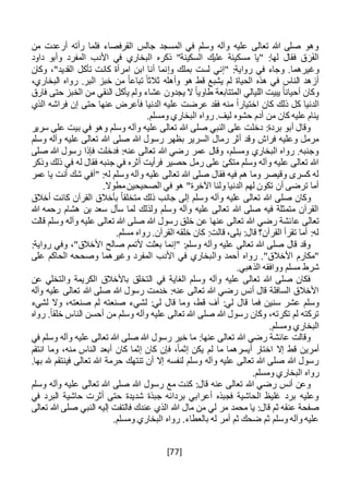 [77]
‫من‬ ‫أرعدت‬ ‫رأته‬ ‫فلما‬ ‫القرفصاء‬ ‫جالس‬ ‫المسجد‬ ‫في‬ ‫وسلم‬ ‫وآله‬ ‫عليه‬ ‫تعالى‬ ‫هللا‬ ‫صلى‬ ‫وهو‬
‫داود‬ ‫وأبو‬ ‫المفرد‬ ‫األدب‬ ‫في‬ ‫البخاري‬ ‫ذكره‬ "‫السكينة‬ ‫عليك‬ ‫مسكينة‬ ‫"يا‬ :‫لها‬ ‫فقال‬ ‫ق‬ َ‫ر‬َ‫ف‬‫ال‬
‫ر‬ ‫في‬ ‫وجاء‬ .‫وغيرهما‬‫و‬ ‫بملك‬ ‫لست‬ ‫"إني‬ :‫واية‬‫إ‬‫وكان‬ ،"‫القديد‬ ‫تأكل‬ ‫كانت‬ ‫امرأة‬ ‫ابن‬ ‫أنا‬ ‫نما‬
،‫البخاري‬ ‫رواه‬ .‫البر‬ ‫خبز‬ ‫من‬ ً‫ا‬‫تباع‬ ً‫ثالثا‬ ‫وأهله‬ ‫هو‬ ‫قط‬ ‫يشبع‬ ‫لم‬ ‫الحياة‬ ‫هذه‬ ‫في‬ ‫الناس‬ ‫أزهد‬
‫فارق‬ ‫حتى‬ ‫الخبز‬ ‫من‬ ‫النقي‬ ‫يأكل‬ ‫ولم‬ ‫عشاء‬ ‫يجدون‬ ‫ال‬ ً‫ا‬‫طاوي‬ ‫المتتابعة‬ ‫الليالي‬ ‫يبيت‬ ً‫ا‬‫أحيان‬ ‫وكان‬
‫ذلك‬ ‫كل‬ ‫الدنيا‬‫اختيا‬ ‫كان‬‫فأ‬ ‫الدنيا‬ ‫عليه‬ ‫عرضت‬ ‫فقد‬ ‫منه‬ ً‫ا‬‫ر‬‫ع‬‫ر‬‫الذي‬ ‫فراشه‬ ‫إن‬ ‫حتى‬ ‫عنها‬ ‫ض‬
.‫ومسلم‬ ‫البخاري‬ ‫رواه‬ .‫ليف‬ ‫حشوه‬ ‫أدم‬ ‫من‬ ‫كان‬ ‫عليه‬ ‫ينام‬
‫سرير‬ ‫على‬ ‫بيت‬ ‫في‬ ‫وهو‬ ‫وسلم‬ ‫وآله‬ ‫عليه‬ ‫تعالى‬ ‫هللا‬ ‫صلى‬ ‫النبي‬ ‫على‬ ‫دخلت‬ :‫بردة‬ ‫أبو‬ ‫وقال‬
‫صلى‬ ‫هللا‬ ‫رسول‬ ‫بظهر‬ ‫السرير‬ ‫رمال‬ ‫أثر‬ ‫وقد‬ ‫فراش‬ ‫وعليه‬ ‫مرمل‬‫وسلم‬ ‫وآله‬ ‫عليه‬ ‫تعالى‬ ‫هللا‬
‫صلى‬ ‫هللا‬ ‫رسول‬ ‫فإذا‬ ‫فدخلت‬ :‫عنه‬ ‫تعالى‬ ‫هللا‬ ‫رضي‬ ‫عمر‬ ‫وقال‬ ،‫ومسلم‬ ‫البخاري‬ ‫رواه‬ .‫وجنبه‬
‫وذكر‬ ‫ذلك‬ ‫في‬ ‫له‬ ‫فقال‬ ‫جنبه‬ ‫في‬ ‫أثره‬ ‫فرأيت‬ ‫حصير‬ ‫رمل‬ ‫على‬ ‫متكئ‬ ‫وسلم‬ ‫وآله‬ ‫عليه‬ ‫تعالى‬ ‫هللا‬
‫"أ‬ :‫له‬ ‫وسلم‬ ‫وآله‬ ‫عليه‬ ‫تعالى‬ ‫هللا‬ ‫صلى‬ ‫فقال‬ ‫فيه‬ ‫هم‬ ‫وما‬ ‫وقيصر‬ ‫كسرى‬ ‫له‬‫عمر‬ ‫يا‬ ‫أنت‬ ‫شك‬ ‫في‬
.‫مطوال‬‫الصحيحين‬ ‫في‬ ‫هو‬ "‫اآلخرة‬ ‫ولنا‬ ‫الدنيا‬ ‫لهم‬ ‫تكون‬ ‫أن‬ ‫ترضى‬ ‫أما‬
‫أخالق‬ ‫كانت‬ ‫القرآن‬ ‫بأخالق‬ ً‫ا‬‫متخلق‬ ‫ذلك‬ ‫جانب‬ ‫إلى‬ ‫وسلم‬ ‫وآله‬ ‫عليه‬ ‫تعالى‬ ‫هللا‬ ‫صلى‬ ‫وكان‬
‫هللا‬ ‫رحمه‬ ‫هشام‬ ‫بن‬ ‫سعد‬ ‫سأل‬ ‫لما‬ ‫ولذلك‬ ‫وسلم‬ ‫وآله‬ ‫عليه‬ ‫تعالى‬ ‫هللا‬ ‫صلى‬ ‫فيه‬ ‫متمثلة‬ ‫القرآن‬
‫عا‬ ‫تعالى‬‫قالت‬ ‫وسلم‬ ‫وآله‬ ‫عليه‬ ‫تعالى‬ ‫هللا‬ ‫صلى‬ ‫هللا‬ ‫رسول‬ ‫خلق‬ ‫عن‬ ‫عنها‬ ‫تعالى‬ ‫هللا‬ ‫رضي‬ ‫ئشة‬
.‫مسلم‬ ‫رواه‬ .‫القرآن‬ ‫خلقه‬ ‫كان‬ :‫قالت‬ ،‫بلى‬ :‫قال‬ ‫القرآن؟‬ ‫تقرأ‬ ‫أما‬ :‫له‬
:‫رواية‬ ‫وفي‬ ،"‫األخالق‬ ‫صالح‬ ‫ألتمم‬ ‫بعثت‬ ‫"إنما‬ :‫وسلم‬ ‫وآله‬ ‫عليه‬ ‫تعالى‬ ‫هللا‬ ‫صلى‬ ‫قال‬ ‫وقد‬
‫وال‬ ‫أحمد‬ ‫رواه‬ ."‫األخالق‬ ‫"مكارم‬‫على‬ ‫الحاكم‬ ‫وصححه‬ ‫وغيرهما‬ ‫المفرد‬ ‫األدب‬ ‫في‬ ‫بخاري‬
.‫الذهبي‬ ‫ووافقه‬ ‫مسلم‬ ‫شرط‬
‫عن‬ ‫والتخلي‬ ‫الكريمة‬ ‫باألخالق‬ ‫التخلق‬ ‫في‬ ‫الغاية‬ ‫وسلم‬ ‫وآله‬ ‫عليه‬ ‫تعالى‬ ‫هللا‬ ‫صلى‬ ‫فكان‬
‫وآله‬ ‫عليه‬ ‫تعالى‬ ‫هللا‬ ‫صلى‬ ‫هللا‬ ‫رسول‬ ‫خدمت‬ :‫عنه‬ ‫تعالى‬ ‫هللا‬ ‫رضي‬ ‫أنس‬ ‫قال‬ ‫السافلة‬ ‫األخالق‬
‫فما‬ ‫سنين‬ ‫عشر‬ ‫وسلم‬‫لشيء‬ ‫وال‬ ،‫صنعته‬ ‫لم‬ ‫صنعته‬ ‫لشيء‬ :‫لي‬ ‫قال‬ ‫وما‬ ،‫قط‬ ‫أف‬ :‫لي‬ ‫قال‬
‫رواه‬ .ً‫ا‬‫خلق‬ ‫الناس‬ ‫أحسن‬ ‫من‬ ‫وسلم‬ ‫وآله‬ ‫عليه‬ ‫تعالى‬ ‫هللا‬ ‫صلى‬ ‫هللا‬ ‫رسول‬ ‫وكان‬ ،‫تكرته‬ ‫لم‬ ‫تركته‬
.‫ومسلم‬ ‫البخاري‬
‫في‬ ‫وسلم‬ ‫وآله‬ ‫عليه‬ ‫تعالى‬ ‫هللا‬ ‫صلى‬ ‫هللا‬ ‫رسول‬ ‫خير‬ ‫ما‬ :‫عنها‬ ‫تعالى‬ ‫هللا‬ ‫رضي‬ ‫عائشة‬ ‫وقالت‬
‫إال‬ ‫قط‬ ‫أمرين‬‫ل‬ ‫ما‬ ‫أيسرهما‬ ‫اختار‬‫انتقم‬ ‫وما‬ ،‫منه‬ ‫الناس‬ ‫أبعد‬ ‫كان‬ ‫إثما‬ ‫كان‬ ‫فإن‬ ،ً‫ا‬‫إثم‬ ‫يكن‬ ‫م‬
.‫بها‬ ‫هلل‬ ‫فينتقم‬ ‫تعالى‬ ‫هللا‬ ‫حرمة‬ ‫تنتهك‬ ‫أن‬ ‫إال‬ ‫لنفسه‬ ‫وسلم‬ ‫وآله‬ ‫عليه‬ ‫تعالى‬ ‫هللا‬ ‫صلى‬ ‫هللا‬ ‫رسول‬
.‫ومسلم‬ ‫البخاري‬ ‫رواه‬
‫عل‬ ‫تعالى‬ ‫هللا‬ ‫صلى‬ ‫هللا‬ ‫رسول‬ ‫مع‬ ‫كنت‬ :‫قال‬ ‫عنه‬ ‫تعالى‬ ‫هللا‬ ‫رضي‬ ‫أنس‬ ‫وعن‬‫وسلم‬ ‫وآله‬ ‫يه‬
‫في‬ ‫البرد‬ ‫حاشية‬ ‫أثرت‬ ‫حتى‬ ‫شديدة‬ ‫جبذة‬ ‫بردائه‬ ‫أعرابي‬ ‫فجبذه‬ ‫الحاشية‬ ‫غليظ‬ ‫برد‬ ‫وعليه‬
‫مر‬ ‫محمد‬ ‫يا‬ :‫قال‬ ‫ثم‬ ‫عنقه‬ ‫صفحة‬‫ل‬‫مال‬ ‫من‬ ‫ي‬‫هللا‬‫تعالى‬ ‫هللا‬ ‫صلى‬ ‫النبي‬ ‫إليه‬ ‫فالتفت‬ ‫عندك‬ ‫الذي‬
.‫ومسلم‬ ‫البخاري‬ ‫رواه‬ .‫بالعطاء‬ ‫له‬ ‫أمر‬ ‫ثم‬ ‫ضحك‬ ‫ثم‬ ‫وسلم‬ ‫وآله‬ ‫عليه‬
 