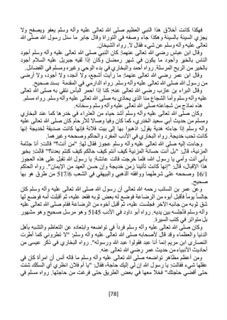 [78]
‫أخال‬ ‫كانت‬ ‫فهكذا‬‫وال‬ ‫ويصفح‬ ‫يعفو‬ ‫وسلم‬ ‫وآله‬ ‫عليه‬ ‫تعالى‬ ‫هللا‬ ‫صلى‬ ‫العظيم‬ ‫النبي‬ ‫هذا‬ ‫ق‬
‫هللا‬ ‫صلى‬ ‫هللا‬ ‫رسول‬ ‫سئل‬ ‫ما‬ ‫جابر‬ ‫وقال‬ ‫التوراة‬ ‫في‬ ‫وصفه‬ ‫جاء‬ ‫وهكذا‬ ‫بالسيئة‬ ‫السيئة‬ ‫يجزي‬
.‫الشيخان‬ ‫رواه‬ .‫ال‬ ‫فقال‬ ‫شيء‬ ‫عن‬ ‫وسلم‬ ‫وآله‬ ‫عليه‬ ‫تعالى‬
‫هللا‬ ‫صلى‬ ‫النبي‬ ‫كان‬ :‫عنهما‬ ‫تعالى‬ ‫هللا‬ ‫رضي‬ ‫عباس‬ ‫ابن‬ ‫وقال‬‫أجود‬ ‫وسلم‬ ‫وآله‬ ‫عليه‬ ‫تعالى‬
‫أجود‬ ‫السالم‬ ‫عليه‬ ‫جبريل‬ ‫لقيه‬ ‫إذا‬ ‫وكان‬ ‫رمضان‬ ‫شهر‬ ‫في‬ ‫يكون‬ ‫ما‬ ‫وأجود‬ ‫بالخير‬ ‫الناس‬
.‫الفضائل‬ ‫في‬ ‫ومسلم‬ ‫وغيره‬ ‫الوحي‬ ‫بدء‬ ‫في‬ ‫والبخاري‬ ‫أحمد‬ ‫رواه‬ .‫المرسلة‬ ‫الريح‬ ‫من‬ ‫بالخير‬
،‫أجود‬ ‫وال‬ ،‫أنجد‬ ‫وال‬ ،‫أشجع‬ ‫رأيت‬ ‫ما‬ :‫عنهما‬ ‫تعالى‬ ‫هللا‬ ‫رضي‬ ‫عمر‬ ‫ابن‬ ‫وقال‬‫أرضى‬ ‫وال‬
.‫صحيح‬ ‫بسند‬ ‫المقدمة‬ ‫في‬ ‫الدارمي‬ ‫رواه‬ .‫وسلم‬ ‫وآله‬ ‫عليه‬ ‫تعالى‬ ‫هللا‬ ‫صلى‬ ‫هللا‬ ‫رسول‬ ‫من‬
‫تعالى‬ ‫هللا‬ ‫صلى‬ ‫به‬ ‫نتقي‬ ‫البأس‬ ‫احمر‬ ‫إذا‬ ‫كنا‬ :‫عنه‬ ‫تعالى‬ ‫هللا‬ ‫رضي‬ ‫عازب‬ ‫بن‬ ‫البراء‬ ‫وقال‬
‫رواه‬ .‫وسلم‬ ‫وآله‬ ‫عليه‬ ‫تعالى‬ ‫هللا‬ ‫صلى‬ ‫به‬ ‫يحاذي‬ ‫الذي‬ ‫منا‬ ‫الشجاع‬ ‫وأما‬ ‫وسلم‬ ‫وآله‬ ‫عليه‬.‫مسلم‬
.‫وسخائه‬ ‫وسلم‬ ‫وآله‬ ‫عليه‬ ‫تعالى‬ ‫هللا‬ ‫صلى‬ ‫شجاعته‬ ‫من‬ ‫نماذج‬ ‫هذه‬
‫البخاري‬ ‫عند‬ ‫كما‬ ‫خدرها‬ ‫في‬ ‫العذراء‬ ‫من‬ ‫حياء‬ ‫أشد‬ ‫وسلم‬ ‫وآله‬ ‫عليه‬ ‫تعالى‬ ‫هللا‬ ‫صلى‬ ‫وكان‬
‫حديث‬ ‫من‬ ‫ومسلم‬‫أبي‬‫عليه‬ ‫تعالى‬ ‫هللا‬ ‫صلى‬ ‫كان‬ ‫لألرحام‬ ‫وصاال‬ ‫وفيا‬ ‫كان‬ ‫كما‬ ،‫الخدري‬ ‫سعيد‬
‫إنها‬ ‫لخديجة‬ ‫صديقة‬ ‫كانت‬ ‫فإنها‬ ‫فالنة‬ ‫بيت‬ ‫إلى‬ ‫بها‬ ‫اذهبوا‬ :‫يقول‬ ‫هدية‬ ‫جاءته‬ ‫إذا‬ ‫وسلم‬ ‫وآله‬
.‫وغيرهما‬ ‫وصححه‬ ‫والحاكم‬ ‫المفرد‬ ‫األدب‬ ‫في‬ ‫البخاري‬ ‫رواه‬ .‫خديجة‬ ‫تحب‬ ‫كانت‬
‫وآله‬ ‫عليه‬ ‫تعالى‬ ‫هللا‬ ‫صلى‬ ‫إليه‬ ‫وجاءت‬‫أنا‬ :‫قالت‬ "‫أنت؟‬ ‫"من‬ :‫لها‬ ‫فقال‬ ‫عجوز‬ ‫وسلم‬‫جثامة‬
‫المز‬‫ني‬‫المز‬ ‫حسانة‬ ‫أنت‬ ‫"بل‬ :‫قال‬ ،‫ة‬‫ني‬‫بخير‬ :‫قالت‬ "‫بعدنا؟‬ ‫كنتم‬ ‫كيف‬ ‫حالكم‬ ‫كيف‬ ‫أنتم‬ ‫كيف‬ ‫ة‬
‫العجوز‬ ‫هذه‬ ‫على‬ ‫تقبل‬ ‫هللا‬ ‫رسول‬ ‫يا‬ :‫عائشة‬ ‫قالت‬ ‫خرجت‬ ‫فلما‬ ،‫هللا‬ ‫رسول‬ ‫يا‬ ‫وأمي‬ ‫أنت‬ ‫بأبي‬
‫خدي‬ ‫زمن‬ ‫تأتينا‬ ‫كانت‬ ‫"إنها‬ :‫قال‬ ،‫اإلقبال‬ ‫هذا‬‫الحاكم‬ ‫رواه‬ ."‫اإليمان‬ ‫من‬ ‫العهد‬ ‫حسن‬ ‫وإن‬ ‫جة‬
1/16‫الشعب‬ ‫في‬ ‫والبيهقي‬ ‫الذهبي‬ ‫ووافقه‬ ‫شرطهما‬ ‫على‬ ‫وصححه‬6/517‫بها‬ ‫هو‬ ‫طرق‬ ‫من‬
.‫صحيح‬
‫كان‬ ‫وسلم‬ ‫وآله‬ ‫عليه‬ ‫تعالى‬ ‫هللا‬ ‫صلى‬ ‫هللا‬ ‫رسول‬ ‫أن‬ ‫تعالى‬ ‫هللا‬ ‫رحمه‬ ‫السائب‬ ‫بن‬ ‫عمر‬ ‫وعن‬
‫الر‬ ‫من‬ ‫أبوه‬ ‫فأقبل‬ ً‫ا‬‫يوم‬ ً‫ا‬‫جالس‬‫بعض‬ ‫له‬ ‫فوضع‬ ‫ضاعة‬‫لها‬ ‫فوضع‬ ‫أمه‬ ‫أقبلت‬ ‫ثم‬ ،‫عليه‬ ‫فقعد‬ ‫ثوبه‬
‫عليه‬ ‫تعالى‬ ‫هللا‬ ‫صلى‬ ‫فقام‬ ‫الرضاعة‬ ‫من‬ ‫أخوه‬ ‫أقبل‬ ‫ثم‬ ،‫عليه‬ ‫فجلست‬ ‫اآلخر‬ ‫جانبه‬ ‫من‬ ‫ثوبه‬ ‫شق‬
‫األدب‬ ‫في‬ ‫داود‬ ‫أبو‬ ‫رواه‬ .‫يديه‬ ‫بين‬ ‫فأجلسه‬ ‫وسلم‬ ‫وآله‬5145‫مشهور‬ ‫وهو‬ ‫صحيح‬ ‫مرسل‬ ‫وهو‬
.‫السيرة‬ ‫كتب‬ ‫في‬ ‫متواتر‬ ‫بل‬
‫وآ‬ ‫عليه‬ ‫تعالى‬ ‫هللا‬ ‫صلى‬ ‫وكان‬‫بأهل‬ ‫والتشبه‬ ‫التعاظم‬ ‫عن‬ ‫وابتعاده‬ ‫تواضعه‬ ‫في‬ ً‫ا‬‫فرد‬ ‫وسلم‬ ‫له‬
‫أطرت‬ ‫كما‬ ‫تطروني‬ ‫"ال‬ :‫وسلم‬ ‫وآله‬ ‫عليه‬ ‫تعالى‬ ‫هللا‬ ‫صلى‬ ‫ألصحابه‬ ‫قال‬ ‫وقد‬ ‫والعظماء‬ ‫الدنيا‬
‫من‬ ‫عيسى‬ ‫ذكر‬ ‫في‬ ‫البخاري‬ ‫رواه‬ ."‫ورسوله‬ ‫هللا‬ ‫عبد‬ ‫فقولوا‬ ‫عبد‬ ‫أنا‬ ‫إنما‬ ‫مريم‬ ‫ابن‬ ‫النصارى‬
‫هللا‬ ‫رضي‬ ‫عمر‬ ‫حديث‬ ‫من‬‫األنبياء‬ ‫أحاديث‬.‫عنه‬ ‫تعالى‬
‫في‬ ‫كان‬ ‫امرأة‬ ‫أن‬ ‫أنس‬ ‫قاله‬ ‫ما‬ ‫وسلم‬ ‫وآله‬ ‫عليه‬ ‫تعالى‬ ‫هللا‬ ‫صلى‬ ‫تواضعه‬ ‫مظاهر‬ ‫أعظم‬ ‫ومن‬
‫شئت‬ ‫السكك‬ ‫أي‬ ‫انظري‬ ‫فالن‬ ‫أم‬ ‫"يا‬ :‫فقال‬ ،‫حاجة‬ ‫إليك‬ ‫لي‬ ‫إن‬ ‫هللا‬ ‫رسول‬ ‫يا‬ :‫فقالت‬ ‫شيء‬ ‫عقلها‬
‫الطري‬ ‫بعض‬ ‫في‬ ‫معها‬ ‫فخال‬ "‫حاجتك‬ ‫أقضي‬ ‫حتى‬‫ق‬‫في‬ ‫مسلم‬ ‫رواه‬ .‫حاجتها‬ ‫من‬ ‫فرغت‬ ‫حتى‬
 