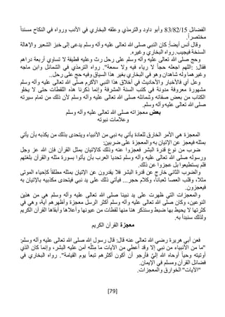 [79]
‫ا‬‫لفضائل‬15/82/83‫والترمذي‬ ‫داود‬ ‫وأبو‬ً‫ا‬‫مسند‬ ‫النكاح‬ ‫في‬ ‫ورواه‬ ‫األدب‬ ‫في‬ ‫البخاري‬ ‫وعلقه‬
.ً‫ا‬‫مختصر‬
‫واإلهالة‬ ‫الشعير‬ ‫خبز‬ ‫إلى‬ ‫يدعى‬ ‫وسلم‬ ‫وآله‬ ‫عليه‬ ‫تعالى‬ ‫هللا‬ ‫صلى‬ ‫النبي‬ ‫كان‬ :ً‫ا‬‫أيض‬ ‫أنس‬ ‫وقال‬
.‫وغيره‬ ‫البخاري‬ ‫رواه‬.‫فيجيب‬ ‫السنخة‬
‫رح‬ ‫على‬ ‫وسلم‬ ‫وآله‬ ‫عليه‬ ‫تعالى‬ ‫هللا‬ ‫صلى‬ ‫وحج‬‫دراهم‬ ‫أربعة‬ ‫تساوي‬ ‫ال‬ ‫قطيفة‬ ‫وعليه‬ ‫رث‬ ‫ل‬
‫ماجه‬ ‫وابن‬ ‫الشمائل‬ ‫في‬ ‫الترمذي‬ ‫رواه‬ ."‫سمعة‬ ‫وال‬ ‫فيه‬ ‫رياء‬ ‫ال‬ ً‫ا‬‫حج‬ ‫اجعله‬ ‫:اللهم‬ :‫فقال‬
..‫رحل‬ ‫على‬ ‫حج‬ ‫وفيه‬ ‫السياق‬ ‫هذا‬ ‫بغير‬ ‫البخاري‬ ‫في‬ ‫وهو‬ ‫شاهدان‬ ‫وله‬ ‫وغيرهما‬
‫تعالى‬ ‫هللا‬ ‫صلى‬ ‫األكرم‬ ‫النبي‬ ‫هذا‬ ‫أخالق‬ ‫في‬ ‫واألحاديث‬ ‫فاألخبار‬ ‫أي‬ ‫وعل‬‫وسلم‬ ‫وآله‬ ‫عليه‬
‫يخلو‬ ‫ال‬ ‫حتى‬ ‫اللقطات‬ ‫هذه‬ ‫ذكرنا‬ ‫وإنما‬ ‫المشرفة‬ ‫السنة‬ ‫كتب‬ ‫في‬ ‫مدونة‬ ‫معروفة‬ ‫مشهورة‬
‫سيرته‬ ‫تمام‬ ‫من‬ ‫ذلك‬ ‫ألن‬ ‫وسلم‬ ‫وآله‬ ‫عليه‬ ‫تعالى‬ ‫هللا‬ ‫صلى‬ ‫وشمائله‬ ‫صفاته‬ ‫بعض‬ ‫من‬ ‫الكتاب‬
.‫وسلم‬ ‫وآله‬‫عليه‬ ‫تعالى‬ ‫هللا‬ ‫صلى‬
‫بعض‬‫وسلم‬ ‫وآله‬ ‫عليه‬ ‫تعالى‬ ‫هللا‬ ‫صلى‬ ‫معجزاته‬
‫وعالمات‬‫نبوته‬
‫يأتي‬ ‫بأن‬ ‫يكذبه‬ ‫من‬ ‫بذلك‬ ‫ويتحدى‬ ‫األنبياء‬ ‫من‬ ‫نبي‬ ‫به‬ ‫يأتي‬ ‫للعادة‬ ‫الخارق‬ ‫األمر‬ ‫هي‬ ‫المعجزة‬
‫به‬ ‫اإلتيان‬ ‫عن‬ ‫فيعجز‬ ‫بمثله‬‫و‬:‫ضربين‬ ‫على‬ ‫المعجزة‬
‫وجل‬ ‫عز‬ ‫هللا‬ ‫فإن‬ ‫القرآن‬ ‫بمثل‬ ‫كاإلتيان‬ ‫وذلك‬ ‫عنه‬ ‫فعجزوا‬ ‫البشر‬ ‫قدرة‬ ‫نوع‬ ‫من‬ ‫ضرب‬
‫وسلم‬ ‫وآله‬ ‫عليه‬ ‫تعالى‬ ‫هللا‬ ‫صلى‬ ‫ورسوله‬‫بلغتهم‬ ‫والقرآن‬ ‫مثله‬ ‫بسورة‬ ‫يأتوا‬ ‫بأن‬ ‫العرب‬ ‫تحديا‬
.‫ذلك‬ ‫عن‬ ‫عجزوا‬ ‫بل‬ ‫يستطيعوا‬ ‫فلم‬
‫الموتى‬ ‫كإحياء‬ ً‫مطلقا‬ ‫بمثله‬ ‫اإلتيان‬ ‫عن‬ ‫يقدرون‬ ‫فال‬ ‫البشر‬ ‫قدرة‬ ‫عن‬ ‫خارج‬ ‫الثاني‬ ‫والضرب‬
‫به‬ ‫باإلتيان‬ ‫مكذبيه‬ ‫فيتحدى‬ ‫نبي‬ ‫يد‬ ‫على‬ ‫ذلك‬ ‫فيأتي‬ ...‫حجر‬ ‫وكالم‬ ،ً‫ا‬‫ثعبان‬ ‫العصا‬ ‫وقلب‬ ،‫مثال‬
‫فيعجزو‬.‫ن‬
‫هذين‬ ‫من‬ ‫هي‬ ‫وسلم‬ ‫وآله‬ ‫عليه‬ ‫تعالى‬ ‫هللا‬ ‫صلى‬ ‫نبينا‬ ‫يد‬ ‫على‬ ‫ظهرت‬ ‫التي‬ ‫والمعجزات‬
‫النوعين‬‫في‬ ‫وهي‬ ،‫آية‬ ‫وأظهرهم‬ ‫معجزة‬ ‫الرسل‬ ‫أكثر‬ ‫وسلم‬ ‫وآله‬ ‫عليه‬ ‫تعالى‬ ‫هللا‬ ‫صلى‬ ‫وكان‬ ،
‫الكريم‬ ‫القرآن‬ ‫وأبقاها‬ ‫وأعالها‬ ‫عيونها‬ ‫من‬ ‫لقطات‬ ‫منها‬ ‫هنا‬ ‫وسنذكر‬ ‫ضبط‬ ‫بها‬ ‫يحيط‬ ‫ال‬ ‫كثرتها‬
‫سنب‬ ‫ولذلك‬.‫به‬ ‫دأ‬
‫معجزة‬‫الكريم‬ ‫القرآن‬
:‫وسلم‬ ‫وآله‬ ‫عليه‬ ‫تعالى‬ ‫هللا‬ ‫صلى‬ ‫هللا‬ ‫رسول‬ ‫قال‬ :‫قال‬ ‫عنه‬ ‫تعالى‬ ‫هللا‬ ‫رضي‬ ‫هريرة‬ ‫أبي‬ ‫فعن‬
‫الذي‬ ‫كان‬ ‫وإنما‬ ،‫البشر‬ ‫عليه‬ ‫آمن‬ ‫ه‬ُ‫ثل‬ِ‫م‬ ‫ما‬ ‫اآليات‬ ‫من‬ ‫أعطي‬ ‫وقد‬ ‫إال‬ ‫نبي‬ ‫من‬ ‫األنبياء‬ ‫من‬ ‫"ما‬
‫أكثرهم‬ ‫أكون‬ ‫أن‬ ‫فأرجو‬ َّ‫إلي‬ ‫هللا‬ ‫أوحاه‬ ً‫ا‬‫وحي‬ ‫أوتيته‬‫في‬ ‫البخاري‬ ‫رواه‬ ."‫القيامة‬ ‫يوم‬ ً‫ا‬‫تبع‬
.‫اإليمان‬ ‫في‬ ‫ومسلم‬ ‫القرآن‬ ‫فضائل‬
‫"ا‬‫آل‬.‫والمعجزات‬ ‫الخوارق‬ "‫يات‬
 