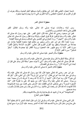 [81]
‫أن‬ ‫يعرف‬ ‫وبذلك‬ ‫الحديث‬ ‫العلم‬ ‫صدقها‬ ‫وأشياء‬ ‫حقائق‬ ‫إلى‬ ‫أشار‬ ‫فلقد‬ ‫العلمي‬ ‫إعجازه‬ ‫تاسعا‬
‫وتدانيه‬ ‫توازيها‬ ‫ال‬ ‫التي‬ ‫الكبرى‬ ‫واآلية‬ ‫العظمى‬ ‫المعجزة‬ ‫هو‬ ‫الكريم‬ ‫القرآن‬.‫معجزة‬ ‫ا‬
‫معجزة‬‫القمر‬ ‫انشقاق‬
‫القمر‬ ‫انفالق‬ ‫وسلم‬ ‫وآله‬ ‫عليه‬ ‫تعالى‬ ‫هللا‬ ‫صلى‬ ‫نبوته‬ ‫وعالمات‬ ‫آياته‬ ‫ومن‬
.‫والغائبون‬ ‫الحاضرون‬ ‫شاهده‬ ‫حتى‬ ‫فلقتين‬
‫هللا‬ ‫صلى‬ ‫هللا‬ ‫رسول‬ ‫عهد‬ ‫على‬ ‫القمر‬ ‫انشق‬ :‫قال‬ ‫عنه‬ ‫تعالى‬ ‫هللا‬ ‫رضي‬ ‫مسعود‬ ‫ابن‬ ‫فعن‬
‫فرقة‬ :‫فرقتين‬ ‫وسلم‬ ‫وآله‬ ‫عليه‬ ‫تعالى‬‫تعالى‬ ‫هللا‬ ‫صلى‬ ‫هللا‬ ‫رسول‬ ‫فقال‬ ‫دونه‬ ‫وفرقة‬ ،‫الجبل‬ ‫فوق‬
.‫القيامة‬ ‫صفة‬ ‫في‬ ‫ومسلم‬ ‫المناقب‬ ‫وفي‬ ‫التفسير‬ ‫في‬ ‫البخاري‬ ‫رواه‬ ."‫"اشهدوا‬ :‫وسلم‬ ‫وآله‬ ‫عليه‬
ً‫ا‬‫أيض‬ ‫وورد‬‫عن‬ ‫جاءت‬ ‫قطعية‬ ‫معجزة‬ ‫فهذه‬ ‫مطعم‬ ‫بن‬ ‫وجبير‬ ‫وأنس‬ ‫عمر‬ ‫ابن‬ ‫عن‬ ‫ذلك‬
‫تع‬ ‫قال‬ ‫الكريم‬ ‫القرآن‬ ‫بها‬ ‫ونطق‬ ‫الصحابة‬ ‫من‬ ‫جماعة‬"ُ‫ر‬َ‫م‬َ‫ق‬ْ‫ال‬ َّ‫َق‬‫ش‬‫ان‬ َ‫و‬ ُ‫ة‬َ‫ع‬‫ا‬َّ‫س‬‫ال‬ ِ‫ت‬َ‫ب‬َ‫ر‬َ‫ت‬ْ‫ق‬‫"ا‬ :‫الى‬
‫اآلية‬ ‫القمر‬ ‫سورة‬1ٌ‫ر‬ْ‫ح‬ِ‫"س‬ :‫وقالوا‬ ‫جحدوها‬ ‫لها‬ ‫الكفار‬ ‫ورؤية‬ ‫المعجزة‬ ‫هذه‬ ‫ظهور‬ ‫ومع‬ ،
‫اآلية‬ ‫القمر‬ ‫سورة‬ " ٌّ‫ر‬ِ‫م‬َ‫ت‬ْ‫س‬ُّ‫م‬2.
‫معجزة‬‫وسلم‬ ‫وآله‬ ‫عليه‬ ‫تعالى‬ ‫هللا‬ ‫صلى‬ ‫عليه‬ ‫الحجر‬ ‫سالم‬
.‫بها‬ ‫حجر‬ ‫وسلم‬ ‫وآله‬ ‫عليه‬ ‫تعالى‬ ‫هللا‬ ‫صلى‬ ‫عليه‬ ‫يسلم‬ ‫كان‬ ‫المكرمة‬ ‫بمكة‬ ‫كان‬ ‫لما‬
‫أن‬ ‫قبل‬ ‫علي‬ ‫يسلم‬ ‫كان‬ ‫بمكة‬ ً‫ا‬‫حجر‬ ‫ألعرف‬ ‫"إني‬ :‫وسلم‬ ‫وآله‬ ‫عليه‬ ‫تعالى‬ ‫هللا‬ ‫صلى‬ ‫قال‬ ‫فقد‬
.‫الفضائل‬ ‫في‬ ‫مسلم‬ ‫رواه‬."‫اآلن‬ ‫ألعرفه‬ ‫إني‬ ‫أبعث‬
‫معجزة‬‫وسلم‬ ‫وآله‬ ‫عليه‬ ‫تعالى‬ ‫هللا‬ ‫صلى‬ ‫له‬ ‫الشجر‬ ‫كالم‬
‫وآله‬ ‫عليه‬ ‫تعالى‬ ‫هللا‬ ‫صلى‬ ‫هللا‬ ‫رسول‬ ‫مع‬ ‫كنا‬ :‫قال‬ ‫عنهما‬ ‫تعالى‬ ‫هللا‬ ‫رضي‬ ‫عمر‬ ‫ابن‬ ‫عن‬
‫لك‬ ‫"هل‬ :‫قال‬ ،‫أهلي‬ ‫إلى‬ :‫قال‬ "‫تريد؟‬ ‫أين‬ ‫أعرابي‬ ‫"يا‬ :‫فقال‬ ‫أعرابي‬ ‫منه‬ ‫فدنا‬ ‫سفر‬ ‫في‬ ‫وسلم‬
‫عبده‬ ً‫ا‬‫محمد‬ ‫وأن‬ ‫له‬ ‫شريك‬ ‫ال‬ ‫وحده‬ ‫هللا‬ ‫إال‬ ‫إله‬ ‫ال‬ ‫أن‬ ‫"تشهد‬ :‫قال‬ ،‫هو؟‬ ‫وما‬ :‫قال‬ "‫خير؟‬ ‫إلى‬
‫ورس‬‫وله‬–‫"هذه‬ :‫قال‬ ‫تقول؟‬ ‫ما‬ ‫على‬ ‫لك‬ ‫يشهد‬ ‫من‬ :‫قال‬ "‫وسلم‬ ‫وآله‬ ‫عليه‬ ‫تعالى‬ ‫هللا‬ ‫صلى‬
‫فاستشهدها‬ ‫يديه‬ ‫بين‬ ‫قامت‬ ‫حتى‬ ‫األرض‬ ‫تخد‬ ‫فأقبلت‬ ‫الوادي‬ ‫بشاطئ‬ ‫وهي‬ "‫السمرة‬ ‫الشجرة‬
‫الدارمي‬ ‫رواه‬ .‫مكانها‬ ‫إلى‬ ‫رجعت‬ ‫ثم‬ ‫قال‬ ‫كما‬ ‫أنه‬ ‫فشهدت‬ ً‫ا‬‫ثالث‬16‫حبان‬ ‫وابن‬2110‫بالموارد‬
.‫صحيح‬ ‫بسند‬
‫"فاس‬.‫بذلك‬ ‫فشهدت‬ ‫بالرسالة‬ ‫وله‬ ‫بالوحدانية‬ ‫هلل‬ ‫تشهد‬ ‫أن‬ ‫أمرها‬ "‫تشهدها‬
‫معجزة‬‫الجذع‬ ‫حنين‬
‫المنبر‬ ‫اتخاذه‬ ‫قبل‬ ‫أمره‬ ‫أول‬ ‫في‬ ‫وسلم‬ ‫وآله‬ ‫عليه‬ ‫تعالى‬ ‫هللا‬ ‫صلى‬ ‫النبي‬ ‫كان‬‫اتكأ‬ ً‫ا‬‫خطيب‬ ‫قام‬ ‫إذا‬
‫وصع‬ ‫المنبر‬ ‫له‬ ‫اتخذ‬ ‫فلما‬ ‫للمسجد‬ ‫سارية‬ ‫كان‬ ‫نخل‬ ‫من‬ ‫جذع‬ ‫على‬‫د‬‫لجذع‬ ‫سمع‬ ‫مرة‬ ‫ألول‬ ‫عليه‬
 