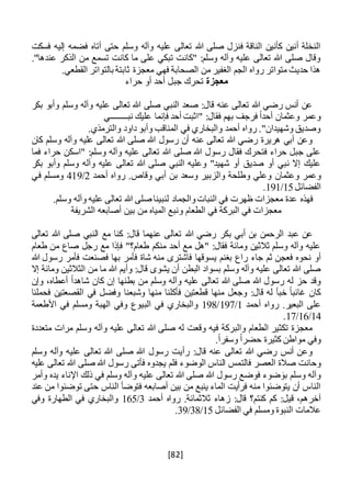 [82]
‫فسكت‬ ‫إليه‬ ‫فضمه‬ ‫أتاه‬ ‫حتى‬ ‫وسلم‬ ‫وآله‬ ‫عليه‬ ‫تعالى‬ ‫هللا‬ ‫صلى‬ ‫فنزل‬ ‫الناقة‬ ‫كأنين‬ ‫أنين‬ ‫النخلة‬
."‫عندها‬ ‫الذكر‬ ‫من‬ ‫تسمع‬ ‫كانت‬ ‫ما‬ ‫على‬ ‫تبكي‬ ‫"كانت‬ :‫وسلم‬ ‫وآله‬ ‫عليه‬ ‫تعالى‬ ‫هللا‬ ‫صلى‬ ‫وقال‬
‫ثا‬ ‫معجزة‬ ‫فهي‬ ‫الصحابة‬ ‫من‬ ‫الغفير‬ ‫الجم‬ ‫رواه‬ ‫متواتر‬ ‫حديث‬ ‫هذا‬‫ب‬.‫القطعي‬ ‫بالتواتر‬ ‫تة‬
‫معجزة‬‫جب‬ ‫تحرك‬‫حراء‬ ‫أو‬ ‫أحد‬ ‫ل‬
‫بكر‬ ‫وأبو‬ ‫وسلم‬ ‫وآله‬ ‫عليه‬ ‫تعالى‬ ‫هللا‬ ‫صلى‬ ‫النبي‬ ‫صعد‬ :‫قال‬ ‫عنه‬ ‫تعالى‬ ‫هللا‬ ‫رضي‬ ‫أنس‬ ‫عن‬
‫نبــــــــي‬ ‫عليك‬ ‫فإنما‬ ‫أحد‬ ‫"اثبت‬ :‫فقال‬ ‫بهم‬ ‫فرجف‬ ً‫ا‬‫أحد‬ ‫وعثمان‬ ‫وعمر‬
.‫والترمذي‬ ‫داود‬ ‫وأبو‬ ‫المناقب‬ ‫في‬ ‫والبخاري‬ ‫أحمد‬ ‫رواه‬ ."‫وشهيدان‬ ‫وصديق‬
‫كان‬ ‫وسلم‬ ‫وآله‬ ‫عليه‬ ‫تعالى‬ ‫هللا‬ ‫صلى‬ ‫هللا‬ ‫رسول‬ ‫أن‬ ‫عنه‬ ‫تعالى‬ ‫هللا‬ ‫رضي‬ ‫هريرة‬ ‫أبي‬ ‫وعن‬
‫فما‬ ‫حراء‬ ‫"اسكن‬ :‫وسلم‬ ‫وآله‬ ‫عليه‬ ‫تعالى‬ ‫هللا‬ ‫صلى‬ ‫هللا‬ ‫رسول‬ ‫فقال‬ ‫فتحرك‬ ‫حراء‬ ‫جبل‬ ‫على‬
‫بكر‬ ‫وأبو‬ ‫وسلم‬ ‫وآله‬ ‫عليه‬ ‫تعالى‬ ‫هللا‬ ‫صلى‬ ‫النبي‬ ‫وعليه‬ "‫شهيد‬ ‫أو‬ ‫صديق‬ ‫أو‬ ‫نبي‬ ‫إال‬ ‫عليك‬
‫وعثمان‬ ‫وعمر‬‫أحمد‬ ‫رواه‬ .‫وقاص‬ ‫أبي‬ ‫بن‬ ‫وسعد‬ ‫والزبير‬ ‫وطلحة‬ ‫وعلي‬2/419‫في‬ ‫ومسلم‬
‫الفضائل‬15/191.
.‫وسلم‬ ‫وآله‬ ‫عليه‬ ‫تعالى‬ ‫هللا‬ ‫صلى‬ ‫لنبينا‬ ‫والجماد‬‫النبات‬ ‫في‬ ‫ظهرت‬ ‫معجزات‬ ‫عدة‬ ‫فهذه‬
‫الشريفة‬ ‫أصابعه‬ ‫بين‬ ‫من‬ ‫المياه‬ ‫ونبع‬ ‫الطعام‬ ‫في‬ ‫البركة‬ ‫في‬ ‫معجزات‬
‫هللا‬ ‫رضي‬ ‫بكر‬ ‫أبي‬ ‫بن‬ ‫الرحمن‬ ‫عبد‬ ‫عن‬‫تعالى‬ ‫هللا‬ ‫صلى‬ ‫النبي‬ ‫مع‬ ‫كنا‬ :‫قال‬ ‫عنهما‬ ‫تعالى‬
‫طعام‬ ‫من‬ ‫صاع‬ ‫رجل‬ ‫مع‬ ‫فإذا‬ "‫طعام؟‬ ‫منكم‬ ‫أحد‬ ‫مع‬ ‫"هل‬ :‫فقال‬ ‫ومائة‬ ‫ثالثين‬ ‫وسلم‬ ‫وآله‬ ‫عليه‬
‫فعجن‬ ‫نحوه‬ ‫أو‬‫جاء‬ ‫ثم‬‫راع‬‫يسوقه‬ ‫بغنم‬‫ا‬‫هللا‬ ‫رسول‬ ‫فأمر‬ ‫فصنعت‬ ‫بها‬ ‫فأمر‬ ‫شاة‬ ‫منه‬ ‫فاشترى‬
‫يشو‬ ‫أن‬ ‫البطن‬ ‫بسواد‬ ‫وسلم‬ ‫وآله‬ ‫عليه‬ ‫تعالى‬ ‫هللا‬ ‫صلى‬‫إال‬ ‫ومائة‬ ‫الثالثين‬ ‫من‬ ‫ما‬ ‫هللا‬ ‫وأيم‬ :‫قال‬ ‫ى‬
‫وإن‬ ،‫أعطاه‬ ً‫ا‬‫شاهد‬ ‫كان‬ ‫إن‬ ‫بطنها‬ ‫من‬ ‫وسلم‬ ‫وآله‬ ‫عليه‬ ‫تعالى‬ ‫هللا‬ ‫صلى‬ ‫هللا‬ ‫رسول‬ ‫له‬ ‫حز‬ ‫وقد‬
‫فحملنا‬ ‫القصعتين‬ ‫في‬ ‫وفضل‬ ‫وشبعنا‬ ‫منها‬ ‫فأكلنا‬ ‫قطعتين‬ ‫منها‬ ‫وجعل‬ :‫قال‬ ‫له‬ ‫خبأ‬ ً‫ا‬‫غائب‬ ‫كان‬
‫أحمد‬ ‫رواه‬ .‫البعير‬ ‫على‬1/197/198‫الب‬ ‫في‬ ‫والبخاري‬‫األطعمة‬ ‫في‬ ‫ومسلم‬ ‫الهبة‬ ‫وفي‬ ‫يوع‬
14/16/17.
‫متعددة‬ ‫مرات‬ ‫وسلم‬ ‫وآله‬ ‫عليه‬ ‫تعالى‬ ‫هللا‬ ‫صلى‬ ‫له‬ ‫وقعت‬ ‫فيه‬ ‫والبركة‬ ‫الطعام‬ ‫تكثير‬ ‫معجزة‬
.ً‫ا‬‫وسفر‬ ً‫ا‬‫حضر‬ ‫كثيرة‬ ‫مواطن‬ ‫وفي‬
‫وسلم‬ ‫وآله‬ ‫عليه‬ ‫تعالى‬ ‫هللا‬ ‫صلى‬ ‫هللا‬ ‫رسول‬ ‫رأيت‬ :‫قال‬ ‫عنه‬ ‫تعالى‬ ‫هللا‬ ‫رضي‬ ‫أنس‬ ‫وعن‬
‫فالت‬ ‫العصر‬ ‫صالة‬ ‫وحانت‬‫عليه‬ ‫تعالى‬ ‫هللا‬ ‫صلى‬ ‫هللا‬ ‫رسول‬ ‫فأتى‬ ‫يجدوه‬ ‫فلم‬ ‫الوضوء‬ ‫الناس‬ ‫مس‬
‫وأمر‬ ‫يده‬ ‫اإلناء‬ ‫ذلك‬ ‫في‬ ‫وسلم‬ ‫وآله‬ ‫عليه‬ ‫تعالى‬ ‫هللا‬ ‫صلى‬ ‫هللا‬ ‫رسول‬ ‫فوضع‬ ‫ضوء‬ َ‫بو‬ ‫وسلم‬ ‫وآله‬
‫الناس‬ ‫فتوضأ‬ ‫أصابعه‬ ‫بين‬ ‫من‬ ‫ينبع‬ ‫الماء‬ ‫فرأيت‬ ‫منه‬ ‫يتوضئوا‬ ‫أن‬ ‫الناس‬‫عند‬ ‫من‬ ‫توضئوا‬ ‫حتى‬
:‫قيل‬ ،‫آخرهم‬‫زه‬ :‫قال‬ ‫كنتم؟‬ ‫كم‬‫أحمد‬ ‫رواه‬ .‫ثالثمائة‬ ‫اء‬3/165‫وفي‬ ‫الطهارة‬ ‫في‬ ‫والبخاري‬
‫الفضائل‬ ‫في‬ ‫ومسلم‬ ‫النبوة‬ ‫عالمات‬15/38/39.
 