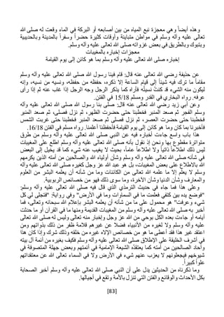 [83]
‫هللا‬ ‫صلى‬ ‫له‬ ‫وقعت‬ ‫الماء‬ ‫في‬ ‫البركة‬ ‫أو‬ ‫أصابعه‬ ‫بين‬ ‫من‬ ‫المياه‬ ‫نبع‬ ‫معجزة‬ ‫وهي‬ ً‫أيضا‬ ‫وهذه‬
‫وبال‬ ‫بالمدينة‬ ً‫ا‬‫وسفر‬ ً‫ا‬‫حضر‬ ‫كثيرة‬ ‫وأوقات‬ ‫متباينة‬ ‫مواطن‬ ‫في‬ ‫وسلم‬ ‫وآله‬ ‫عليه‬ ‫تعالى‬‫حديبية‬
.‫وسلم‬ ‫وآله‬ ‫عليه‬ ‫تعالى‬ ‫هللا‬ ‫صلى‬ ‫غزواته‬ ‫بعض‬ ‫في‬ ‫وبالطريق‬ ‫وبتبوك‬
‫بالمغيبات‬ ‫إخباره‬ ‫معجزات‬
‫القيامة‬ ‫يوم‬ ‫إلى‬ ‫كائن‬ ‫هو‬ ‫بما‬ ‫وسلم‬ ‫وآله‬ ‫عليه‬ ‫تعالى‬ ‫هللا‬ ‫صلى‬ ‫إخباره‬
‫وسلم‬ ‫وآله‬ ‫عليه‬ ‫تعالى‬ ‫هللا‬ ‫صلى‬ ‫هللا‬ ‫رسول‬ ‫فينا‬ ‫قام‬ :‫قال‬ ‫عنه‬ ‫تعالى‬ ‫هللا‬ ‫رضي‬ ‫حذيفة‬ ‫عن‬
‫تر‬ ‫ما‬ ً‫ا‬‫مقام‬‫وإنه‬ ،‫نسيه‬ ‫من‬ ‫ونسيه‬ ،‫حفظه‬ ‫من‬ ‫حفظه‬ ،‫ذكره‬ ‫إال‬ ‫الساعة‬ ‫قيام‬ ‫إلى‬ ً‫ا‬‫شيئ‬ ‫فيه‬ ‫ك‬
ُ‫ت‬‫كن‬ ‫قد‬ ‫الشيء‬ ‫منه‬ ‫ليكون‬‫ه‬ُ‫ت‬‫نسي‬‫رآى‬ ‫إذا‬ ‫ثم‬ ‫عنه‬ ‫غاب‬ ‫إذا‬ ‫الرجل‬ ‫وجه‬ ‫الرجل‬ ‫يذكر‬ ‫كما‬ ‫فأراه‬
‫ومسلم‬ ‫القدر‬ ‫في‬ ‫البخاري‬ ‫رواه‬ .‫عرفه‬18/15.‫الفتن‬ ‫في‬
‫وآله‬ ‫عليه‬ ‫تعالى‬ ‫هللا‬ ‫صلى‬ ‫هللا‬ ‫رسول‬ ‫بنا‬ ‫صلى‬ :‫قال‬ ‫عنه‬ ‫تعالى‬ ‫هللا‬ ‫رضي‬ ‫زيد‬ ‫أبي‬ ‫وعن‬
‫المنبر‬ ‫صعد‬ ‫ثم‬ ،‫فصلى‬ ‫نزل‬ ‫ثم‬ ،‫الظهر‬ ‫حضرت‬ ‫حتى‬ ‫فخطبنا‬ ‫المنبر‬ ‫صعد‬ ‫ثم‬ ‫الفجر‬ ‫وسلم‬
‫الشمس‬ ‫غربت‬ ‫حتى‬ ‫فخطبنا‬ ‫المنبر‬ ‫صعد‬ ‫ثم‬ ‫فصلى‬ ‫نزل‬ ‫ثم‬ ،‫العصر‬ ‫حضرت‬ ‫حتى‬ ‫فخطبنا‬
‫كائن‬ ‫هو‬ ‫وما‬ ‫كان‬ ‫بما‬ ‫فأخبرنا‬‫الفتن‬ ‫في‬ ‫مسلم‬ ‫رواه‬ .‫أعلمنا‬ ‫فأحفظنا‬ ‫القيامة‬ ‫يوم‬ ‫إلى‬18/16.
‫طرق‬ ‫من‬ ‫وسلم‬ ‫وآله‬ ‫عليه‬ ‫تعالى‬ ‫هللا‬ ‫صلى‬ ‫النبي‬ ‫عن‬ ‫فيه‬ ‫أخباره‬ ‫جاءت‬ ‫واسع‬ ‫باب‬ ‫هذا‬
‫المغيبات‬ ‫على‬ ‫اطلع‬ ‫وسلم‬ ‫وآله‬ ‫عليه‬ ‫تعالى‬ ‫هللا‬ ‫صلى‬ ‫بأنه‬ ‫نقول‬ ‫إذ‬ ‫ونحن‬ ‫بها‬ ‫مقطوع‬ ‫متواترة‬
ً‫ا‬‫اطالع‬ ‫ذلك‬ ‫ليس‬‫ذاتي‬‫ع‬ ً‫ا‬‫اطالع‬ ‫وال‬ ً‫ا‬‫البعض‬ ‫إلى‬ ‫يخيل‬ ‫قد‬ ‫كما‬ ‫شيء‬ ‫عنه‬ ‫يغيب‬ ‫ال‬ ‫بحيث‬ ،ً‫ا‬‫ام‬
‫يكرمهم‬ ‫الذين‬ ‫أمته‬ ‫من‬ ‫والصالحين‬ ‫هللا‬ ‫أولياء‬ ‫وشأن‬ ‫وسلم‬ ‫وآله‬ ‫عليه‬ ‫تعالى‬ ‫هللا‬ ‫صلى‬ ‫شأنه‬ ‫في‬
‫وآله‬ ‫عليه‬ ‫تعالى‬ ‫هللا‬ ‫صلى‬ ‫كغيره‬ ‫وجل‬ ‫عز‬ ‫هللا‬ ‫عبد‬ ‫هو‬ ‫بل‬ ،‫المغيبات‬ ‫بعض‬ ‫على‬ ‫باالطالع‬ ‫هللا‬
‫تعالى‬ ‫هللا‬ ‫علمه‬ ‫ما‬ ‫إال‬ ‫يعلم‬ ‫ال‬ ‫وسلم‬‫العلوم‬ ‫من‬ ‫البشر‬ ‫يعلمه‬ ‫أن‬ ‫شأنه‬ ‫من‬ ‫وما‬ ‫الكائنات‬ ‫من‬
.‫الربوبية‬ ‫خصائص‬ ‫من‬ ‫فهو‬ ‫ذلك‬ ‫سوى‬ ‫وما‬ ،‫اآلخرة‬ ‫وشأن‬ ‫الدنيا‬ ‫وشأن‬ ‫والمعارف‬
:‫وسلم‬ ‫وآله‬ ‫عليه‬ ‫تعالى‬ ‫هللا‬ ‫صلى‬ ‫فيه‬ ‫قال‬ ‫الذي‬ ‫الترمذي‬ ‫حديث‬ ‫في‬ ‫جاء‬ ‫فما‬ ‫هذا‬ ‫وعلى‬
‫وفي‬ "‫األرض‬ ‫في‬ ‫وما‬ ‫السماوات‬ ‫في‬ ‫ما‬ ‫فعلمت‬ ‫كتفي‬ ‫بين‬ ‫يده‬ ‫"فوضع‬‫كل‬ ‫لي‬ ‫"فتجلى‬ :‫رواية‬
‫فما‬ ،‫وتعالى‬ ‫سبحانه‬ ‫هللا‬ ‫بإعالم‬ ‫البشر‬ ‫يعلمه‬ ‫أن‬ ‫شأنه‬ ‫من‬ ‫ما‬ ‫على‬ ‫محمول‬ ‫هو‬ "‫وعرفت‬ ‫شيء‬
‫حدثت‬ ‫ما‬ ‫أو‬ ‫القرآن‬ ‫في‬ ‫ما‬ ‫ومنها‬ ‫القديمة‬ ‫المغيبات‬ ‫من‬ ‫وسلم‬ ‫وآله‬ ‫عليه‬ ‫تعالى‬ ‫هللا‬ ‫صلى‬ ‫به‬ ‫أخبر‬
‫الكل‬ ‫بعده‬ ‫جاءت‬ ‫أو‬ ‫أيامه‬‫ب‬‫وح‬‫ي‬‫ل‬ ‫وليس‬ ‫تعالى‬ ‫منه‬ ‫وإخبار‬ ‫وجل‬ ‫عز‬ ‫هللا‬ ‫من‬‫تعالى‬ ‫هللا‬ ‫صلى‬ ‫ه‬
‫ومن‬ ‫بذواتهم‬ ‫ذلك‬ ‫من‬ ‫ظفر‬ ‫قالمة‬ ‫غيرهم‬ ‫عن‬ ‫فضال‬ ‫األنبياء‬ ‫من‬ ‫لغيره‬ ‫وال‬ ‫وسلم‬ ‫وآله‬ ‫عليه‬
‫هذا‬ ‫كان‬ ‫وإذا‬ ‫شرك‬ ‫وذلك‬ ‫خلقه‬ ‫من‬ ‫غيره‬ ‫اإلاله‬ ‫خصائص‬ ‫من‬ ‫هو‬ ‫ما‬ ‫أعطى‬ ‫فقد‬ ‫هذا‬ ‫غير‬ ‫اعتقد‬
‫آل‬ ‫أئمة‬ ‫من‬ ‫بغيره‬ ‫فكيف‬ ‫وسلم‬ ‫وآله‬ ‫عليه‬ ‫تعالى‬ ‫هللا‬ ‫صلى‬ ‫اإلطالق‬ ‫على‬ ‫الخليقة‬ ‫أشرف‬ ‫في‬‫بيته‬
‫أئمتهم‬ ‫في‬ ‫اإلمامية‬ ‫الشيعة‬ ‫ُه‬‫د‬‫يعتق‬ ‫كما‬ ‫أمته‬ ‫من‬ ‫الصالحين‬ ‫وآحاد‬‫في‬ ‫المتصوفة‬ ‫جهلة‬ ‫وبعض‬
‫معتقداتهم‬ ‫عن‬ ‫هللا‬ ‫تعالى‬ ‫السماء‬ ‫في‬ ‫وال‬ ‫األرض‬ ‫في‬ ‫شيء‬ ‫عنهم‬ ‫يعزب‬ ‫ال‬ ‫فيجعلونهم‬ ‫شيوخهم‬
.ً‫ا‬‫كبير‬ ً‫ا‬‫علو‬
‫وسلم‬ ‫وآله‬ ‫عليه‬ ‫تعالى‬ ‫هللا‬ ‫صلى‬ ‫النبي‬ ‫أن‬ ‫على‬ ‫يدل‬ ‫الحديثين‬ ‫من‬ ‫ذكرناه‬ ‫وما‬‫الصحابة‬ ‫أخبر‬
.‫أجيالها‬ ‫في‬ ‫وتقع‬ ‫باألمة‬ ‫تنزل‬ ‫التي‬ ‫والفتن‬ ‫والوقائع‬ ‫األحداث‬ ‫بكل‬
 