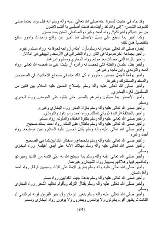 [84]
‫صلى‬ ‫بعدما‬ ‫يوما‬ ‫قال‬ ‫أنه‬ ‫وسلم‬ ‫وآله‬ ‫عليه‬ ‫تعالى‬ ‫هللا‬ ‫صلى‬ ‫عنه‬ ‫لسمرة‬ ‫حديث‬ ‫في‬ ‫جاء‬ ‫وقد‬
‫قم‬ ‫منذ‬‫رأيت‬ ‫لقد‬ ‫وهللا‬ ‫"إني‬ :‫الشمس‬ ‫لكسوف‬‫ـ‬‫أصل‬ ‫ت‬‫ــ‬‫أنت‬ ‫ما‬ ‫ي‬‫ــ‬‫الق‬‫م‬‫ــ‬‫ون‬
‫رواه‬ ."‫وآخرتكم‬ ‫دنياكم‬ ‫أمر‬ ‫من‬.‫حسن‬ ‫بسند‬ ‫السنن‬ ‫في‬ ‫وأصله‬ ‫وغيره‬ ‫أحمد‬
‫ستقع‬ ‫وأمور‬ ‫وأحداث‬ ‫وقائع‬ ‫عن‬ ‫أخبر‬ ‫فقد‬ ‫اإلجمال‬ ‫سبيل‬ ‫على‬ ‫سيقع‬ ‫بما‬ ‫أخبر‬ ‫وكما‬
:‫ذلك‬ ‫فمن‬ ‫بالتفصيل‬
.‫وغيره‬ ‫مسلم‬ ‫رواه‬ .‫به‬ ‫لحوقا‬ ‫وأزواجه‬ ‫أهله‬ ‫بأول‬ ‫وسلم‬ ‫وآله‬ ‫عليه‬ ‫تعالى‬ ‫هللا‬ ‫صلى‬ ‫إخباره‬
.‫الدالئل‬ ‫في‬ ‫والبيهقي‬ ‫األوسط‬ ‫في‬ ‫الطبراني‬ ‫رواه‬ .‫النار‬ ‫في‬ ‫موتا‬ ‫آخرهم‬ ‫بجماعة‬ ‫وأخبر‬
.‫وغيرهما‬ ‫ومسلم‬ ‫البخاري‬ ‫رواه‬ .‫موته‬ ‫بعد‬ ‫حصلت‬ ‫التي‬ ‫بالردة‬ ‫وأخبر‬
‫رواه‬ .‫تعالى‬ ‫هللا‬ ‫قمصه‬ ‫ما‬ ‫على‬ ‫يثبت‬ ‫أن‬ ‫وأمره‬ ‫له‬ ‫تحصل‬ ‫التي‬ ‫والفتنة‬ ‫عثمان‬ ‫بقتل‬ ‫وأخبر‬
‫و‬ ‫ماجه‬ ‫وابن‬ ‫والترمذي‬ ‫أحمد‬.‫غيرهم‬
‫الصحيحين‬ ‫في‬ ‫األحاديث‬ ‫صحاح‬ ‫في‬ ‫جاء‬ ‫ذلك‬ ‫كل‬ ‫وحاروراء‬ ‫وصفين‬ ‫الجمل‬ ‫بوقعة‬ ‫وأخبر‬
.‫وغيرها‬ ‫والمستدرك‬ ‫والمسند‬
‫من‬ ‫فئتين‬ ‫بين‬ ‫السالم‬ ‫عليه‬ ‫الحسن‬ ‫بإصالح‬ ‫وسلم‬ ‫وآله‬ ‫عليه‬ ‫تعالى‬ ‫هللا‬ ‫صلى‬ ‫وأخبر‬
.‫البخاري‬ ‫ذكره‬ .‫المسلمين‬
‫حتى‬ ‫بالصبر‬ ‫وأمرهم‬ ‫سيلقون‬ ‫بما‬ ‫األنصار‬ ‫وأخبر‬‫البخاري‬ ‫رواه‬ .‫الحوض‬ ‫على‬ ‫يلقوه‬
.‫ومسلم‬
.‫وغيره‬ ‫البخاري‬ ‫رواه‬.‫البحر‬ ‫بغزاة‬ ‫وسلم‬ ‫وآله‬ ‫عليه‬ ‫تعالى‬ ‫هللا‬ ‫صلى‬ ‫وأخبر‬
.‫والترمذي‬ ‫داود‬ ‫وأبو‬ ‫أحمد‬ ‫رواه‬ .‫الملك‬ ‫يأتي‬ ‫ثم‬ ‫الراشدة‬ ‫بالخالفة‬ ‫وأخبر‬
‫وسلم‬ ‫وآله‬ ‫عليه‬ ‫تعالى‬ ‫هللا‬ ‫صلى‬ ‫وأخبر‬.‫مسلم‬ ‫رواه‬ .‫والملوك‬ ‫الخلفاء‬ ‫بكثرة‬
.‫صحيح‬ ‫بسند‬ ‫أحمد‬ ‫رواه‬ .‫الملك‬ ‫على‬ ‫بالقتال‬ ‫وسلم‬ ‫وآله‬ ‫عليه‬ ‫تعالى‬ ‫هللا‬ ‫صلى‬ ‫وأخبر‬
‫رواه‬ .‫موضعه‬ ‫وعين‬ ‫السالم‬ ‫عليه‬ ‫الحسين‬ ‫بقتل‬ ‫وسلم‬ ‫وآله‬ ‫عليه‬ ‫تعالى‬ ‫هللا‬ ‫صلى‬ ‫وأخبر‬
.‫وغيره‬ ‫أحمد‬
.‫الصحيح‬ ‫في‬ ‫كما‬‫الكذابين‬ ‫والمختار‬ ‫بالحجاج‬ ‫وسلم‬ ‫وآله‬ ‫عليه‬ ‫تعالى‬ ‫هللا‬ ‫صلى‬ ‫وأخبر‬
‫وأخب‬‫البخاري‬ ‫رواه‬ .‫أغيلمة‬ ‫أيدي‬ ‫على‬ ‫األمة‬ ‫بهالك‬ ‫وسلم‬ ‫وآله‬ ‫عليه‬ ‫تعالى‬ ‫هللا‬ ‫صلى‬ ‫ر‬
.‫ومسلم‬
‫وخيراتها‬ ‫الدنيا‬ ‫من‬ ‫األمة‬ ‫على‬ ‫به‬ ‫هللا‬ ‫سيفتح‬ ‫بما‬ ‫وسلم‬ ‫وآله‬ ‫عليه‬ ‫تعالى‬ ‫هللا‬ ‫صلى‬ ‫وأخبر‬
.‫وغيرهما‬‫الشيخان‬ ‫رواه‬ .‫بسببها‬ ‫وهالكهم‬ ‫فيها‬ ‫وتنافسهم‬
‫وسل‬ ‫وآله‬ ‫عليه‬ ‫تعالى‬ ‫هللا‬ ‫صلى‬ ‫وأخبر‬‫أحمد‬ ‫رواه‬ .‫فرقة‬ ‫وسبعين‬ ‫ثالث‬ ‫على‬ ‫األمة‬ ‫بتفرق‬ ‫م‬
.‫السنن‬ ‫وأهل‬
.‫مسلم‬ ‫رواه‬.‫الكذابين‬ ‫جهنم‬ ‫بدعاة‬ ‫وسلم‬ ‫وآله‬ ‫عليه‬ ‫تعالى‬ ‫هللا‬ ‫صلى‬ ‫وأخبر‬
‫البخاري‬ ‫رواه‬ .‫الشعر‬ ‫نعالهم‬ ‫وبأقوام‬ ‫الترك‬ ‫بقتال‬ ‫وسلم‬ ‫وآله‬ ‫عليه‬ ‫تعالى‬ ‫هللا‬ ‫صلى‬ ‫وأخبر‬
.‫ومسلم‬
‫ثم‬ ‫الثاني‬ ‫ثم‬ ‫قرنه‬ ‫القرون‬ ‫خير‬ ‫وأن‬ ‫الزمان‬ ‫بتغير‬ ‫وسلم‬ ‫وآله‬ ‫عليه‬ ‫تعالى‬ ‫هللا‬ ‫صلى‬ ‫وأخبر‬
.‫ومسلم‬ ‫البخاري‬ ‫رواه‬.‫يوفون‬ ‫وال‬ ‫وينذرون‬ ‫يؤتمنون‬ ‫وال‬ ‫يخونون‬ ‫أقوام‬ ‫يظهر‬ ‫ثم‬ ‫الثالث‬
 