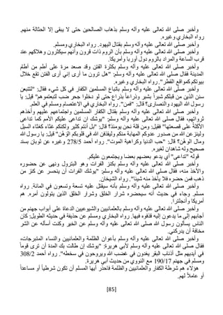 [85]
.‫منهم‬ ‫الحثالة‬ ‫إال‬ ‫يبقى‬ ‫ال‬ ‫حتى‬ ‫الصالحين‬ ‫بذهاب‬ ‫وسلم‬ ‫وآله‬ ‫عليه‬ ‫تعالى‬ ‫هللا‬ ‫صلى‬ ‫وأخبر‬
‫ال‬ ‫رواه‬.‫وغيره‬ ‫بخاري‬
.‫ومسلم‬ ‫البخاري‬ ‫رواه‬ .‫اليهود‬ ‫بقتال‬ ‫وسلم‬ ‫وآله‬ ‫عليه‬ ‫تعالى‬ ‫هللا‬ ‫صلى‬ ‫وأخبر‬
‫سيكث‬ ‫وأنهم‬ ‫قرون‬ ‫ذات‬ ‫الروم‬ ‫بأن‬ ‫وسلم‬ ‫وآله‬ ‫عليه‬ ‫تعالى‬ ‫هللا‬ ‫صلى‬ ‫وأخبر‬‫عند‬ ‫وهالكهم‬ ‫رون‬
‫والم‬ ‫الساعة‬ ‫قرب‬‫ر‬‫ا‬.‫وأمريكا‬ ‫أوربا‬ ‫دول‬ ‫بالروم‬ ‫د‬
‫ب‬ ‫وسلم‬ ‫وآله‬ ‫عليه‬ ‫تعالى‬ ‫هللا‬ ‫صلى‬ ‫وأخبر‬‫آطام‬ ‫من‬ ‫أطم‬ ‫على‬ ‫مرة‬ ‫صعد‬ ‫وقد‬ ‫الفتن‬ ‫كثرة‬
‫خالل‬ ‫تقع‬ ‫الفتن‬ ‫أرى‬ ‫إني‬ ‫أرى‬ ‫ما‬ ‫ترون‬ ‫"هل‬ :‫وسلم‬ ‫وآله‬ ‫عليه‬ ‫تعالى‬ ‫هللا‬ ‫صلى‬ ‫فقال‬ ‫المدينة‬
.‫وغيره‬ ‫البخاري‬ ‫رواه‬."‫القطر‬ ‫كمواقع‬ ‫بيوتكم‬
‫وسلم‬ ‫وآله‬ ‫عليه‬ ‫تعالى‬ ‫هللا‬ ‫صلى‬ ‫وأخبر‬‫"لتتبعن‬ :‫فقال‬ ‫شيء‬ ‫كل‬ ‫في‬ ‫الكفار‬ ‫المسلمين‬ ‫باتباع‬
‫ال‬ ‫سنن‬‫يا‬ :‫قيل‬ "‫لتبعتموهم‬ ‫ضب‬ ‫جحر‬ ‫دخلوا‬ ‫لو‬ ‫حتى‬ ‫بذراع‬ ً‫ا‬‫وذراع‬ ‫بشبر‬ ً‫ا‬‫شبر‬ ‫قبلكم‬ ‫من‬ ‫ذين‬
.‫العلم‬ ‫في‬ ‫ومسلم‬ ‫االعتصام‬ ‫في‬ ‫البخاري‬ ‫رواه‬ ."‫"فمن‬ :‫قال‬ ‫والنصارى؟‬ ‫اليهود‬ ‫هللا‬ ‫رسول‬
‫وأخذهم‬ ‫عليهم‬ ‫واجتماعهم‬ ‫المسلمين‬ ‫الكفار‬ ‫بقتال‬ ‫وسلم‬ ‫وآله‬ ‫عليه‬ ‫تعالى‬ ‫هللا‬ ‫صلى‬ ‫وأخبر‬
‫ص‬ ‫فقال‬ ،‫ثرواتهم‬‫تداعى‬ ‫كما‬ ‫األمم‬ ‫عليكم‬ ‫تداعى‬ ‫ان‬ ‫"يوشك‬ :‫وسلم‬ ‫وآله‬ ‫عليه‬ ‫تعالى‬ ‫هللا‬ ‫لى‬
‫السيل‬ ‫كغثاء‬ ‫غثاء‬ ‫ولكنكم‬ ‫كثير‬ ‫أنتم‬ ‫"بل‬ :‫قال‬ ‫يومئذ؟‬ ‫نحن‬ ‫قلة‬ ‫ومن‬ :‫فقيل‬ "‫قصعتها‬ ‫على‬ ُ‫لة‬َ‫ك‬‫األ‬
‫هللا‬ ‫رسول‬ ‫يا‬ :‫قيل‬ "‫ن‬ْ‫ه‬َ‫الو‬ ‫قلوبكم‬ ‫في‬ ‫هللا‬ ‫وليقذفن‬ ‫منكم‬ ‫المهابة‬ ‫عدوكم‬ ‫صدور‬ ‫من‬ ‫هللا‬ ‫ولينزعن‬
ْ‫ه‬‫الو‬ ‫ومال‬‫أحمد‬ ‫رواه‬ ."‫الموت‬ ‫وكراهية‬ ‫الدنيا‬ ‫"حب‬ :‫قال‬ ‫ن؟‬5/278‫بسند‬ ‫ثوبان‬ ‫عن‬ ‫وغيره‬
.‫لغيره‬ ‫شاهدان‬ ‫وله‬ ‫صحيح‬
.‫عليكم‬ ‫ويجتمعون‬ ‫بعضا‬ ‫بعضهم‬ ‫يدعو‬ ‫أي‬ "‫"تداعى‬ ‫قوله‬
‫حضوره‬ ‫عن‬ ‫ونهى‬ ‫البترول‬ ‫وهو‬ ‫الفرات‬ ‫بكنز‬ ‫وسلم‬ ‫وآله‬ ‫عليه‬ ‫تعالى‬ ‫هللا‬ ‫صلى‬ ‫وأخبر‬
‫من‬ ‫كنز‬ ‫عن‬ ‫ينحسر‬ ‫أن‬ ‫الفرات‬ ‫"يوشك‬ :‫وسلم‬ ‫وآله‬ ‫عليه‬ ‫تعالى‬ ‫هللا‬ ‫صلى‬ ‫فقال‬ ،‫منه‬ ‫واألخذ‬
.‫الشيخان‬ ‫رواه‬ ."‫شيئا‬ ‫منه‬ ‫يأخذ‬ ‫فال‬ ‫حضره‬ ‫فمن‬ ‫ذهب‬
‫عل‬ ‫سيقتل‬ ‫بأنه‬ ‫وسلم‬ ‫وآله‬ ‫عليه‬ ‫تعالى‬ ‫هللا‬ ‫صلى‬ ‫وأخبر‬‫رواه‬ .‫المائة‬ ‫في‬ ‫وتسعون‬ ‫تسعة‬ ‫يه‬
‫الذي‬ ‫الخلق‬ ‫وشرار‬ ‫الخلق‬ ‫شرار‬ ‫سيحضره‬ ‫أنه‬ ‫حديث‬ ‫في‬ ‫وجاء‬ .‫مسلم‬‫ن‬‫هم‬ .‫أمره‬ ‫يتولون‬
.‫وأنجلترا‬ ‫أمريكا‬
‫من‬ ‫جهنم‬ ‫أبواب‬ ‫على‬ ‫الدعاة‬ ‫والشيوعيين‬ ‫بالعلمانيين‬ ‫وسلم‬ ‫وآله‬ ‫عليه‬ ‫تعالى‬ ‫هللا‬ ‫صلى‬ ‫وأخبر‬
‫البخ‬ ‫رواه‬ .‫فيها‬ ‫قذفوه‬ ‫إليه‬ ‫يدعون‬ ‫ما‬ ‫إلى‬ ‫أجابهم‬‫اري‬‫كان‬ :‫الطويل‬ ‫حديثه‬ ‫في‬ ‫حذيفة‬ ‫عن‬ ‫ومسلم‬
‫الشر‬ ‫عن‬ ‫أسأله‬ ‫وكنت‬ ‫الخير‬ ‫عن‬ ‫وسلم‬ ‫وآله‬ ‫عليه‬ ‫تعالى‬ ‫هللا‬ ‫صلى‬ ‫هللا‬ ‫رسول‬ ‫يسألون‬ ‫الناس‬
.‫يدركني‬ ‫أن‬ ‫مخافة‬
،‫المتبرجات‬ ‫والنساء‬ ‫والعلمانيين‬ ‫الظلمة‬ ‫بأعوان‬ ‫وسلم‬ ‫وآله‬ ‫عليه‬ ‫تعالى‬ ‫هللا‬ ‫صلى‬ ‫وأخبر‬
ً‫قوما‬ ‫ترى‬ ‫أن‬ ‫المدة‬ ‫بك‬ ‫طالت‬ ‫إن‬ ‫"يوشك‬ :‫هريرة‬ ‫ألبي‬ ‫وسلم‬ ‫وآله‬ ‫عليه‬ ‫تعالى‬ ‫هللا‬ ‫صلى‬ ‫فقال‬
‫أحمد‬ ‫رواه‬ ."‫سخطه‬ ‫في‬ ‫ويروحون‬ ‫هللا‬ ‫غضب‬ ‫في‬ ‫يغدون‬ ‫البقر‬ ‫أذناب‬ ‫مثل‬ ‫أيديهم‬ ‫في‬2/308
‫جه‬ ‫في‬ ‫ومسلم‬‫نم‬17/190.‫هريرة‬ ‫أبي‬ ‫حديث‬ ‫من‬ ‫النووي‬ ‫مع‬
ً‫ا‬‫مساعد‬ ‫أو‬ ً‫ا‬‫شرطي‬ ‫تكون‬ ‫أن‬ ‫المسلم‬ ‫أيها‬ ‫فاحذر‬ ‫والظلمة‬ ‫والعلمانيين‬ ‫الكفار‬ ‫شرطة‬ ‫هم‬ ‫هؤالء‬
.‫لهم‬ ً‫ال‬‫عام‬ ‫أو‬
 