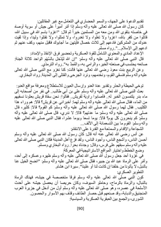 [90]
‫الح‬ ‫والسمو‬ ،‫الجهاد‬ ‫على‬ ‫الدعوة‬ ‫تقديم‬:‫المقاتلين‬ ‫غير‬ ‫مع‬ ‫التعامل‬ ‫في‬ ‫ضاري‬
‫إذا‬ ‫وسلم‬ ‫وآله‬ ‫عليه‬ ‫تعالى‬ ‫هللا‬ ‫صلى‬ ‫هللا‬ ‫رسول‬ ‫كان‬‫ر‬َّ‫أم‬‫أوصاه‬ ‫سرية‬ ‫أو‬ ‫جيش‬ ‫على‬ ً‫ا‬‫أمير‬
،‫هللا‬ ‫سبيل‬ ‫في‬ ‫هللا‬ ‫باسم‬ ‫"اغزوا‬ :‫قال‬ ‫ثم‬ ً‫ا‬‫خير‬ ‫المسلمين‬ ‫من‬ ‫معه‬ ‫ومن‬ ‫هللا‬ ‫بتقوى‬ ‫خاصته‬ ‫في‬
،‫باهلل‬ ‫كفر‬ ‫من‬ ‫قاتلوا‬‫ا‬‫و‬ ،‫تغدروا‬ ‫وال‬ ،‫تغلوا‬ ‫وال‬ ‫غزوا‬‫لقيت‬ ‫وإذا‬ ،‫وليدا‬ ‫تقتلوا‬ ‫وال‬ ،‫تمثلوا‬ ‫ال‬
‫فأيتهن‬ ‫خصال‬ ‫ثالث‬ ‫إلى‬ ‫فادعهم‬ ‫المشركين‬ ‫من‬ ‫عدوك‬‫عنهم‬ ‫وكف‬ ،‫منهم‬ ‫فاقبل‬ ‫أجابوك‬ ‫ما‬‫ثم‬
.‫مسلم‬ ‫رواه‬."...‫اإلسالم‬ ‫إلى‬ ‫ادعهم‬
:‫واإلمداد‬ ‫اإلنقاذ‬ ‫فرق‬ ‫وتحضير‬ ‫العسكرية‬ ‫للقوة‬ ‫الشامل‬ ‫والمعنوي‬ ‫المادي‬ ‫اإلعداد‬
‫هللا‬ ‫صلى‬ ‫النبي‬ ‫قال‬:‫الجنة‬ ‫ثالثة‬ ‫الواحد‬ ِ‫م‬ْ‫ه‬َّ‫س‬‫بال‬ ‫ل‬ ِ‫ْخ‬‫د‬ُ‫ي‬‫ل‬ ‫هللا‬ ‫"إن‬ :‫وسلم‬ ‫وآله‬ ‫عليه‬ ‫تعالى‬
.‫الترمذي‬ ‫رواه‬."‫به‬ َّ‫د‬ِ‫م‬ُ‫م‬‫وال‬ ،‫به‬ ‫والرامي‬ ،‫الخير‬ ‫صنعته‬ ‫في‬ ‫يحتسب‬ ‫صانعه‬
‫تعالى‬ ‫هللا‬ ‫صلى‬ ‫النبي‬ ‫مع‬ ‫نغزو‬ ‫كنا‬ :‫قالت‬ ‫عنها‬ ‫تعالى‬ ‫هللا‬ ‫رضي‬ ‫معوذ‬ ‫بنت‬ ‫الربيع‬ ‫وعن‬
‫ونخدم‬ ،‫القوم‬ ‫فنسقي‬ ‫وسلم‬ ‫وآله‬ ‫عليه‬.‫البخاري‬ ‫رواه‬.‫المدينة‬ ‫إلى‬ ‫والقتلى‬ ‫الجرحى‬ ‫ونرد‬ ،‫هم‬
:‫العدو‬ ‫مواقع‬ ‫ومعرفة‬ ‫لالستطالع‬ ‫العيون‬ ‫وإرسال‬ ‫العدو‬ ‫عدة‬ ‫وتقدير‬ ‫والحذر‬ ‫الحيطة‬ ‫توخي‬
‫إلى‬ ‫أصحابه‬ ‫من‬ ‫نفر‬ ‫في‬ ..‫طالب‬ ‫أبي‬ ‫بن‬ ‫علي‬ ‫وسلم‬ ‫وآله‬ ‫عليه‬ ‫تعالى‬ ‫هللا‬ ‫صلى‬ ‫النبي‬ ‫بعث‬
‫ر‬ ‫فأصابوا‬ ..‫له‬ ‫الخبر‬ ‫يلتمسون‬ ‫بدر‬ ‫ماء‬‫نسقيهم‬ ‫بعثونا‬ ‫قريش‬ ‫سقاة‬ ‫نحن‬ :‫فقالوا‬ ..‫لقريش‬ ‫ة‬َ‫ي‬‫او‬
‫هذا‬ ‫وراء‬ ‫هم‬ :‫قاال‬ ‫قريش؟‬ ‫عن‬ ‫أخبراني‬ :‫لهما‬ ‫وسلم‬ ‫وآله‬ ‫عليه‬ ‫تعالى‬ ‫هللا‬ ‫صلى‬ ‫فقال‬ ،‫الماء‬ ‫من‬
‫قال‬ ،‫كثير‬ :‫قاال‬ ‫القوم؟‬ ‫كم‬ :‫وسلم‬ ‫وآله‬ ‫عليه‬ ‫تعالى‬ ‫هللا‬ ‫صلى‬ ‫هللا‬ ‫رسول‬ ‫لهما‬ ‫فقال‬ ..‫الكثيب‬
‫ما‬ :‫وسلم‬ ‫وآله‬ ‫عليه‬ ‫تعالى‬ ‫هللا‬ ‫صلى‬‫وآله‬ ‫عليه‬ ‫تعالى‬ ‫هللا‬ ‫صلى‬ ‫قال‬ ،‫ندري‬ ‫ال‬ :‫قاال‬ ‫عدتهم؟‬
‫عليه‬ ‫تعالى‬ ‫هللا‬ ‫صلى‬ ‫النبي‬ ‫فقال‬ ،‫عشرا‬ ‫ويوما‬ ‫تسعا‬ ‫يوما‬ :‫قاال‬ ‫يوم؟‬ ‫كل‬ ‫ينحرون‬ ‫كم‬ :‫وسلم‬
:‫وسلم‬ ‫وآله‬‫األل‬ ‫إلى‬ ‫التسعمائة‬ ‫بين‬ ‫ما‬ ‫القوم‬...‫ف‬
:‫االنتقام‬ ‫على‬ ‫القدرة‬ ‫مع‬ ‫والسماحة‬ ‫واإلقدام‬ ‫الشجاعة‬
‫هللا‬ ‫رضي‬ ‫أنس‬ ‫عن‬‫وسلم‬ ‫وآله‬ ‫عليه‬ ‫تعالى‬ ‫هللا‬ ‫صلى‬ ‫هللا‬ ‫رسول‬ ‫كان‬ :‫قال‬ ‫أنه‬ ‫عنه‬ ‫تعالى‬
‫تعالى‬ ‫هللا‬ ‫صلى‬ ‫النبي‬ ‫فكان‬ ‫المدينة‬ ‫أهل‬ ‫فزع‬ ‫ولقد‬ ،‫الناس‬ ‫وأجود‬ ،‫الناس‬ ‫وأشجع‬ ،‫الناس‬ ‫أحسن‬
.‫ومسلم‬ ‫البخاري‬ ‫رواه‬ .‫بحرا‬ ‫وجدناه‬ :‫وقال‬ ،‫فرس‬ ‫على‬ ‫سبقهم‬ ‫وسلم‬ ‫وآله‬ ‫عليه‬
‫اال‬ ‫المواقع‬ ‫واختيار‬ ‫الخطط‬ ‫وضع‬‫سترات‬:‫المعركة‬ ‫في‬ ‫يجية‬
،‫أحد‬ ‫إلى‬ ‫وعسكره‬ ‫ظهره‬ ‫وسلم‬ ‫وآله‬ ‫عليه‬ ‫تعالى‬ ‫هللا‬ ‫صلى‬ ‫هللا‬ ‫رسول‬ ‫جعل‬ ‫أحد‬ ‫غزوة‬ ‫في‬
‫عنا‬ ‫الخيل‬ ‫"انضح‬ :‫وسلم‬ ‫وآله‬ ‫عليه‬ ‫تعالى‬ ‫هللا‬ ‫صلى‬ ‫فقال‬ ،‫جبير‬ ‫بن‬ ‫هللا‬ ‫عبد‬ ‫الرماة‬ ‫على‬ ‫ر‬َّ‫وأم‬
.‫هشام‬ ‫ابن‬ ‫سيرة‬ ."‫علينا‬ ‫أو‬ ‫لنا‬ ‫كانت‬ ‫إن‬ ‫خلفنا‬ ‫من‬ ‫يأتونا‬ ‫ال‬،‫بالنبل‬
:‫العسكري‬ ‫التطوير‬
‫الرماة‬ ‫فهناك‬ ،‫جيشه‬ ‫في‬ ‫متخصصة‬ ‫فرقا‬ ‫وسلم‬ ‫وآله‬ ‫عليه‬ ‫تعالى‬ ‫هللا‬ ‫صلى‬ ‫النبي‬ ‫كون‬
‫أحدث‬ ‫على‬ ‫جيشه‬ ‫يحصل‬ ‫أن‬ ‫حريصا‬ ‫وكان‬ ،‫السيوف‬ ‫وحاملو‬ ،‫بالرماح‬ ‫والرماة‬ ،‫بالنبال‬
‫العرب‬ ‫جزيرة‬ ‫في‬ ‫أدخل‬ ‫من‬ ‫أول‬ ‫وسلم‬ ‫وآله‬ ‫عليه‬ ‫تعالى‬ ‫هللا‬ ‫صلى‬ ‫وهو‬ ،‫عصره‬ ‫في‬ ‫األسلحة‬
‫المنجني‬.‫والحصون‬ ‫األسوار‬ ‫بهم‬ ‫وقذف‬ ‫الطائف‬ ‫حصار‬ ‫قبل‬ ‫صنعهم‬ ‫وقد‬ ،‫والدبابة‬‫ق‬
:‫والسياسية‬ ‫العسكرية‬ ‫العبقرية‬ ‫بين‬ ‫والجمع‬ ،‫الشورى‬
 
