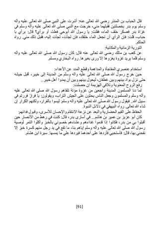 [91]
‫وآله‬ ‫عليه‬ ‫تعالى‬ ‫هللا‬ ‫صلى‬ ‫النبي‬ ‫على‬ ‫أشرت‬ :‫عنه‬ ‫تعالى‬ ‫هللا‬ ‫رضي‬ ‫المنذر‬ ‫بن‬ ‫الحباب‬ ‫قال‬
‫هللا‬ ‫صلى‬ ‫النبي‬ ‫مع‬ ‫خرجت‬ ،‫مني‬ ‫فقبلهما‬ ‫بخصلتين‬ ‫بدر‬ ‫يوم‬ ‫وسلم‬‫في‬ ‫وسلم‬ ‫وآله‬ ‫عليه‬ ‫تعالى‬
‫با‬ ‫برأي‬ :‫قال‬ ‫برأي؟‬ ‫أو‬ ‫فعلت‬ ‫أبوحي‬ ‫هللا‬ ‫رسول‬ ‫يا‬ :‫فقلت‬ ،‫الماء‬ ‫خلف‬ ‫فعسكر‬ ‫بدر‬ ‫غزاة‬
‫رواه‬ .‫مني‬ ‫ذلك‬ ‫فقبل‬ ،‫إليه‬ ‫لجأت‬ ،‫لجأت‬ ‫فإن‬ ،‫خلفك‬ ‫الماء‬ ‫تجعل‬ ‫أن‬ ‫الرأي‬ ‫فإن‬ :‫قلت‬ ،‫حباب‬
.‫الحاكم‬
:‫والمكانية‬ ‫الزمانية‬ ‫التورية‬
‫تعالى‬ ‫هللا‬ ‫رضي‬ ‫مالك‬ ‫بن‬ ‫كعب‬ ‫عن‬‫وآله‬ ‫عليه‬ ‫تعالى‬ ‫هللا‬ ‫صلى‬ ‫هللا‬ ‫رسول‬ ‫كان‬ :‫قال‬ ‫عنه‬
.‫ومسلم‬ ‫البخاري‬ ‫رواه‬ .‫بغيرها‬ ‫ورى‬ ‫إال‬ ‫يغزوها‬ ‫غزوة‬ ‫يريد‬ ‫قلما‬ ‫وسلم‬
:‫األعداء‬ ‫عن‬ ‫المدد‬ ‫وقطع‬ ‫والمداهمة‬ ‫المفاجأة‬ ‫عنصري‬ ‫استخدام‬
‫جيشه‬ ‫أقبل‬ ،‫خيبر‬ ‫إلى‬ ‫المدينة‬ ‫من‬ ‫وسلم‬ ‫وآله‬ ‫عليه‬ ‫تعالى‬ ‫هللا‬ ‫صلى‬ ‫هللا‬ ‫رسول‬ ‫خرج‬ ‫حين‬
‫حتى‬..‫خيبر‬ ‫أهل‬ ‫يمدوا‬ ‫أن‬ ‫وبين‬ ‫بينهم‬ ‫ليحول‬ ،‫غطفان‬ ‫وبين‬ ‫بينهم‬ ‫بواد‬ ‫نزل‬
:‫حصلت‬ ‫إن‬ ‫الهزيمة‬ ‫وتالفي‬ ‫المعنوية‬ ‫الروح‬ ‫رفع‬
‫عليه‬ ‫تعالى‬ ‫هللا‬ ‫صلى‬ ‫هللا‬ ‫رسول‬ ‫تلقاهم‬ ‫مؤتة‬ ‫غزوة‬ ‫من‬ ‫راجعين‬ ‫المدينة‬ ‫المسلمون‬ ‫دنا‬ ‫لما‬
‫ويقو‬ ،‫التراب‬ ‫الجيش‬ ‫على‬ ‫يحثون‬ ‫الناس‬ ‫وجعل‬ ‫والمسلمون‬ ‫وسلم‬ ‫وآله‬‫في‬ ‫فررتم‬ ُ‫ر‬‫فرا‬ ‫يا‬ :‫لون‬
‫إن‬ ‫الكرار‬ ‫ولكنهم‬ ،‫بالفرار‬ ‫ليسوا‬ :‫وسلم‬ ‫وآله‬ ‫عليه‬ ‫تعالى‬ ‫هللا‬ ‫صلى‬ ‫هللا‬ ‫رسول‬ ‫فيقول‬ ..‫هللا‬ ‫سبيل‬
.‫النبوة‬ ‫دالئل‬ ‫في‬ ‫البيهقي‬ ‫رواه‬ .‫تعالى‬ ‫هللا‬ ‫شاء‬
:‫فدائهم‬ ‫وقبول‬ ،‫لألسرى‬ ‫واإلحسان‬ ‫االنتقام‬ ‫نزعة‬ ‫عن‬ ‫والبعد‬ ‫الحضارية‬ ‫القيم‬ ‫على‬ ‫الحفاظ‬
‫ع‬ ‫أبو‬ ‫كان‬‫حين‬ ‫األنصار‬ ‫من‬ ‫رهط‬ ‫في‬ ‫كنت‬ :‫قال‬ ،‫بدر‬ ‫أسارى‬ ‫في‬ ...‫هاشم‬ ‫بن‬ ‫عمير‬ ‫بن‬ ‫زيز‬
‫لوصية‬ ‫التمر‬ ‫وأكلوا‬ ‫بالخبز‬ ‫خصوني‬ ‫وعشاءهم‬ ‫غداءهم‬ ‫قدموا‬ ‫إذا‬ ‫فكانوا‬ ،‫بدر‬ ‫من‬ ‫بي‬ ‫أقبلوا‬
‫إال‬ ‫خبز‬ ‫كسرة‬ ‫منهم‬ ‫رجل‬ ‫يد‬ ‫في‬ ‫تقع‬ ‫ما‬ ،‫بنا‬ ‫إياهم‬ ‫وسلم‬ ‫وآله‬ ‫عليه‬ ‫تعالى‬ ‫هللا‬ ‫صلى‬ ‫هللا‬ ‫رسول‬
‫فأست‬ :‫قال‬ ،‫بها‬ ‫نفحني‬.‫هشام‬ ‫ابن‬ ‫سيرة‬ .‫يمسها‬ ‫ما‬ ‫علي‬ ‫فيردها‬ ‫أحدهما‬ ‫على‬ ‫فأردها‬ ‫حيي‬
 