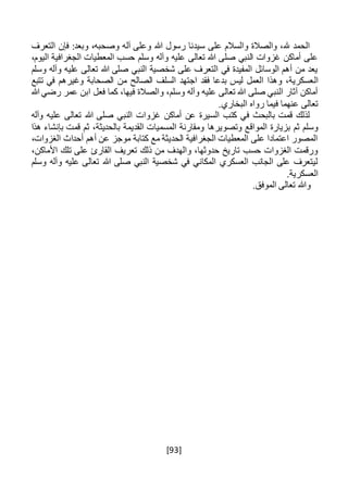 [93]
‫هللا‬ ‫رسول‬ ‫سيدنا‬ ‫على‬ ‫والسالم‬ ‫والصالة‬ ،‫هلل‬ ‫الحمد‬‫التعر‬ ‫فإن‬ :‫وبعد‬ ،‫وصحبه‬ ‫آله‬ ‫وعلى‬‫ف‬
،‫اليوم‬ ‫الجغرافية‬ ‫المعطيات‬ ‫حسب‬ ‫وسلم‬ ‫وآله‬ ‫عليه‬ ‫تعالى‬ ‫هللا‬ ‫صلى‬ ‫النبي‬ ‫غزوات‬ ‫أماكن‬ ‫على‬
‫وسلم‬ ‫وآله‬ ‫عليه‬ ‫تعالى‬ ‫هللا‬ ‫صلى‬ ‫النبي‬ ‫شخصية‬ ‫على‬ ‫التعرف‬ ‫في‬ ‫المفيدة‬ ‫الوسائل‬ ‫أهم‬ ‫من‬ ‫يعد‬
‫ال‬‫تتبع‬ ‫في‬ ‫وغيرهم‬ ‫الصحابة‬ ‫من‬ ‫الصالح‬ ‫السلف‬ ‫اجتهد‬ ‫فقد‬ ‫بدعا‬ ‫ليس‬ ‫العمل‬ ‫وهذا‬ ،‫عسكرية‬
‫هللا‬ ‫رضي‬ ‫عمر‬ ‫ابن‬ ‫فعل‬ ‫كما‬ ،‫فيها‬ ‫والصالة‬ ،‫وسلم‬ ‫وآله‬ ‫عليه‬ ‫تعالى‬ ‫هللا‬ ‫صلى‬ ‫النبي‬ ‫آثار‬ ‫أماكن‬
‫رواه‬ ‫فيما‬ ‫عنهما‬ ‫تعالى‬‫البخاري‬.
‫هللا‬ ‫صلى‬ ‫النبي‬ ‫غزوات‬ ‫أماكن‬ ‫عن‬ ‫السيرة‬ ‫كتب‬ ‫في‬ ‫بالبحث‬ ‫قمت‬ ‫لذلك‬‫وآله‬ ‫عليه‬ ‫تعالى‬
‫وتصويرها‬ ‫المواقع‬ ‫بزيارة‬ ‫ثم‬ ‫وسلم‬‫هذا‬ ‫بإنشاء‬ ‫قمت‬ ‫ثم‬ ،‫بالحديثة‬ ‫القديمة‬ ‫المسميات‬ ‫ومقارنة‬
،‫الغزوات‬ ‫أحداث‬ ‫أهم‬ ‫عن‬ ‫موجز‬ ‫كتابة‬ ‫مع‬ ‫الحديثة‬ ‫الجغرافية‬ ‫المعطيات‬ ‫على‬ ‫اعتمادا‬ ‫المصور‬
‫األم‬ ‫تلك‬ ‫على‬ ‫القارئ‬ ‫تعريف‬ ‫ذلك‬ ‫من‬ ‫والهدف‬ ،‫حدوثها‬ ‫تاريخ‬ ‫حسب‬ ‫الغزوات‬ ‫ورقمت‬،‫اكن‬
‫وسلم‬ ‫وآله‬ ‫عليه‬ ‫تعالى‬ ‫هللا‬ ‫صلى‬ ‫النبي‬ ‫شخصية‬ ‫في‬ ‫المكاني‬ ‫العسكري‬ ‫الجانب‬ ‫على‬ ‫ليتعرف‬
.‫العسكرية‬
.‫الموفق‬ ‫تعالى‬ ‫وهللا‬
 