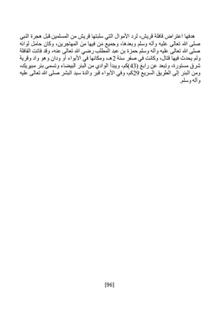 [96]
‫النبي‬ ‫هجرة‬ ‫قبل‬ ‫المسلمين‬ ‫من‬ ‫قريش‬ ‫سلبتها‬ ‫التي‬ ‫األموال‬ ‫لرد‬ ،‫قريش‬ ‫قافلة‬ ‫اعتراض‬ ‫هدفها‬
‫لوائه‬ ‫حامل‬ ‫وكان‬ ،‫المهاجرين‬ َ‫من‬ ‫فيها‬ ‫ن‬َ‫م‬ ‫وجميع‬ ،‫وبعدها‬ ‫وسلم‬ ‫وآله‬ ‫عليه‬ ‫تعالى‬ ‫هللا‬ ‫صلى‬
‫القافلة‬ ‫فاتت‬ ‫وقد‬ ،‫عنه‬ ‫تعالى‬ ‫هللا‬ ‫رضي‬ ‫المطلب‬ ‫عبد‬ ‫بن‬ ‫حمزة‬ ‫وسلم‬ ‫وآله‬ ‫عليه‬ ‫تعالى‬ ‫هللا‬ ‫صلى‬
‫ول‬‫سنة‬ ‫صفر‬ ‫في‬ ‫وكانت‬ ،‫قتال‬ ‫فيها‬ ‫يحدث‬ ‫م‬2‫وقرية‬ ‫واد‬ ‫وهو‬ ‫ودان‬ ‫أو‬ ‫األبواء‬ ‫في‬ ‫ومكانها‬ ،‫هـ‬
( ‫رابغ‬ ‫عن‬ ‫وتبعد‬ ،‫مستورة‬ ‫شرق‬43،‫مبيريك‬ ‫بئر‬ ‫وتسمى‬ ‫البيضاء‬ ‫البئر‬ ‫من‬ ‫الوادي‬ ‫ويبدأ‬ ،‫)كم‬
‫السريع‬ ‫الطريق‬ ‫إلى‬ ‫البئر‬ ‫ومن‬29‫عليه‬ ‫تعالى‬ ‫هللا‬ ‫صلى‬ ‫البشر‬ ‫سيد‬ ‫والدة‬ ‫قبر‬ ‫األبواء‬ ‫وفي‬ ،‫كم‬
‫وس‬ ‫وآله‬.‫لم‬
 