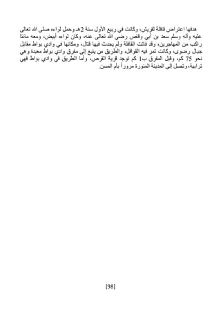 [98]
‫سنة‬ ‫األول‬ ‫ربيع‬ ‫في‬ ‫وكانت‬ ،‫لقريش‬ ‫قافلة‬ ‫اعتراض‬ ‫هدفها‬2‫تعالى‬ ‫هللا‬ ‫صلى‬ ‫لواءه‬ ‫وحمل‬ ‫هـ‬
‫مائتا‬ ‫ومعه‬ ،‫أبيض‬ ‫لواءه‬ ‫وكان‬ ،‫عنه‬ ‫تعالى‬ ‫هللا‬ ‫رضي‬ ‫وقاص‬ ‫أبي‬ ‫بن‬ ‫سعد‬ ‫وسلم‬ ‫وآله‬ ‫عليه‬
‫مقابل‬ ‫بواط‬ ‫وادي‬ ‫في‬ ‫ومكانها‬ ،‫قتال‬ ‫فيها‬ ‫يحدث‬ ‫ولم‬ ‫القافلة‬ ‫فاتت‬ ‫وقد‬ ،‫المهاجرين‬ ‫من‬ ‫راكب‬
‫جب‬‫وهي‬ ‫معبدة‬ ‫بواط‬ ‫وادي‬ ‫مفرق‬ ‫إلى‬ ‫ينبع‬ ‫من‬ ‫والطريق‬ ،‫القوافل‬ ‫فيه‬ ‫تمر‬ ‫وكانت‬ ،‫رضوى‬ ‫ال‬
‫نحو‬75‫ب‬ ‫المفرق‬ ‫وقبل‬ ،‫كم‬1‫فهي‬ ‫بواط‬ ‫وادي‬ ‫في‬ ‫الطريق‬ ‫وأما‬ ،‫القرص‬ ‫قرية‬ ‫توجد‬ ‫كم‬
.‫المسن‬ ‫بأم‬ ً‫ا‬‫مرور‬ ‫المنورة‬ ‫المدينة‬ ‫إلى‬ ‫وتصل‬،‫ترابية‬
 