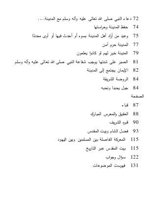 72‫المدينة‬ ‫مع‬ ‫وسلم‬ ‫آله‬‫و‬ ‫عليه‬ ‫تعالى‬ ‫هللا‬ ‫صلى‬ ‫النبي‬ ‫دعاء‬....
74‫استها‬‫ر‬‫وح‬ ‫المدينة‬ ‫حفظ‬
75‫ى‬‫آو‬ ‫أو‬ ‫فيها‬ ‫أحدث‬ ‫أو‬ ‫بسوء‬ ‫المدينة‬ ‫أهل‬ ‫اد‬‫ر‬‫أ‬ ‫من‬ ‫وعيد‬‫محدثا‬
77‫آمن‬ ‫حرم‬ ‫المدينة‬
79‫يعلمون‬ ‫ا‬‫و‬‫كان‬ ‫لو‬ ‫لهم‬ ‫خير‬ ‫المدينة‬
81‫وسلم‬ ‫آله‬‫و‬ ‫عليه‬ ‫تعالى‬ ‫هللا‬ ‫صلى‬ ‫النبي‬ ‫شفاعة‬ ‫يوجب‬ ‫شدتها‬ ‫على‬ ‫الصبر‬
82‫المدينة‬ ‫إلى‬ ‫يجتمع‬ ‫اإليمان‬
84‫يفة‬‫ر‬‫الش‬ ‫الروضة‬
84‫ونحبه‬ ‫يحبنا‬ ‫جبل‬
‫الصفحة‬
87‫قباء‬
88‫المبارك‬ ‫س‬‫المعر‬‫و‬ ‫العقيق‬
90‫يف‬‫ر‬‫الش‬ ‫ه‬‫ر‬‫قب‬
93‫المقدس‬ ‫وبيت‬ ‫الشام‬ ‫فضل‬
115‫اليهود‬ ‫وبين‬ ‫المسلمين‬ ‫بين‬ ‫الفاصلة‬ ‫كة‬‫المعر‬
115‫يخ‬‫ر‬‫التا‬ ‫عبر‬ ‫المقدس‬ ‫بيت‬
122‫اب‬‫و‬‫وج‬ ‫ال‬‫ؤ‬‫س‬
131‫الموضوعات‬ ‫فهرست‬
 