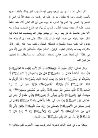 ‫ة‬‫ر‬‫عبا‬ ‫بألطف‬ ‫وذلك‬ ‫آخر‬ ‫بأسلوب‬ ‫أبيه‬ ‫وبين‬ ‫اهيم‬‫ر‬‫إب‬ ‫بين‬ ‫دار‬ ‫ما‬ ‫هنا‬ ‫تعالى‬ ‫ذكر‬
‫ال‬ ‫التي‬ ‫األوثان‬ ‫عبادة‬ ‫من‬ ‫وقومه‬ ‫هو‬ ‫عليه‬ ‫هو‬ ‫ما‬ ‫بطالن‬ ‫له‬ ‫وبين‬ ،‫ة‬‫ر‬‫إشا‬ ‫أحسن‬‫و‬
‫هللا‬ ‫أن‬ ‫على‬ ‫نبهه‬ ‫ثم‬ ،‫تضر‬ ‫ال‬‫و‬ ‫تنفع‬ ‫ال‬‫و‬ ‫تبصر‬ ‫ال‬‫و‬ ‫تسمع‬ً‫ا‬‫نافع‬ ً‫ا‬‫علم‬ ‫أتاه‬ ‫تعالى‬
‫منه‬ ‫ه‬‫ر‬‫وحذ‬ ‫الشيطان‬ ‫اتباع‬ ‫عن‬ ‫نهاه‬ ‫ثم‬ ‫ي‬‫السو‬ ‫يق‬‫ر‬‫الط‬ ‫ليهديه‬ ‫يتبعه‬ ‫أن‬ ‫عليه‬ ‫يجب‬
‫وجل‬ ‫عز‬ ‫هلل‬ ً‫ا‬‫عاصي‬ ‫كان‬ ‫ألنه‬‫إليه‬ ‫دعاه‬ ‫لما‬ ‫ويستجيب‬ ‫هللا‬ ‫بهدى‬ ‫يهتدي‬ ‫أن‬ ‫وبدل‬
‫عما‬ ‫ينته‬ ‫لم‬ ‫إن‬ ‫هدده‬ ‫حتى‬ ‫بذلك‬ ‫يكتف‬ ‫لم‬ ‫ثم‬ ‫آلهته‬ ‫عبادة‬ ‫عن‬ ‫غبته‬‫ر‬ ‫عليه‬ ‫أنكر‬
‫بقتل‬ ‫إليه‬ ‫يدعوه‬‫وقابل‬ ‫الده‬‫و‬ ‫ألنه‬ ‫معه‬ ‫وتأدب‬ ‫الخليل‬ ‫فالطفه‬ ،‫ة‬‫ر‬‫بالحجا‬ ‫رجما‬ ‫ه‬
َ‫ان‬َ‫ك‬ ُ‫ه‬َّ‫ن‬ِ‫إ‬ ‫ي‬ِ‫ب‬َ‫ر‬ َ‫ك‬َ‫ل‬ ُ‫ر‬ِ‫ف‬ْ‫غ‬َ‫ت‬ْ‫َس‬‫أ‬ َ‫س‬ َ‫ك‬ْ‫ي‬َ‫ل‬َ‫ع‬ ٌ‫م‬ َ‫ال‬ َ‫"س‬ :‫قيق‬‫ر‬‫ال‬ ‫الطيب‬ ‫بالكالم‬ ‫وجفاءه‬ ‫خشونته‬
‫تعبدون‬ ‫وما‬ ‫قكم‬‫ر‬‫وسأفا‬ ‫له‬ ‫اإلخالص‬‫و‬ ‫لعبادته‬ ‫هداني‬ ‫حيث‬ ‫لطيفا‬ ‫أي‬ ،"ً‫ا‬‫ي‬ِ‫ف‬ َ‫ح‬ ‫ي‬ِ‫ب‬
.‫هللا‬ ‫دون‬ ‫من‬
{َ‫يم‬ِ‫ه‬‫ا‬َ‫ر‬ْ‫ب‬ِ‫إ‬ َ‫أ‬َ‫ب‬َ‫ن‬ ْ‫م‬ِ‫ه‬ْ‫ي‬َ‫ل‬َ‫ع‬ ُ‫ل‬ْ‫ت‬‫ا‬َ‫"و‬ :‫تعالى‬ ‫وقال‬69{ َ‫ون‬ُ‫د‬ُ‫ب‬ْ‫ع‬َ‫ت‬ ‫ا‬َ‫م‬ ِ‫ه‬ِ‫م‬ْ‫و‬َ‫ق‬ َ‫و‬ ِ‫ه‬‫ي‬ِ‫ب‬َِ‫أل‬ َ‫ال‬َ‫ق‬ ْ‫ذ‬ِ‫إ‬ }70}
{ َ‫ين‬ِ‫ف‬ِ‫ك‬‫ا‬َ‫ع‬ ‫ا‬َ‫ه‬َ‫ل‬ ُّ‫ل‬َ‫ظ‬َ‫ن‬َ‫ف‬ ً‫ا‬‫ام‬َ‫ن‬ ْ‫َص‬‫أ‬ ُ‫د‬ُ‫ب‬ْ‫ع‬َ‫ن‬ ‫ا‬‫و‬ُ‫ل‬‫ا‬َ‫ق‬71{ َ‫ون‬ُ‫ع‬ْ‫د‬َ‫ت‬ ْ‫ذ‬ِ‫إ‬ ْ‫م‬ُ‫ك‬َ‫ون‬ُ‫ع‬َ‫م‬ْ‫س‬َ‫ي‬ ْ‫ل‬َ‫ه‬ َ‫ال‬َ‫ق‬ }72ْ‫َو‬‫أ‬ }
{ َ‫ون‬ُّ‫ر‬ُ‫ض‬َ‫ي‬ ْ‫َو‬‫أ‬ ْ‫م‬ُ‫ك‬َ‫ون‬ُ‫ع‬َ‫ف‬‫ن‬َ‫ي‬73}{ َ‫ون‬ُ‫ل‬َ‫ع‬ْ‫ف‬َ‫ي‬ َ‫ك‬ِ‫ل‬َ‫ذ‬َ‫ك‬ ‫ا‬َ‫اءن‬َ‫آب‬ ‫ا‬َ‫ن‬ْ‫د‬َ‫ج‬َ‫و‬ ْ‫ل‬َ‫ب‬ ‫ا‬‫و‬ُ‫ل‬‫ا‬َ‫ق‬74‫ا‬َّ‫م‬ ‫م‬ُ‫ت‬ْ‫َي‬‫أ‬َ‫ر‬َ‫ف‬َ‫أ‬ َ‫ال‬َ‫ق‬ }
{ َ‫ون‬ُ‫د‬ُ‫ب‬ْ‫ع‬َ‫ت‬ ْ‫م‬ُ‫ت‬‫ن‬ُ‫ك‬75{ َ‫ون‬ُ‫م‬َ‫د‬ْ‫ق‬َْ‫األ‬ ُ‫م‬ُ‫ك‬ُ‫اؤ‬َ‫آب‬َ‫و‬ ْ‫م‬ُ‫ت‬‫َن‬‫أ‬ }76َّ‫ب‬َ‫ر‬ َّ‫ال‬ِ‫إ‬ ‫ي‬ِ‫ل‬ ٌّ‫و‬ُ‫د‬َ‫ع‬ ْ‫م‬ُ‫ه‬َّ‫ن‬ِ‫إ‬َ‫ف‬ }
{ َ‫ين‬ِ‫م‬َ‫ل‬‫ا‬َ‫ع‬ْ‫ل‬‫ا‬77{ ِ‫ين‬ِ‫د‬ْ‫ه‬َ‫ي‬ َ‫و‬ُ‫ه‬َ‫ف‬ ‫ي‬ِ‫ن‬َ‫ق‬َ‫ل‬َ‫خ‬ ‫ي‬ِ‫ذ‬َّ‫ال‬ }78َ‫و‬ُ‫ه‬ ‫ي‬ِ‫ذ‬َّ‫ال‬َ‫و‬ }{ ِ‫ين‬ِ‫ق‬ ْ‫س‬َ‫ي‬َ‫و‬ ‫ي‬ِ‫ن‬ُ‫م‬ِ‫ع‬ْ‫ط‬ُ‫ي‬79‫ا‬َ‫ذ‬ِ‫ا‬َ‫و‬ }
{ ِ‫ين‬ِ‫ف‬ ْ‫ش‬َ‫ي‬ َ‫و‬ُ‫ه‬َ‫ف‬ ُ‫ت‬ ْ‫ض‬ِ‫ر‬َ‫م‬80{ ِ‫ين‬ِ‫ي‬ْ‫ح‬ُ‫ي‬ َّ‫م‬ُ‫ث‬ ‫ي‬ِ‫ن‬ُ‫ت‬‫ي‬ِ‫م‬ُ‫ي‬ ‫ي‬ِ‫ذ‬َّ‫ال‬َ‫و‬ }81‫ي‬ِ‫ل‬ َ‫ر‬ِ‫ف‬ْ‫غ‬َ‫ي‬ ‫َن‬‫أ‬ ُ‫ع‬َ‫م‬ْ‫ط‬َ‫أ‬ ‫ي‬ِ‫ذ‬َّ‫ال‬َ‫و‬ }
{ ِ‫ين‬ِ‫الد‬ َ‫م‬ْ‫و‬َ‫ي‬ ‫ي‬ِ‫ت‬َ‫ئ‬‫ي‬ِ‫ط‬َ‫خ‬82{ َ‫ين‬ِ‫ح‬ِ‫ل‬‫ا‬ َّ‫الص‬ِ‫ب‬ ‫ي‬ِ‫ن‬ْ‫ق‬ ِ‫ح‬ْ‫ل‬َ‫أ‬َ‫و‬ ً‫ا‬‫م‬ْ‫ك‬ُ‫ح‬ ‫ي‬ِ‫ل‬ ْ‫ب‬َ‫ه‬ ِ‫ب‬َ‫ر‬ }83‫ي‬ِ‫ل‬ ‫ل‬َ‫ع‬ْ‫اج‬َ‫و‬ }
ْ‫د‬ ِ‫ص‬ َ‫ان‬ َ‫س‬ِ‫ل‬{ َ‫ين‬ِ‫ر‬ِ‫خ‬ ْ‫اآل‬ ‫ي‬ِ‫ف‬ ٍ‫ق‬84{ ِ‫يم‬ِ‫ع‬َّ‫الن‬ ِ‫ة‬َّ‫ن‬َ‫ج‬ ِ‫ة‬َ‫ث‬َ‫ر‬َ‫و‬ ‫ن‬ِ‫م‬ ‫ي‬ِ‫ن‬ْ‫ل‬َ‫ع‬ْ‫اج‬َ‫و‬ }85ُ‫ه‬َّ‫ن‬ِ‫إ‬ ‫ي‬ِ‫ب‬َِ‫أل‬ ْ‫ر‬ِ‫ف‬ْ‫اغ‬َ‫و‬ }
{ َ‫ين‬ِ‫ال‬ َّ‫الض‬ َ‫ن‬ِ‫م‬ َ‫ان‬َ‫ك‬86{ َ‫ون‬ُ‫ث‬َ‫ع‬ْ‫ب‬ُ‫ي‬ َ‫م‬ْ‫و‬َ‫ي‬ ‫ي‬ِ‫ن‬ِ‫ز‬ْ‫خ‬ُ‫ت‬ َ‫ال‬َ‫و‬ }87َ‫ال‬َ‫و‬ ٌ‫ال‬َ‫م‬ ُ‫ع‬َ‫ف‬‫ن‬َ‫ي‬ َ‫ال‬ َ‫م‬ْ‫و‬َ‫ي‬ }
{ َ‫ون‬ُ‫ن‬َ‫ب‬88{ ٍ‫يم‬ِ‫ل‬ َ‫س‬ ٍ‫ب‬ْ‫ل‬َ‫ق‬ِ‫ب‬ ََّ‫اَّلل‬ ‫ى‬َ‫ت‬َ‫أ‬ ْ‫ن‬َ‫م‬ َّ‫ال‬ِ‫إ‬ }89"}.‫اء‬‫ر‬‫الشع‬ ‫ة‬‫ر‬‫سو‬
‫ه‬ ‫في‬ ‫جاء‬ ‫وهكذا‬‫ـ‬‫ـ‬‫ـ‬‫دع‬ ‫اآليات‬ ‫ذه‬‫ـ‬‫ـ‬‫ـ‬‫أب‬ ‫وته‬‫ـ‬‫ـ‬‫ـ‬‫وقوم‬ ‫اه‬‫ـ‬‫ـ‬‫ـ‬‫به‬ ‫ه‬‫ـ‬‫ـ‬‫األسل‬ ‫ذا‬‫ـ‬‫ـ‬‫فل‬ ‫وب‬‫ـ‬‫ـ‬‫ي‬ ‫م‬‫ـ‬‫ـ‬‫ـ‬‫إال‬ ‫ا‬‫و‬‫زداد‬
 