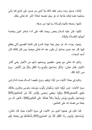 ‫اله‬‫و‬‫أ‬‫يأتي‬ ‫كما‬ ‫الذبح‬ ‫على‬ ‫ه‬‫ر‬‫صب‬ ‫من‬ ‫أوفى‬ ‫ال‬‫و‬ ‫لذلك‬ ‫خلفه‬ ‫وعدم‬ ‫وعده‬ ‫صدق‬ ،‫ا‬
.‫بذلك‬ ‫تعالى‬ ‫هللا‬ ‫ألمر‬ ‫امتثاال‬ ‫ليذبحه‬ ‫وجل‬ ‫عز‬ ‫هلل‬ ‫طاعة‬ ‫الده‬‫و‬‫ل‬ ‫نفسه‬ ‫وتسليمه‬
.‫صفة‬ ‫من‬ ‫لهما‬ ‫ويا‬ ‫الرسالة‬‫و‬ ‫بالنبوة‬ ‫وصفه‬ ،‫ثانيها‬
‫يح‬ ‫السالم‬ ‫عليه‬ ‫كان‬ ،‫ثالثها‬‫ض‬‫وخاصة‬ ‫الدين‬ ‫شعائر‬ ‫أداء‬ ‫على‬ ‫أهله‬ ‫ويحث‬
‫أم‬.‫كاة‬‫الز‬‫و‬ ‫كالصالة‬ ‫هاتها‬
‫يتطلع‬ ‫التي‬ ‫ى‬‫القصو‬ ‫الغاية‬ ‫فإن‬ ‫المدح‬ ‫نهاية‬ ‫وهذا‬ ‫وجل‬ ‫عز‬ ‫هللا‬ ‫رضاء‬ ،‫ابعها‬‫ر‬
‫كان‬ ‫كذلك‬ ‫كان‬ ‫ومن‬ ً‫ا‬‫مرضي‬ ‫تعالى‬ ‫هللا‬ ‫عند‬ ‫يكون‬ ‫أن‬ ‫صادق‬ ‫مؤمن‬ ‫عبد‬ ‫كل‬ ‫إليها‬
.‫السعداء‬ ‫أسعد‬
‫أكابر‬ ‫يعني‬ ‫األخيار‬ ‫من‬ ‫بأنهم‬ ‫ووصفهم‬ ‫عظيمين‬ ‫نبيئين‬ ‫مع‬ ‫تعالى‬ ‫هللا‬ ‫ه‬‫ر‬‫وذك‬
‫األ‬‫ة‬‫ر‬‫سو‬ " ِ‫ار‬َ‫ي‬ْ‫َخ‬ْ‫األ‬ ْ‫ن‬ِ‫م‬ ٌّ‫ل‬ُ‫ك‬َ‫و‬ ِ‫ل‬ْ‫ف‬ِ‫ك‬ْ‫ل‬‫ا‬ ‫ا‬َ‫ذ‬َ‫و‬ َ‫ع‬َ‫س‬َ‫ي‬ْ‫ل‬‫ا‬َ‫و‬ َ‫يل‬ِ‫اع‬َ‫م‬ْ‫س‬ِ‫إ‬ ْ‫ر‬ُ‫ك‬ْ‫ذ‬‫ا‬َ‫"و‬ :‫تعالى‬ ‫فقال‬ ‫خيار‬
‫اآلية‬ ‫ص‬48.
‫ون‬ ‫اهيم‬‫ر‬‫إب‬ ‫الد‬‫و‬‫أ‬ ‫من‬ ‫األنبياء‬ ‫جملة‬ ‫في‬ ‫ه‬‫ر‬‫وذك‬‫ـ‬‫عليهم‬ ‫وح‬‫ـ‬‫ـ‬‫ـ‬‫الس‬ ‫ا‬‫ـ‬‫ـ‬‫ـ‬‫حي‬ ‫الم‬‫ـ‬‫ـ‬‫ـ‬‫ق‬ ‫ث‬‫ـ‬‫ـ‬‫ـ‬‫ف‬ ‫ال‬‫ـ‬‫ـ‬‫ـ‬‫ي‬
َ‫ك‬ِ‫ل‬َ‫ذ‬َ‫ك‬َ‫و‬ َ‫ون‬ُ‫ار‬َ‫ه‬َ‫و‬ ‫ى‬َ‫وس‬ُ‫م‬َ‫و‬ َ‫ف‬ُ‫وس‬ُ‫ي‬َ‫و‬ َ‫ُّوب‬‫َي‬‫أ‬َ‫و‬ َ‫ان‬َ‫م‬ْ‫ي‬َ‫ل‬ُ‫س‬َ‫و‬ َ‫ود‬ُ‫او‬َ‫د‬ ِ‫ه‬ِ‫َّت‬‫ي‬ِ‫ر‬ُ‫ذ‬ ‫ن‬ِ‫م‬َ‫"و‬ :‫األنعام‬ ‫ة‬‫ر‬‫سو‬
{ َ‫ين‬ِ‫ن‬ ِ‫س‬ْ‫ح‬ُ‫م‬ْ‫ل‬‫ا‬ ‫ي‬ِ‫ز‬ْ‫ج‬َ‫ن‬84{ َ‫ين‬ِ‫ح‬ِ‫ل‬‫ا‬ َّ‫الص‬ َ‫ن‬ِ‫م‬ ٌّ‫ل‬ُ‫ك‬ َ‫اس‬َ‫ي‬ْ‫ل‬ِ‫ا‬َ‫و‬ ‫ى‬َ‫يس‬ِ‫ع‬َ‫و‬ ‫ى‬َ‫ي‬ْ‫ح‬َ‫ي‬َ‫و‬ ‫َّا‬‫ي‬ِ‫ر‬َ‫ك‬َ‫ز‬َ‫و‬ }85}
ً‫ا‬‫وط‬ُ‫ل‬َ‫و‬ َ‫س‬ُ‫ون‬ُ‫ي‬َ‫و‬ َ‫ع‬َ‫س‬َ‫ي‬ْ‫ل‬‫ا‬َ‫و‬ َ‫يل‬ِ‫اع‬َ‫م‬ْ‫ِس‬‫ا‬َ‫و‬{ َ‫ين‬ِ‫م‬َ‫ل‬‫ا‬َ‫ع‬ْ‫ل‬‫ا‬ ‫ى‬َ‫ل‬َ‫ع‬ ‫ا‬َ‫ن‬ْ‫ل‬َّ‫فض‬ ًّ‫ال‬ُ‫ك‬َ‫و‬86‫من‬ ‫أنه‬ ‫فأخبر‬ ،"}
.‫العالمين‬ ‫على‬ ‫هللا‬ ‫فضله‬ ‫من‬ ‫جملة‬
:‫تعالى‬ ‫قال‬ ‫حيث‬ ‫األنبياء‬ ‫ة‬‫ر‬‫سو‬ ‫في‬ ‫األنبياء‬ ‫من‬ ‫ى‬‫أخر‬ ‫ة‬‫ر‬‫جمه‬ ‫في‬ ‫ه‬‫ر‬‫ذك‬ ‫كما‬
{ َ‫ين‬ِ‫ر‬ِ‫ب‬‫ا‬ َّ‫الص‬ َ‫ن‬ِ‫م‬ ٌّ‫ل‬ُ‫ك‬ ِ‫ل‬ْ‫ف‬ِ‫ك‬ْ‫ل‬‫ا‬ ‫ا‬َ‫ذ‬َ‫و‬ َ‫يس‬ِ‫ر‬ْ‫ِد‬‫ا‬َ‫و‬ َ‫يل‬ِ‫اع‬َ‫م‬ْ‫ِس‬‫ا‬َ‫"و‬85‫ي‬ِ‫ف‬ ْ‫م‬ُ‫اه‬َ‫ن‬ْ‫ل‬َ‫خ‬ْ‫َد‬‫أ‬َ‫و‬ }‫م‬ُ‫ه‬َّ‫ن‬ِ‫إ‬ ‫ا‬َ‫ن‬ِ‫ت‬َ‫م‬ْ‫ح‬َ‫ر‬
 