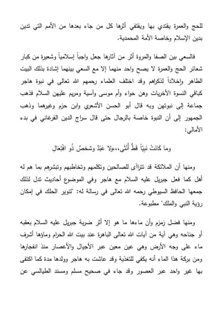 ‫ويقتفي‬ ‫بها‬ ‫يقتدي‬ ‫ة‬‫ر‬‫العم‬‫و‬ ‫للحج‬‫تدين‬ ‫التي‬ ‫األمم‬ ‫من‬ ‫بعدها‬ ‫جاء‬ ‫من‬ ‫كل‬ ‫ها‬‫أثر‬
.‫المحمدية‬ ‫األمة‬ ‫وخاصة‬ ‫اإلسالم‬ ‫بدين‬
‫كبار‬ ‫من‬ ‫ة‬‫ر‬‫وشعي‬ ً‫ا‬‫إسالمي‬ ً‫ا‬‫اجب‬‫و‬ ‫جعل‬ ‫ها‬‫آثار‬ ‫من‬ ‫أثر‬ ‫المروة‬‫و‬ ‫الصفا‬ ‫بين‬ ‫فالسعي‬
‫منه‬ ‫احد‬‫و‬ ‫يصح‬ ‫ال‬ ‫ة‬‫ر‬‫العم‬‫و‬ ‫الحج‬ ‫شعائر‬‫م‬‫البيت‬ ‫بذلك‬ ‫إشادة‬ ‫بينهما‬ ‫السعي‬ ‫مع‬ ‫إال‬ ‫ا‬
‫ا‬ ‫وقد‬ ‫اهم‬‫ر‬‫لذك‬ ً‫ا‬‫خالد‬‫ا‬‫و‬ ‫الطاهر‬‫هاجر‬ ‫نبوة‬ ‫في‬ ‫تعالى‬ ‫هللا‬ ‫رحمهم‬ ‫العلماء‬ ‫ختلف‬
‫فذهب‬ ‫السالم‬ ‫عليهن‬ ‫يم‬‫ر‬‫وم‬ ‫آسية‬‫و‬ ‫موسى‬ ‫أم‬‫و‬ ‫اء‬‫و‬‫ح‬ ‫وهن‬ ‫يات‬‫ر‬‫األخ‬ ‫النسوة‬ ‫كباقي‬
‫وذهب‬ ‫هما‬‫وغير‬ ‫حزم‬ ‫ابن‬‫و‬ ‫ي‬‫األشعر‬ ‫الحسن‬ ‫أبو‬ ‫قال‬ ‫وبه‬ ‫نبوتهن‬ ‫إلى‬ ‫جماعة‬
‫بدء‬ ‫في‬ ‫غاني‬‫الفر‬ ‫الدين‬ ‫اج‬‫ر‬‫س‬ ‫قال‬ ‫حتى‬ ‫بالرجال‬ ‫خاصة‬ ‫النبوة‬ ‫أن‬ ‫إلى‬ ‫الجمهور‬
:‫األمالي‬
ِ‫ال‬َ‫ع‬ِ‫ت‬ْ‫ف‬‫ا‬ ‫و‬ُ‫ذ‬ ٌ‫وشخص‬ ٌ‫د‬ْ‫ب‬َ‫ع‬ ‫ال‬‫و‬،،،‫ى‬َ‫ث‬ْ‫ُن‬‫أ‬ ُّ‫ط‬َ‫ق‬ ً‫ا‬‫ي‬ِ‫ب‬َ‫ن‬ ْ‫ت‬َ‫ان‬َ‫ك‬ ‫وما‬
‫له‬ ‫هم‬ ‫بما‬ ‫هم‬‫وتبشر‬ ‫وتخاطبهم‬ ‫وتكلمهم‬ ‫للصالحين‬ ‫اآى‬‫ر‬‫تت‬ ‫قد‬ ‫المالئكة‬ ‫أن‬ ‫ومنها‬
‫لذلك‬ ‫تدل‬ ‫أحاديث‬ ‫ع‬‫الموضو‬ ‫وفي‬ ‫هاجر‬ ‫مع‬ ‫السالم‬ ‫عليه‬ ‫يل‬‫ر‬‫جب‬ ‫فعل‬ ‫كما‬ ‫أهل‬
‫رسال‬ ‫في‬ ‫تعالى‬ ‫هللا‬ ‫رحمه‬ ‫السيوطي‬ ‫الحافظ‬ ‫جمعها‬‫إمكان‬ ‫في‬ ‫الحلك‬ ‫"تنوير‬ :‫له‬ ‫ة‬
.‫مطبوعة‬ "‫الملك‬‫و‬ ‫النبي‬ ‫رؤية‬
‫بعقبه‬ ‫السالم‬ ‫عليه‬ ‫يل‬‫ر‬‫جب‬ ‫بة‬‫ر‬‫ض‬ ‫أثر‬ ‫إال‬ ‫هو‬ ‫ما‬ ‫ماءها‬ ‫أن‬‫و‬ ‫مزم‬‫ز‬ ‫فضل‬ ‫ومنها‬
‫أشرف‬ ‫وماؤها‬ ‫ام‬‫ر‬‫الح‬ ‫هللا‬ ‫بيت‬ ‫عند‬ ‫ة‬‫ر‬‫الباه‬ ‫تعالى‬ ‫هللا‬ ‫آيات‬ ‫من‬ ‫آية‬ ‫وهي‬ ‫جناحه‬ ‫أو‬
‫من‬ ‫األعصار‬‫و‬ ‫األجيال‬ ‫عبر‬ ‫معين‬ ‫عين‬ ‫وهي‬ ‫األرض‬ ‫وجه‬ ‫على‬ ‫ماء‬‫ها‬‫انفجار‬ ‫ذ‬
‫اكتفى‬ ‫كما‬ ‫مدة‬ ‫وولدها‬ ‫هاجر‬ ‫به‬ ‫عاشت‬ ‫وقد‬ ‫للتغذية‬ ‫يكفي‬ ‫أنه‬ ‫الماء‬ ‫هذا‬ ‫كة‬‫بر‬ ‫ومن‬
‫عن‬ ‫الطيالسي‬ ‫ومسند‬ ‫مسلم‬ ‫صحيح‬ ‫في‬ ‫جاء‬ ‫وقد‬ ‫العصور‬ ‫عبر‬ ‫احد‬‫و‬ ‫غير‬ ‫بها‬
 