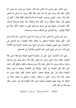 ‫اإلمام‬ ‫وعن‬‫علي‬‫هللا‬ ‫صلى‬ ‫هللا‬ ‫رسول‬ ‫مع‬ ‫خرجنا‬ :‫قال‬ ‫عنه‬ ‫تعالى‬ ‫هللا‬ ‫رضي‬
‫تعالى‬ ‫هللا‬ ‫صلى‬ ‫هللا‬ ‫رسول‬ ‫فقال‬ ‫قيا‬ُّ‫س‬ ‫ة‬‫ر‬‫بح‬ ‫كنا‬ ‫إذا‬ ‫حتى‬ ‫وسلم‬ ‫آله‬‫و‬ ‫عليه‬ ‫تعالى‬
‫"الل‬ :‫فقال‬ ‫القبلة‬ ‫فاستقبل‬ ‫قام‬ ‫ثم‬ ‫فتوضأ‬ "‫ضوء‬ َ‫بو‬ ‫"إيتوني‬ :‫وسلم‬ ‫آله‬‫و‬ ‫عليه‬‫إن‬ ‫هم‬
‫أدعوك‬ ‫ورسولك‬ ‫عبدك‬ ‫أنا‬‫و‬ ،‫كة‬‫بالبر‬ ‫مكة‬ ‫ألهل‬ ‫ودعا‬ ‫ك‬َ‫ل‬‫وخلي‬ ‫ك‬َ‫عبد‬ ‫كان‬ ‫اهيم‬‫ر‬‫إب‬
‫مع‬ ‫مكة‬ ‫ألهل‬ ‫كت‬‫بار‬ ‫ما‬ ‫مثلي‬ ‫وصاعهم‬ ‫مدهم‬ ‫في‬ ‫لهم‬ ‫تبارك‬ ‫أن‬ ‫المدينة‬ ‫ألهل‬
.‫وصححه‬ ‫وحسنه‬ ‫المناقب‬ ‫في‬ ‫مذي‬‫التر‬ ‫اه‬‫و‬‫ر‬ ."‫كتين‬‫بر‬ ‫كة‬‫البر‬
‫تعالى‬ ‫هللا‬ ‫صلى‬ ‫هللا‬ ‫رسول‬ ‫أن‬ ‫عنه‬ ‫تعالى‬ ‫هللا‬ ‫رضي‬ ‫أنس‬ ‫وعن‬‫وسلم‬ ‫آله‬‫و‬ ‫عليه‬
‫"الله‬ :‫قال‬‫م‬‫في‬ ‫ي‬‫البخار‬ ‫اه‬‫و‬‫ر‬ ."‫مة‬‫المكر‬ ‫بمكة‬ ‫جعلت‬ ‫ما‬ ‫ضعفي‬ ‫بالمدينة‬ ‫اجعل‬
‫قم‬‫ر‬ ‫المدينة‬ ‫فضل‬ ‫وباب‬ ‫الحج‬ ‫في‬ ‫ومسلم‬ ‫هما‬‫وغير‬ ‫ع‬‫البيو‬ ‫وفي‬ ‫االعتصام‬1368
.‫الصحيح‬ ‫في‬ ‫وكالهما‬ ‫ي‬‫الخدر‬ ‫سعيد‬ ‫أبي‬‫و‬ ‫ة‬‫ر‬‫ي‬‫ر‬‫ه‬ ‫أبي‬ ‫عن‬ ‫الباب‬ ‫وفي‬
‫الم‬ ‫بالمدينة‬ ‫أن‬ ‫على‬ ‫دليل‬ ‫األحاديث‬ ‫هذه‬ ‫وفي‬‫مكة‬ ‫على‬ ‫مضاعفة‬ ‫كة‬‫البر‬ ‫ة‬‫ر‬‫نو‬
‫صاعها‬ ‫وفي‬ ‫معها‬ ‫وسلم‬ ‫آله‬‫و‬ ‫عليه‬ ‫تعالى‬ ‫هللا‬ ‫صلى‬ ‫النبي‬ ‫بدعاء‬ ‫وذلك‬ ‫مة‬‫المكر‬
‫شاهد‬ ‫أكبر‬ ‫اقع‬‫و‬‫ال‬‫و‬ ً‫ا‬‫قطع‬ ‫مستجاب‬ ‫وسلم‬ ‫آله‬‫و‬ ‫عليه‬ ‫تعالى‬ ‫هللا‬ ‫صلى‬ ‫ودعاؤه‬ ‫ومدها‬
‫بمكة‬ ‫ليس‬ ‫ما‬ ‫ها‬‫وغير‬ ‫األطعمة‬ ‫في‬ ‫كة‬‫البر‬‫و‬ ‫الخير‬ ‫من‬ ‫المدينة‬ ‫ففي‬ ‫ذلك‬ ‫على‬
‫ع‬ ‫يدل‬ ‫وذلك‬ ‫مة‬‫المكر‬‫هللا‬ ‫صلى‬ ‫وقوله‬ ‫أهلها‬ ‫وفضل‬ ‫سكانها‬ ‫وفضل‬ ‫فضلها‬ ‫لى‬
‫من‬ ‫بمكة‬ ‫جعلت‬ ‫ما‬ ‫"ضعفي‬ :‫وقوله‬ "‫كت‬‫بار‬ ‫ما‬ ‫"مثلي‬ :‫وسلم‬ ‫آله‬‫و‬ ‫عليه‬ ‫تعالى‬
‫مالك‬ ‫مذهب‬ ‫هو‬ ‫كما‬ ‫مة‬‫المكر‬ ‫مكة‬ ‫على‬ ‫المدينة‬ ‫تفضيل‬ ‫منهما‬ ‫يؤخذ‬ ‫قد‬ "‫كة‬‫البر‬
‫العلم‬ ‫أهل‬ ‫من‬ ‫وجماعة‬.
‫وحراستها‬ ‫المدينة‬ ‫حفظ‬
 