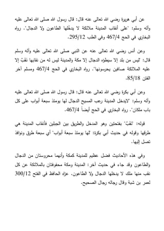 ‫عليه‬ ‫تعالى‬ ‫هللا‬ ‫صلى‬ ‫هللا‬ ‫رسول‬ ‫قال‬ :‫قال‬ ‫عنه‬ ‫تعالى‬ ‫هللا‬ ‫رضي‬ ‫ة‬‫ر‬‫ي‬‫ر‬‫ه‬ ‫أبي‬ ‫عن‬
‫اه‬‫و‬‫ر‬ ."‫الدجال‬ ‫ال‬‫و‬ ‫الطاعون‬ ‫لها‬ُ‫يدخ‬ ‫ال‬ ‫مالئكة‬ ‫المدينة‬ ‫أنقاب‬ ‫"على‬ :‫وسلم‬ ‫آله‬‫و‬
‫الحج‬ ‫في‬ ‫ي‬‫البخار‬4/467‫الطب‬ ‫وفي‬12/295.
‫وسلم‬ ‫آله‬‫و‬ ‫عليه‬ ‫تعالى‬ ‫هللا‬ ‫صلى‬ ‫النبي‬ ‫عن‬ ‫عنه‬ ‫تعالى‬ ‫هللا‬ ‫رضي‬ ‫أنس‬ ‫وعن‬
‫إال‬ ٌ‫ب‬َ‫ق‬َ‫ن‬ ‫نقابها‬ ‫من‬ ‫له‬ ‫ليس‬ ‫المدينة‬‫و‬ ‫مكة‬ ‫إال‬ ‫الدجال‬ ‫سيطؤه‬ ‫إال‬ ‫بلد‬ ‫من‬ ‫"ليس‬ :‫قال‬
‫الحج‬ ‫في‬ ‫ي‬‫البخار‬ ‫اه‬‫و‬‫ر‬ ."‫يحرسونها‬ ‫صافين‬ ‫المالئكة‬ ‫عليه‬4/467‫آخر‬ ‫ومسلم‬
‫الفتن‬18/85.
‫تع‬ ‫هللا‬ ‫رضي‬ ‫ة‬‫ر‬‫بك‬ ‫أبي‬ ‫وعن‬‫عليه‬ ‫تعالى‬ ‫هللا‬ ‫صلى‬ ‫هللا‬ ‫رسول‬ ‫قال‬ :‫قال‬ ‫عنه‬ ‫الى‬
‫كل‬ ‫على‬ ‫اب‬‫و‬‫أب‬ ‫سبعة‬ ‫يومئذ‬ ‫لها‬ ‫الدجال‬ ‫المسيح‬ ‫عب‬‫ر‬ ‫المدينة‬ ‫"اليدخل‬ :‫وسلم‬ ‫آله‬‫و‬
ً‫ا‬‫أيض‬ ‫الحج‬ ‫في‬ ‫ي‬‫البخار‬ ‫اه‬‫و‬‫ر‬ ."‫ملكان‬ ‫باب‬4/467.
‫هي‬ ‫المدينة‬ ‫فأنقاب‬ ‫الجبلين‬ ‫بين‬ ‫يق‬‫ر‬‫الط‬‫و‬ ‫المدخل‬ ‫وهو‬ ‫بفتحتين‬ " ٌ‫ب‬َ‫ق‬َ‫"ن‬ :‫قوله‬
‫في‬ ‫وقوله‬ ‫قها‬‫ر‬‫ط‬‫افذ‬‫و‬‫ون‬ ‫ق‬‫طر‬ ‫سبعة‬ ‫أي‬ "‫اب‬‫و‬‫أب‬ ‫سبعة‬ ‫يومئذ‬ ‫"لها‬ :‫ة‬‫ر‬‫بك‬ ‫أبي‬ ‫حديث‬
.‫إليها‬ ‫تصل‬
‫الدجال‬ ‫من‬ ‫محروستان‬ ‫أنهما‬‫و‬ ‫كمكة‬ ‫للمدينة‬ ‫عظيم‬ ‫فضل‬ ‫األحاديث‬ ‫هذه‬ ‫وفي‬
‫كل‬ ‫عن‬ ‫بالمالئكة‬ ‫محفوفتان‬ ‫ومكة‬ ‫المدينة‬ :‫آخر‬ ‫حديث‬ ‫في‬ ‫جاء‬ ‫وقد‬ ‫الطاعون‬‫و‬
‫الحا‬ ‫اه‬‫ز‬‫ع‬ .‫الطاعون‬ ‫ال‬‫و‬ ‫الدجال‬ ‫يدخلها‬ ‫ال‬ ‫ملك‬ ‫منها‬ ‫نقب‬‫الفتح‬ ‫في‬ ‫فظ‬12/300
.‫الصحيح‬ ‫رجال‬ ‫رجاله‬ ‫وقال‬ ‫شبة‬ ‫بن‬ ‫لعمر‬
 