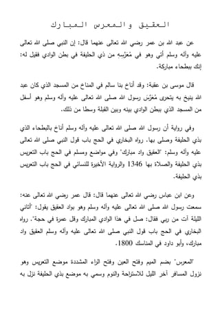 ‫المبارك‬ ‫والمعرس‬ ‫العقيق‬
‫تعالى‬ ‫هللا‬ ‫صلى‬ ‫النبي‬ ‫إن‬ :‫قال‬ ‫عنهما‬ ‫تعالى‬ ‫هللا‬ ‫رضي‬ ‫عمر‬ ‫بن‬ ‫هللا‬ ‫عبد‬ ‫عن‬
‫عليه‬ِ‫س‬َّ‫ر‬َ‫ع‬ُ‫م‬ ‫في‬ ‫وهو‬ ‫أتي‬ ‫وسلم‬ ‫آله‬‫و‬‫ف‬ ‫الحليفة‬ ‫ذي‬ ‫من‬ ِ‫ه‬:‫له‬ ‫فقيل‬ ‫ادي‬‫و‬‫ال‬ ‫بطن‬ ‫ي‬
.‫كة‬‫مبار‬ ‫ببطحاء‬ ‫إنك‬
‫عبد‬ ‫كان‬ ‫الذي‬ ‫المسجد‬ ‫من‬ ‫المناخ‬ ‫في‬ ‫سالم‬ ‫بنا‬ ‫أناخ‬ ‫وقد‬ :‫عقبة‬ ‫بن‬ ‫موسى‬ ‫قال‬
‫أسفل‬ ‫وهو‬ ‫وسلم‬ ‫آله‬‫و‬ ‫عليه‬ ‫تعالى‬ ‫هللا‬ ‫صلى‬ ‫هللا‬ ‫رسول‬ َ‫س‬َّ‫ر‬َ‫ع‬ُ‫م‬ ‫ى‬‫يتحر‬ ‫به‬ ‫ينيخ‬ ‫هللا‬
.‫ذلك‬ ‫من‬ ‫وسطا‬ ‫القبلة‬ ‫وبين‬ ‫بينه‬ ‫ادي‬‫و‬‫ال‬ ‫ببطن‬ ‫الذي‬ ‫المسجد‬ ‫من‬
‫الذي‬ ‫بالبطحاء‬ ‫أناخ‬ ‫وسلم‬ ‫آله‬‫و‬ ‫عليه‬ ‫تعالى‬ ‫هللا‬ ‫صلى‬ ‫هللا‬ ‫رسول‬ ‫أن‬ ‫اية‬‫و‬‫ر‬ ‫وفي‬
‫تعالى‬ ‫هللا‬ ‫صلى‬ ‫النبي‬ ‫قول‬ ‫باب‬ ‫الحج‬ ‫في‬ ‫ي‬‫البخار‬ ‫اه‬‫و‬‫ر‬ .‫بها‬ ‫وصلى‬ ‫الحليفة‬ ‫بذي‬
‫يس‬‫ر‬‫التع‬ ‫باب‬ ‫الحج‬ ‫في‬ ‫ومسلم‬ ‫اضع‬‫و‬‫م‬ ‫وفي‬ "‫مبارك‬ ‫اد‬‫و‬ ‫"العقيق‬ :‫وسلم‬ ‫آله‬‫و‬ ‫عليه‬
‫بها‬ ‫الصالة‬‫و‬ ‫الحليفة‬ ‫بذي‬1346‫اية‬‫و‬‫الر‬‫و‬‫يس‬‫ر‬‫التع‬ ‫باب‬ ‫الحج‬ ‫في‬ ‫للنسائي‬ ‫ة‬‫ر‬‫األخي‬
.‫الحليفة‬ ‫بذي‬
:‫عنه‬ ‫تعالى‬ ‫هللا‬ ‫رضي‬ ‫عمر‬ ‫قال‬ :‫قال‬ ‫عنهما‬ ‫تعالى‬ ‫هللا‬ ‫رضي‬ ‫عباس‬ ‫ابن‬ ‫وعن‬
‫"أتاني‬ :‫يقول‬ ‫العقيق‬ ‫اد‬‫و‬‫ب‬ ‫وهو‬ ‫وسلم‬ ‫آله‬‫و‬ ‫عليه‬ ‫تعالى‬ ‫هللا‬ ‫صلى‬ ‫هللا‬ ‫رسول‬ ‫سمعت‬
‫المبارك‬ ‫ادي‬‫و‬‫ال‬ ‫هذا‬ ‫في‬ ‫صل‬ :‫فقال‬ ‫بي‬‫ر‬ ‫من‬ ‫آت‬ ‫الليلة‬‫حج‬ ‫في‬ ‫ة‬‫ر‬‫عم‬ ‫وقل‬‫اه‬‫و‬‫ر‬ ."‫ة‬
‫اد‬‫و‬ ‫العقيق‬ ‫وسلم‬ ‫آله‬‫و‬ ‫عليه‬ ‫تعالى‬ ‫هللا‬ ‫صلى‬ ‫النبي‬ ‫قول‬ ‫باب‬ ‫الحج‬ ‫في‬ ‫ي‬‫البخار‬
‫المناسك‬ ‫في‬ ‫داود‬ ‫أبو‬‫و‬ ،‫مبارك‬1800.
‫وهو‬ ‫يس‬‫ر‬‫التع‬ ‫موضع‬ ‫المشددة‬ ‫اء‬‫ر‬‫ال‬ ‫وفتح‬ ‫العين‬ ‫وفتح‬ ‫الميم‬ ‫بضم‬ "‫س‬‫"المعر‬
‫به‬ ‫نزل‬ ‫الحليفة‬ ‫بذي‬ ‫موضع‬ ‫به‬ ‫وسمي‬ ‫النوم‬‫و‬ ‫احة‬‫ر‬‫لالست‬ ‫الليل‬ ‫آخر‬ ‫المسافر‬ ‫نزول‬
 