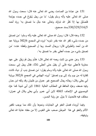 100
151‫ب‬ ‫عبادة‬ ‫عن‬‫قال‬ ‫عنه‬ ‫تعالى‬ ‫هللا‬ ‫رضي‬ ‫الصامت‬ ‫ن‬‫هللا‬ ‫رسول‬ ‫سمعت‬ "
‫صلى‬"‫يقول‬ ‫وسلم‬ ‫آله‬‫و‬ ‫عليه‬ ‫تعالى‬ ‫هللا‬‫احة‬‫ر‬ ِ‫ج‬ ‫جسده‬ ‫في‬ ‫ح‬َ‫ر‬‫ج‬‫ي‬ ‫رجل‬ ‫من‬ ‫ما‬
‫تب‬ ‫هللا‬ ‫ر‬َّ‫ف‬‫ك‬ ‫إال‬ ‫بها‬ َ‫ق‬َّ‫د‬ َ‫ص‬َ‫ت‬َ‫ف‬‫به‬ ‫تصدق‬ ‫ما‬ َ‫ثل‬ِ‫م‬ ‫عنه‬ ‫وتعالى‬ ‫ارك‬‫أحمد‬ ‫اه‬‫و‬‫ر‬
5/316/329/330.‫صحيح‬ ‫بسند‬
152‫قال‬ "‫قال‬ ‫وعنه‬‫هللا‬ ‫رسول‬ "‫وسلم‬ ‫آله‬‫و‬ ‫عليه‬ ‫تعالى‬ ‫هللا‬ ‫صلى‬"‫تصدق‬ ‫من‬
‫جس‬ ‫من‬‫بش‬ ‫ده‬‫ذنوبه‬ ‫بقدر‬ ‫عنه‬ ‫هللا‬ ‫كفر‬ ‫يء‬‫المجمع‬ ‫في‬ ‫اورده‬6/302‫اية‬‫و‬‫بر‬‫عبد‬
‫قال‬ ‫اني‬‫ر‬‫الطب‬‫و‬ ‫أحمد‬ ‫بن‬ ‫هللا‬‫الصحيح‬ ‫ل‬ ‫رجا‬ ‫المسند‬ ‫ورجال‬ ""‫عنده‬ ‫ولفظه‬‫من‬
‫بش‬ ‫تصدق‬‫به‬ ‫تصدق‬ ‫ما‬ ‫بقدر‬ ‫أعطي‬ ‫جسده‬ ‫من‬ ‫يء‬.
153‫ع‬ ‫وعن‬"‫قال‬ ‫تعالى‬ ‫هللا‬ ‫رحمه‬ ‫ثابت‬ ‫بن‬ ‫دي‬‫عهد‬ ‫على‬ ٍ‫ل‬‫ج‬َ‫ر‬ َ‫م‬َ‫ف‬ ‫رجل‬ َ‫م‬َّ‫ش‬َ‫ه‬
‫سمعت‬ ‫إني‬ ‫رجل‬ ‫فقال‬ ،‫ثالثا‬ ‫أعطى‬ ‫حتى‬ ‫يقبل‬ ‫أن‬ ‫فأبى‬ ‫ديته‬ ‫فأعطى‬ ‫معاوية‬
‫صلى‬ ‫هللا‬ ‫رسول‬"‫يقول‬ ‫وسلم‬ ‫آله‬‫و‬ ‫عليه‬ ‫تعالى‬ ‫هللا‬‫كانت‬ ،‫دية‬ ‫أو‬ ،‫بدم‬ ‫تصدق‬ ‫من‬
‫ك‬‫تصدق‬ ‫يوم‬ ‫إلى‬ ‫ولد‬ ‫يوم‬ ‫من‬ ‫له‬ ‫ة‬‫ر‬‫فا‬‫المجمع‬ ‫في‬ ‫الهيثمي‬ ‫أورده‬6/302‫اية‬‫و‬‫بر‬
‫وقال‬ ‫يعلى‬ ‫أبي‬"‫حبان‬ ‫ابن‬ ‫وثقه‬ ‫وقد‬ ‫ظبيان‬ ‫بن‬ ‫ان‬‫ر‬‫عم‬ ‫غير‬ ‫الصحيح‬ ‫رجال‬ ‫رجاله‬
‫العالية‬ ‫المطالب‬ ‫في‬ ‫الحافظ‬ ‫اه‬‫ز‬‫وع‬ ‫ضعف‬ ‫وفيه‬1861‫شيبة‬ ‫أبي‬ ‫البن‬‫اه‬‫ز‬‫ع‬ ‫كما‬
‫اإلتحاف‬ ‫في‬ ‫ي‬‫البوصير‬4065‫أ‬ ‫البن‬‫ان‬‫ر‬‫عم‬ ‫في‬ ‫وقال‬ ‫يعلى‬ ‫أبي‬‫و‬ ‫عمرو‬ ‫بي‬"
.‫الحسن‬ ‫تبة‬‫ر‬ ‫عن‬ ‫ينزل‬ ‫ال‬ ‫فالحديث‬ ‫فيه‬ ‫مختلف‬
‫العف‬ ‫فضل‬ ‫أوردناه‬ ‫وفيما‬‫تكفير‬ ‫يوجب‬ ‫مما‬ ‫ذلك‬ ‫أن‬‫و‬ ‫ونحوها‬ ‫الجنايات‬ ‫في‬ ‫و‬
‫تعالى‬ ‫هللا‬ ‫عناية‬ ‫حفته‬ ‫من‬ ‫إال‬ ‫النفوس‬ ‫على‬ ‫صعب‬ ‫الموطن‬ ‫هذا‬ ‫في‬ ‫العفو‬‫و‬ ‫اآلثام‬
.‫وتوفيقه‬
 