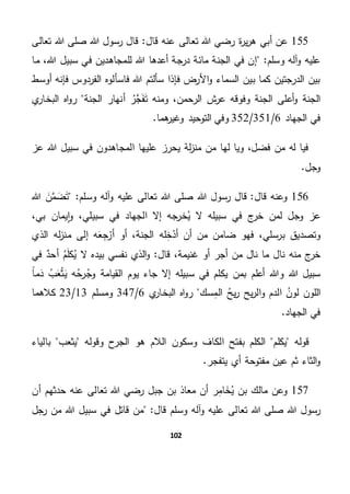 102
155‫أ‬ ‫عن‬‫قال‬ ‫عنه‬ ‫تعالى‬ ‫هللا‬ ‫رضي‬ ‫ة‬‫ر‬‫ي‬‫ر‬‫ه‬ ‫بي‬‫هللا‬ ‫رسول‬ ‫قال‬ "‫تعالى‬ ‫هللا‬ ‫صلى‬
"‫وسلم‬ ‫آله‬‫و‬ ‫عليه‬‫ما‬ ،‫هللا‬ ‫سبيل‬ ‫في‬ ‫للمجاهدين‬ ‫هللا‬ ‫أعدها‬ ‫درجة‬ ‫مائة‬ ‫الجنة‬ ‫في‬ ‫إن‬
‫أوسط‬ ‫فإنه‬ ‫الفردوس‬ ‫فاسألوه‬ ‫هللا‬ ‫سألتم‬ ‫فإذا‬ ‫األرض‬‫و‬ ‫السماء‬ ‫بين‬ ‫كما‬ ‫الدرجتين‬ ‫بين‬
‫الر‬ ‫ش‬‫عر‬ ‫وفوقه‬ ‫الجنة‬ ‫أعلى‬‫و‬ ‫الجنة‬‫الجنة‬ ‫أنهار‬ ‫َّر‬‫ج‬َ‫ف‬َ‫ت‬ ‫ومنه‬ ،‫حمن‬‫ي‬‫البخار‬ ‫اه‬‫و‬‫ر‬
‫الجهاد‬ ‫في‬6/351/352.‫هما‬‫وغير‬ ‫التوحيد‬ ‫وفي‬
‫عز‬ ‫هللا‬ ‫سبيل‬ ‫في‬ ‫المجاهدون‬ ‫عليها‬ ‫يحرز‬ ‫لة‬‫ز‬‫من‬ ‫من‬ ‫لها‬ ‫ويا‬ ،‫فضل‬ ‫من‬ ‫له‬ ‫فيا‬
.‫وجل‬
156‫قال‬ ‫وعنه‬‫هللا‬ ‫رسول‬ ‫قال‬ ""‫وسلم‬ ‫آله‬‫و‬ ‫عليه‬ ‫تعالى‬ ‫هللا‬ ‫صلى‬‫هللا‬ َ‫ن‬َّ‫م‬ َ‫ض‬َ‫ت‬
‫سبيل‬ ‫في‬ ‫الجهاد‬ ‫إال‬ ‫خرجه‬‫ي‬ ‫ال‬ ‫سبيله‬ ‫في‬ ‫ج‬‫خر‬ ‫لمن‬ ‫وجل‬ ‫عز‬‫ي‬،‫بي‬ ‫يمان‬‫ا‬‫و‬ ،
‫وتصد‬‫الذي‬ ‫له‬‫ز‬‫من‬ ‫إلى‬ ‫ه‬َ‫ع‬ِ‫ج‬‫أر‬ ‫أو‬ ،‫الجنة‬ ‫له‬ِ‫خ‬‫أد‬ ‫أن‬ ‫من‬ ‫ضامن‬ ‫فهو‬ ،‫برسلي‬ ‫يق‬
‫منه‬ ‫ج‬‫خر‬‫قال‬ ،‫غنيمة‬ ‫أو‬ ‫أجر‬ ‫من‬ ‫نال‬ ‫ما‬ ‫نال‬‫في‬ ٌ‫أحد‬ ‫م‬َ‫ل‬‫ك‬‫ي‬ ‫ال‬ ‫بيده‬ ‫نفسي‬ ‫الذي‬‫و‬ "
ً‫ا‬‫م‬َ‫د‬ ‫ب‬َ‫ع‬‫ث‬َ‫ي‬ ‫ه‬‫رح‬‫وج‬ ‫القيامة‬ ‫يوم‬ ‫جاء‬ ‫إال‬ ‫سبيله‬ ‫في‬ ‫يكلم‬ ‫بمن‬ ‫أعلم‬ ‫وهللا‬ ‫هللا‬ ‫سبيل‬
‫الدم‬ ‫لون‬ ‫اللون‬‫ال‬‫و‬ِ‫الم‬ ‫يح‬‫ر‬ ‫يح‬‫ر‬‫سك‬‫ي‬‫البخار‬ ‫اه‬‫و‬‫ر‬6/347‫ومسلم‬13/23‫كالهما‬
.‫الجهاد‬ ‫في‬
‫يكلم‬ ‫قوله‬‫الك‬ ‫بفتح‬ ‫الكلم‬‫يثعب‬ ‫وقوله‬ ‫الجرح‬ ‫هو‬ ‫الالم‬ ‫وسكون‬ ‫اف‬‫بالياء‬
.‫يتفجر‬ ‫أي‬ ‫مفتوحة‬ ‫عين‬ ‫ثم‬ ‫الثاء‬‫و‬
157‫ي‬ ‫بن‬ ‫مالك‬ ‫وعن‬‫أن‬ ‫حدثهم‬ ‫عنه‬ ‫تعالى‬ ‫هللا‬ ‫رضي‬ ‫جبل‬ ‫بن‬ ‫معاذ‬ ‫أن‬ ‫ر‬ِ‫م‬‫ا‬ َ‫خ‬
‫صل‬ ‫هللا‬ ‫رسول‬‫تعالى‬ ‫هللا‬ ‫ى‬"‫قال‬ ‫وسلم‬ ‫آله‬‫و‬ ‫عليه‬‫رجل‬ ‫من‬ ‫هللا‬ ‫سبيل‬ ‫في‬ ‫قاتل‬ ‫من‬
 