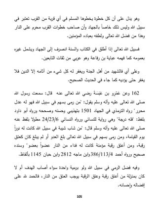 105
‫في‬ ‫تعتبر‬ ‫القرب‬ ‫من‬ ‫بة‬‫ر‬‫ق‬ ‫أي‬ ‫في‬ ‫المسلم‬ ‫يخطوها‬ ‫خطوة‬ ‫كل‬ ‫أن‬ ‫على‬ ‫يدل‬ ‫وهو‬
ً‫ا‬‫خاص‬ ‫ذلك‬ ‫وليس‬ ‫هللا‬ ‫سبيل‬‫النار‬ ‫على‬ ‫محرم‬ ‫القرب‬ ‫ات‬‫و‬‫خط‬ ‫صاحب‬ ‫أن‬‫و‬ ‫بالجهاد‬
.‫المؤمنين‬ ‫بعباده‬ ‫ولطفه‬ ‫تعالى‬ ‫هللا‬ ‫فضل‬ ‫من‬ ‫وهذا‬
‫ا‬ ‫إلى‬ ‫انصرف‬ ‫السنة‬‫و‬ ‫الكتاب‬ ‫في‬ ‫أطلق‬ ‫إذا‬ ‫تعالى‬ ‫هللا‬ ‫فسبيل‬‫ه‬‫ر‬‫غي‬ ‫ويشمل‬ ‫لجهاد‬
.‫التابعين‬ ‫ثقات‬ ‫من‬ ‫بي‬‫ر‬‫ع‬ ‫وهو‬ ‫فاعة‬‫ر‬ ‫بن‬ ‫عباية‬ ‫فهمه‬ ‫كما‬ ‫بعمومه‬
‫فال‬ ‫الدين‬ ‫إال‬ ‫آثامه‬ ‫من‬ ‫شيء‬ ‫كل‬ ‫له‬ ‫ويغفر‬ ‫الجنة‬ ‫أهل‬ ‫من‬ ‫فالشهيد‬ ‫أي‬ ‫وعلى‬
.‫الصحيح‬ ‫الحديث‬ ‫في‬ ‫جاء‬ ‫كما‬ ‫يؤديه‬ ‫حتى‬ ‫يغفر‬
162َ‫ع‬ ‫وعن‬‫م‬ِ‫ر‬َ‫ع‬ ‫بن‬ ‫و‬َ‫ب‬َ‫س‬َ‫ة‬‫عنه‬ ‫تعالى‬ ‫هللا‬ ‫رضي‬‫قال‬"‫هللا‬ ‫رسول‬ ‫سمعت‬
‫هللا‬ ‫صلى‬‫تعالى‬‫و‬ ‫عليه‬‫و‬ ‫آله‬"‫يقول‬ ‫سلم‬‫بسه‬ ‫مى‬‫ر‬ ‫من‬‫عدل‬ ‫له‬ ‫فهو‬ ‫هللا‬ ‫سبيل‬ ‫في‬ ‫م‬
‫محرر‬‫الجهاد‬ ‫في‬ ‫مذي‬‫التر‬ ‫اه‬‫و‬‫ر‬1501‫بتهذيبي‬‫داود‬ ‫أبو‬ ‫اه‬‫و‬‫ور‬ ‫وصححه‬ ‫وحسنه‬
‫درجة‬ ‫فله‬ "‫بلفظ‬‫النسائي‬ ‫اه‬‫و‬‫ور‬ ‫للنسائي‬ ‫اية‬‫و‬‫ر‬ ‫وهي‬6/23/24‫عنه‬ ‫بلفظ‬ ‫ال‬‫و‬‫مط‬
‫صل‬‫وس‬ ‫آله‬‫و‬ ‫عليه‬ ‫تعالى‬ ‫هللا‬ ‫ى‬"‫قال‬ ‫لم‬ً‫ا‬‫ر‬‫نو‬ ‫له‬ ‫كانت‬ ‫هللا‬ ‫سبيل‬ ‫في‬ ‫شيبة‬ ‫شاب‬ ‫من‬
‫كعتق‬ ‫كان‬ ‫يبلغ‬ ‫لم‬ ‫أو‬ ‫العدو‬ ‫بلغ‬ ‫تعالى‬ ‫هللا‬ ‫سبيل‬ ‫في‬ ‫بسهم‬ ‫مى‬‫ر‬ ‫ومن‬ ،‫القيامة‬ ‫يوم‬
‫ك‬ ‫مؤمنة‬ ‫قبة‬‫ر‬ ‫أعتق‬ ‫ومن‬ ،‫قبة‬‫ر‬‫بعضو‬ ً‫ا‬‫و‬‫عض‬ ‫النار‬ ‫من‬ ‫فداء‬ ‫له‬ ‫انت‬‫وسنده‬
‫أحمد‬ ‫اه‬‫و‬‫ور‬ ‫صحيح‬4/113/386‫ماجه‬ ‫ابن‬‫و‬2812‫حبان‬ ‫ابن‬‫و‬1145.‫بألفاظ‬
‫ال‬ ‫أم‬ ‫الهدف‬ ‫أصاب‬ ‫اء‬‫و‬‫س‬ ‫احدة‬‫و‬ ‫مية‬‫بر‬ ‫ولو‬ ‫هللا‬ ‫سبيل‬ ‫في‬ ‫الرمي‬ ‫فضل‬ ‫وفيه‬
‫على‬ ‫هلل‬ ‫فالحمد‬ ،‫النار‬ ‫من‬ ‫العتق‬ ‫يوجب‬ ‫قبة‬‫ر‬‫ال‬ ‫وعتق‬ ‫قبة‬‫ر‬ ‫أعتق‬ ‫من‬ ‫لة‬‫ز‬‫بمن‬ ‫كان‬
.‫حسانه‬‫ا‬‫و‬ ‫إفضاله‬
 