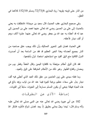 117
‫النار‬ ‫من‬‫ر‬َ‫ف‬ ‫حتى‬‫ه‬ِ‫رج‬َ‫ف‬ِ‫ب‬ ‫ه‬َ‫ج‬‫ي‬‫البخار‬ ‫اه‬‫و‬‫ر‬6/73/72‫ومسلم‬10/152‫في‬ ‫كالهما‬
.‫العتق‬
‫البخار‬ ‫صحيح‬ ‫وفي‬‫مرجانة‬ ‫بن‬ ‫سعيد‬ ‫قال‬ ‫الحديث‬ ‫عقب‬ ‫ي‬‫يعني‬ ‫به‬ ‫فانطلقت‬ "
‫الحسين‬ ‫بن‬ ‫علي‬ ‫إلى‬ ‫بالحديث‬‫إلى‬ ‫الحسين‬ ‫بن‬ ‫علي‬ ‫فعمد‬ ‫عنهما‬ ‫تعالى‬ ‫هللا‬ ‫رضي‬
‫هم‬‫در‬ ‫آالف‬ ‫ة‬‫ر‬‫عش‬ ‫عنهما‬ ‫تعالى‬ ‫هللا‬ ‫رضي‬ ‫جعفر‬ ‫بن‬ ‫هللا‬ ‫عبد‬ ‫به‬ ‫أعطاه‬ ‫قد‬ ‫له‬ ‫عبد‬
.‫فأعتقه‬ ‫دينار‬ ‫ألف‬ ‫أو‬
‫من‬ ‫صاحبه‬ ‫عتق‬ ‫يوجب‬ ‫ذلك‬ ‫أن‬‫و‬ ‫المماليك‬ ‫ير‬‫ر‬‫لتح‬ ‫كبير‬ ‫فضل‬ ‫الحديث‬ ‫ففي‬
‫الساحة‬ ‫من‬ ‫فقد‬ ‫قد‬ ‫العظيم‬ ‫الخير‬ ‫وهذا‬ ‫أعضائه‬ ‫بجميع‬ ‫النار‬‫أصدرت‬ ‫أن‬ ‫بعد‬
‫ة‬‫ر‬‫الكاف‬ ‫الدول‬‫است‬ ‫استباحتهم‬ ‫مع‬ ‫الفرد‬ ‫ق‬‫الر‬ ‫منع‬‫ع‬‫ب‬.‫ا‬َ‫ه‬ِ‫ع‬َ‫م‬‫بأج‬ ٍ‫ل‬ َ‫و‬‫د‬ َ‫اد‬
‫من‬ ‫يوم‬ ‫وفطر‬ ‫الخطأ‬ ‫وقتل‬ ‫اليمين‬ ‫ة‬‫ر‬‫ككفا‬ ‫به‬ ‫تبطة‬‫ر‬‫م‬ ‫أحكام‬ ‫ق‬‫للر‬ ‫كان‬ ‫فقد‬
.‫العبيد‬‫و‬ ‫ق‬‫الر‬ ‫على‬ ‫المتوقفة‬ ‫األحكام‬ ‫من‬ ‫ذلك‬ ‫وغير‬ ‫الظهار‬ ‫ة‬‫ر‬‫وكفا‬ ‫مضان‬‫ر‬
‫م‬ ‫العابدين‬ ‫ين‬‫ز‬ ‫علي‬ ‫سيدي‬ ‫فعله‬ ‫وما‬‫ألف‬ ‫فيه‬ ‫أعطى‬ ‫الذي‬ ‫العبد‬ ‫ذلك‬ ‫عتق‬ ‫ن‬
‫في‬ ‫بالغ‬ ‫هد‬‫وز‬ ‫اب‬‫و‬‫ث‬ ‫من‬ ‫هللا‬ ‫عند‬ ‫فيما‬ ‫ة‬‫ر‬‫كبي‬ ‫غبة‬‫ور‬ ‫عظيم‬ ‫سخاء‬ ‫على‬ ‫يدل‬ ‫دينار‬
.‫بات‬‫ر‬‫الق‬ ‫إلى‬ ً‫ا‬‫سابق‬ ‫ات‬‫ر‬‫الخي‬ ‫إلى‬ ً‫ا‬‫ع‬‫مسار‬ ‫المسلم‬ ‫يكون‬ ‫أن‬ ‫ينبغي‬ ‫فهكذا‬ ‫الحياة‬ ‫هذه‬
‫الطرقات‬ ‫عن‬ ‫األذى‬ ‫إماطة‬
182‫هللا‬ ‫رضي‬ ‫ة‬‫ر‬‫ي‬‫ر‬‫ه‬ ‫أبي‬ ‫عن‬‫تعالى‬‫عنه‬‫النبي‬ ‫عن‬‫ص‬‫هللا‬ ‫لى‬‫تعالى‬‫عليه‬
‫و‬‫قال‬ ‫وسلم‬ ‫آله‬"ٌ‫رجل‬ ‫بينما‬‫يق‬‫ر‬‫بط‬ ‫يمشي‬‫إذ‬‫غ‬ ‫وجد‬‫ص‬ٍ‫شوك‬ ‫ن‬َّ‫فأخ‬‫ر‬‫ه‬،َ‫ك‬‫فش‬َ‫ر‬‫هللا‬
 