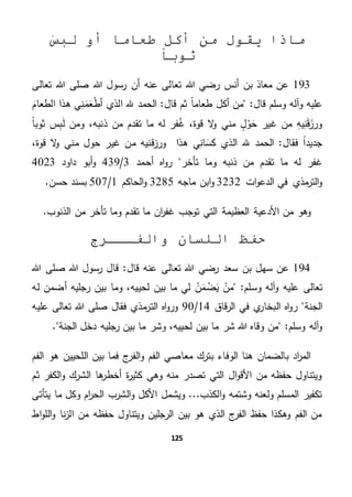 125
َ‫لبس‬ ‫أو‬ ‫طعاما‬ ‫أكل‬ ‫من‬ ‫يقول‬ ‫ماذا‬
‫ثوبا‬
193‫صل‬ ‫هللا‬ ‫رسول‬ ‫أن‬ ‫عنه‬ ‫تعالى‬ ‫هللا‬ ‫رضي‬ ‫أنس‬ ‫بن‬ ‫معاذ‬ ‫عن‬‫تعالى‬ ‫هللا‬ ‫ى‬
‫أ‬ ‫من‬ "‫قال‬ ‫وسلم‬ ‫وآله‬ ‫عليه‬‫قال‬ ‫ثم‬ ً‫ا‬‫طعام‬ ‫كل‬َ‫الطعام‬ ‫هذا‬ ‫ي‬ِ‫ن‬َ‫م‬َ‫ع‬‫أط‬ ‫الذي‬ ‫هلل‬ ‫الحمد‬ "
‫ذن‬ ‫من‬ ‫تقدم‬ ‫ما‬ ‫له‬ ‫فر‬‫غ‬ ،‫قوة‬ ‫ال‬‫و‬ ‫مني‬ ٍ‫ل‬‫و‬َ‫ح‬ ‫غير‬ ‫من‬ ِ‫ه‬‫ي‬ِ‫ن‬َ‫ق‬َ‫ورز‬ً‫ا‬‫ثوب‬ ‫س‬ِ‫ب‬َ‫ل‬ ‫ومن‬ ،‫به‬
‫فقال‬ ً‫ا‬‫جديد‬،‫قوة‬ ‫ال‬‫و‬ ‫مني‬ ‫حول‬ ‫غير‬ ‫من‬ ‫قنيه‬‫ز‬‫ور‬ ‫هذا‬ ‫ي‬ِ‫ان‬ َ‫س‬َ‫ك‬ ‫الذي‬ ‫هلل‬ ‫الحمد‬ "
‫اه‬‫و‬‫ر‬ ‫تأخر‬ ‫وما‬ ‫ذنبه‬ ‫من‬ ‫تقدم‬ ‫ما‬ ‫له‬ ‫غفر‬‫أحمد‬3/439‫داود‬ ‫أبو‬‫و‬4023
‫ات‬‫و‬‫الدع‬ ‫في‬ ‫مذي‬‫التر‬‫و‬3232‫ماجه‬ ‫ابن‬‫و‬3285‫الحاكم‬‫و‬1/507.‫حسن‬ ‫بسند‬
.‫الذنوب‬ ‫من‬ ‫تأخر‬ ‫وما‬ ‫تقدم‬ ‫ما‬ ‫ان‬‫ر‬‫غف‬ ‫توجب‬ ‫التي‬ ‫العظيمة‬ ‫األدعية‬ ‫من‬ ‫وهو‬
‫والفـــرج‬ ‫اللسان‬ ‫حفظ‬
194‫سه‬ ‫عن‬‫قال‬ ‫عنه‬ ‫تعالى‬ ‫هللا‬ ‫رضي‬ ‫سعد‬ ‫بن‬ ‫ل‬‫هللا‬ ‫صلى‬ ‫هللا‬ ‫رسول‬ ‫قال‬ "
‫تعالى‬‫آل‬‫و‬ ‫عليه‬"‫وسلم‬ ‫ه‬‫ن‬َ‫م‬‫ض‬َ‫ي‬ ‫من‬‫لحي‬ ‫بين‬ ‫ما‬ ‫لي‬‫له‬ ‫أضمن‬ ‫رجليه‬ ‫بين‬ ‫وما‬ ،‫يه‬
‫الجنة‬‫قاق‬‫ر‬‫ال‬ ‫في‬ ‫ي‬‫البخار‬ ‫اه‬‫و‬‫ر‬14/90‫فقال‬ ‫مذي‬‫التر‬ ‫اه‬‫و‬‫ور‬‫عليه‬ ‫تعالى‬ ‫هللا‬ ‫صلى‬
"‫وسلم‬ ‫آله‬‫و‬‫لح‬ ‫بين‬ ‫ما‬ ‫شر‬ ‫هللا‬ ‫وقاه‬ ‫من‬‫الجنة‬ ‫دخل‬ ‫رجليه‬ ‫بين‬ ‫ما‬ ‫وشر‬ ،‫ييه‬.
‫الو‬ ‫هنا‬ ‫بالضمان‬ ‫اد‬‫ر‬‫الم‬‫ف‬‫الف‬‫و‬ ‫الفم‬ ‫معاصي‬ ‫بترك‬ ‫اء‬‫الفم‬ ‫هو‬ ‫اللحيين‬ ‫بين‬ ‫فما‬ ‫ج‬‫ر‬
‫ثم‬ ‫الكفر‬‫و‬ ‫الشرك‬ ‫ها‬‫أخطر‬ ‫ة‬‫ر‬‫كثي‬ ‫وهي‬ ‫منه‬ ‫تصدر‬ ‫التي‬ ‫ال‬‫و‬‫األق‬ ‫من‬ ‫حفظه‬ ‫ويتناول‬
‫يتأتى‬ ‫ما‬ ‫وكل‬ ‫ام‬‫ر‬‫الح‬ ‫الشرب‬‫و‬ ‫األكل‬ ‫ويشمل‬ ...‫الكذب‬‫و‬ ‫وشتمه‬ ‫ولعنه‬ ‫المسلم‬ ‫تكفير‬
‫اط‬‫و‬‫الل‬‫و‬ ‫نا‬‫ز‬‫ال‬ ‫من‬ ‫حفظه‬ ‫ويتناول‬ ‫الرجلين‬ ‫بين‬ ‫هو‬ ‫الذي‬ ‫ج‬‫الفر‬ ‫حفظ‬ ‫وهكذا‬ ‫الفم‬ ‫من‬
 