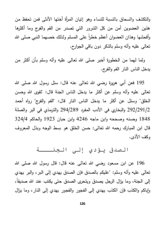 126
‫ا‬‫و‬ ‫التكشف‬‫و‬‫من‬ ‫تحفظ‬ ‫فمن‬ ‫األنثى‬ ‫أختها‬ ‫أة‬‫ر‬‫الم‬ ‫إتيان‬ ‫وهو‬ ‫للنساء‬ ‫بالنسبة‬ ‫لسحاق‬
‫ها‬‫أكثر‬ ‫وما‬ ‫ج‬‫الفر‬‫و‬ ‫الفم‬ ‫من‬ ‫تصدر‬ ‫التي‬ ‫الشرور‬ ‫كل‬ ‫من‬ ‫أمن‬ ‫العضوين‬ ‫هذين‬
‫هللا‬ ‫صلى‬ ‫النبي‬ ‫خصهما‬ ‫ولذلك‬ ‫المسلم‬ ‫على‬ ً‫ا‬‫ر‬‫خط‬ ‫أعظم‬ ‫ان‬‫و‬‫العض‬ ‫وهذان‬ ‫أفحشها‬‫و‬
.‫ح‬‫ار‬‫و‬‫الج‬ ‫باقي‬ ‫دون‬ ‫بالذكر‬ ‫وسلم‬ ‫آله‬‫و‬ ‫عليه‬ ‫تعالى‬
‫ل‬ ‫ولما‬‫من‬ ‫أكثر‬ ‫بأن‬ ‫وسلم‬ ‫وآله‬ ‫عليه‬ ‫تعالى‬ ‫هللا‬ ‫صلى‬ ‫أخبر‬ ‫ة‬‫ر‬‫الخطو‬ ‫من‬ ‫هما‬
.‫ج‬‫الفر‬‫و‬ ‫الفم‬ ‫النار‬ ‫الناس‬ ‫يدخل‬
195‫أ‬ ‫فعن‬‫قال‬ ‫عنه‬ ‫تعالى‬ ‫هللا‬ ‫رضي‬ ‫ة‬‫ر‬‫ي‬‫ر‬‫ه‬ ‫بي‬‫هللا‬ ‫صلى‬ ‫هللا‬ ‫رسول‬ ‫سئل‬ "
‫وسلم‬ ‫آله‬‫و‬ ‫عليه‬ ‫تعالى‬‫عن‬‫وحسن‬ ‫هللا‬ ‫ى‬‫تقو‬ "‫قال‬ ‫الجنة‬ ‫الناس‬ ‫يدخل‬ ‫ما‬ ‫أكثر‬
‫الخلق‬‫وسئل‬‫يدخ‬ ‫ما‬ ‫أكثر‬ ‫عن‬‫ج‬‫الفر‬‫و‬ ‫الفم‬ "‫قال‬ ‫النار‬ ‫الناس‬ ‫ل‬‫أحمد‬ ‫اه‬‫و‬‫ر‬
2/291/292‫المفرد‬ ‫األدب‬ ‫في‬ ‫ي‬‫البخار‬‫و‬289/294‫الصلة‬‫و‬ ‫البر‬ ‫في‬ ‫مذي‬‫التر‬‫و‬
1848‫ماجه‬ ‫ابن‬‫و‬ ‫وصححه‬ ‫وحسنه‬4246‫حبان‬ ‫ابن‬‫و‬1923‫الحاكم‬‫و‬4/324
‫تعالى‬ ‫هللا‬ ‫رحمه‬ ‫المبارك‬ ‫ابن‬ ‫قال‬‫المعروف‬ ‫وبذل‬ ‫الوجه‬ ‫بسط‬ ‫هو‬ ‫الخلق‬ ‫حسن‬ "
.‫األذى‬ ‫وكف‬
‫الجنـــة‬ ‫إلى‬ ‫يؤدي‬ ‫الصدق‬
196‫ا‬ ‫عن‬‫قال‬ ‫عنه‬ ‫تعالى‬ ‫هللا‬ ‫رضي‬ ‫مسعود‬ ‫بن‬‫هللا‬ ‫رسول‬ ‫قال‬ "‫هللا‬ ‫صلى‬
"‫وسلم‬ ‫آله‬‫و‬ ‫عليه‬ ‫تعالى‬‫يهدي‬ ‫البر‬‫و‬ ،‫البر‬ ‫إلى‬ ‫يهدي‬ ‫الصدق‬ ‫فإن‬ ‫بالصدق‬ ‫عليكم‬
‫الصدق‬ ‫ى‬‫ويتحر‬ ‫يصدق‬ ‫الرجل‬ ‫ال‬‫ز‬‫ي‬ ‫وما‬ ،‫الجنة‬ ‫إلى‬،ً‫ا‬‫صديق‬ ‫هللا‬ ‫عند‬ ‫يكتب‬ ‫حتى‬
‫الكذب‬ ‫فإن‬ ‫الكذب‬‫و‬ ‫ياكم‬‫ا‬‫و‬‫ال‬‫ز‬‫ي‬ ‫وما‬ ،‫النار‬ ‫إلى‬ ‫يهدي‬ ‫الفجور‬‫و‬ ‫الفجور‬ ‫إلى‬ ‫يهدي‬
 
