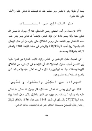 128
‫األمثلة‬‫و‬ ‫عليه‬ ‫تعالى‬ ‫هللا‬ ‫فيسخط‬ ‫هللا‬ ‫عند‬ ‫عظيم‬ ‫وهو‬ ‫يشعر‬ ‫ال‬ ‫وهو‬ ‫يقوله‬ ‫أو‬ ‫يفعله‬
.‫ة‬‫ر‬‫كثي‬ ‫ذلك‬ ‫على‬
‫اللبـــاس‬ ‫في‬ ‫التواضع‬ ‫من‬
198‫الجه‬ ‫أنس‬ ‫بن‬ ‫معاذ‬ ‫عن‬‫صل‬ ‫هللا‬ ‫رسول‬ ‫أن‬ ‫عنه‬ ‫تعالى‬ ‫هللا‬ ‫رضي‬ ‫ني‬‫هللا‬ ‫ى‬
"‫قال‬ ‫وسلم‬ ‫وآله‬ ‫عليه‬ ‫تعالى‬‫عليه‬ ‫يقدر‬ ‫وهو‬ ‫تعالى‬ ‫هلل‬ ً‫ا‬‫اضع‬‫و‬‫ت‬ ‫اللباس‬ ‫ترك‬ ‫من‬
‫يوم‬ ‫تعالى‬ ‫هللا‬ ‫دعاه‬‫يخي‬ ‫حتى‬ ‫الخالئق‬ ‫ءوس‬‫ر‬ ‫على‬ ‫القيامة‬‫اإليمان‬ ‫حلل‬ ‫أي‬ ‫من‬ ‫ه‬‫ر‬
‫يلبسها‬ ‫شاء‬‫أحمد‬ ‫اه‬‫و‬‫ر‬3/439/438‫القيامة‬ ‫صفة‬ ‫في‬ ‫مذي‬‫التر‬‫و‬2301‫الحا‬‫و‬‫كم‬
1/61‫ج‬4/184.‫وصححه‬
‫عليها‬ ‫ة‬‫ر‬‫القد‬ ‫مع‬ ‫ة‬‫ر‬‫الفاخ‬ ‫الثياب‬ ‫وترك‬ ‫اللباس‬ ‫في‬ ‫اضع‬‫و‬‫الت‬ ‫فضل‬ ‫الحديث‬ ‫في‬
‫األخالق‬ ‫من‬ ‫شيء‬ ‫كل‬ ‫في‬ ‫اضع‬‫و‬‫الت‬ ‫أن‬ ‫شك‬ ‫ال‬‫و‬ ‫الجنة‬ ‫دخول‬ ‫أسباب‬ ‫من‬ ‫ذلك‬ ‫أن‬‫و‬
‫قا‬ ‫وقد‬ ‫بانيين‬‫ر‬‫ال‬ ‫هللا‬ ‫عباد‬ ‫وصفات‬ ‫يمة‬‫ر‬‫الك‬‫من‬ "‫وسلم‬ ‫وآله‬ ‫عليه‬ ‫تعالى‬ ‫هللا‬ ‫صلى‬ ‫ل‬
‫فعه‬‫ر‬ ‫هلل‬ ‫اضع‬‫و‬‫ت‬.‫ه‬‫ر‬‫وغي‬ ‫مسلم‬ ‫اه‬‫و‬‫ر‬
‫وا‬ ‫ر‬ْ‫ب‬ِ‫ك‬‫ال‬ ‫من‬ ‫البراءة‬‫ل‬‫لول‬ُ‫غ‬‫ين‬ّ‫د‬‫وال‬
199‫قال‬ ‫عنه‬ ‫تعالى‬ ‫هللا‬ ‫رضي‬ ‫ثوبان‬ ‫عن‬‫هللا‬ ‫رسول‬ ‫قال‬ "‫تعالى‬ ‫هللا‬ ‫صلى‬
"‫وسلم‬ ‫آله‬‫و‬ ‫عليه‬‫ا‬ ‫من‬ ‫يء‬‫بر‬ ‫وهو‬ ‫مات‬ ‫من‬‫الجنة‬ ‫دخل‬ ‫ين‬َّ‫الد‬‫و‬ ‫الغلول‬‫و‬ ‫لكبر‬‫اه‬‫و‬‫ر‬
‫أحمد‬5/276/277‫السير‬ ‫في‬ ‫مذي‬‫التر‬‫و‬1443‫حبان‬ ‫ابن‬‫و‬1676‫ال‬‫و‬‫حاكم‬2/26
.‫الذهبي‬ ‫افقه‬‫و‬‫و‬ ‫الشيخين‬ ‫ط‬‫شر‬ ‫على‬ ‫الحاكم‬ ‫وصححه‬ ‫الصحيح‬ ‫رجال‬ ‫ورجاله‬
 