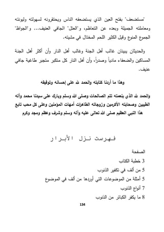 134
‫مستضعف‬‫وليونته‬ ‫لسهولته‬ ‫ويحتقرونه‬ ‫الناس‬ ‫يستضعفه‬ ‫الذي‬ ‫العين‬ ‫بفتح‬
‫ومعامل‬‫اظ‬‫و‬‫الج‬ ‫و‬ ...‫العنيف‬ ‫الجافي‬ ‫العتل‬ ‫و‬ ،‫التعاظم‬ ‫عن‬ ‫وبعده‬ ‫الجميلة‬ ‫ته‬
‫اللح‬ ‫الكثير‬ ‫وقيل‬ ‫ع‬‫المنو‬ ‫ع‬‫الجمو‬.‫مشيته‬ ‫في‬ ‫المختال‬ ‫م‬
‫أن‬‫و‬ ‫النار‬ ‫أهل‬ ‫وغالب‬ ‫الجنة‬ ‫أهل‬ ‫غالب‬ ‫يبينان‬ ‫الحديثان‬‫و‬‫الجنة‬ ‫أهل‬ ‫أكثر‬
‫طاغية‬ ‫متجبر‬ ‫متكبر‬ ‫كل‬ ‫النار‬ ‫أهل‬ ‫أن‬‫و‬ ،ً‫ا‬‫ر‬‫وصد‬ ً‫ا‬‫مادي‬ ‫الضعفاء‬‫و‬ ‫المساكين‬‫جافي‬
.‫عنيف‬
‫وتوفيقه‬ ‫إحسانه‬ ‫على‬ ‫هلل‬ ‫الحمد‬‫و‬ ‫كتابته‬ ‫أردنا‬ ‫ما‬ ‫وهذا‬
‫وآله‬ ‫محمد‬ ‫سيدنا‬ ‫على‬ ‫وبارك‬ ‫وسلم‬ ‫هللا‬ ‫وصلى‬ ‫الصالحات‬ ‫تتم‬ ‫بنعمته‬ ‫الذي‬ ‫هلل‬ ‫الحمد‬‫و‬
‫وزوجاته‬ ‫األكرمين‬ ‫وصحابته‬ ‫الطيبين‬‫ات‬‫ر‬‫الطاه‬‫تابع‬ ‫محب‬ ‫كل‬ ‫وعلى‬ ‫المؤمنين‬ ‫أمهات‬
‫وكرم‬ ‫ومجد‬ ‫وعظم‬ ‫وشرف‬ ‫وسلم‬ ‫وآله‬ ‫عليه‬ ‫تعالى‬ ‫هللا‬ ‫صلى‬ ‫العظيم‬ ‫النبي‬ ‫هذا‬
‫األبرار‬ ‫نزل‬ ‫فهرست‬
‫الصفحة‬
3‫الكتاب‬ ‫خطبة‬
5‫الذنوب‬ ‫تكفير‬ ‫في‬ ‫ألف‬ ‫من‬
5‫ع‬‫الموضو‬ ‫في‬ ‫ألف‬ ‫من‬ ‫أوردها‬ ‫التي‬ ‫الموضوعات‬ ‫من‬ ‫أمثلة‬
7‫الذنوب‬ ‫اع‬‫و‬‫أن‬
8‫الذنوب‬ ‫من‬ ‫الكبائر‬ ‫يكفر‬ ‫ما‬
 