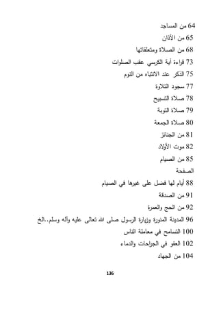 136
64‫المساجد‬ ‫من‬
65‫من‬‫اآلذان‬
68‫ومتعلقاتها‬ ‫الصالة‬ ‫من‬
73‫ات‬‫و‬‫الصل‬ ‫عقب‬ ‫الكرسي‬ ‫آية‬ ‫اءة‬‫ر‬‫ق‬
75‫النوم‬ ‫من‬ ‫االنتباه‬ ‫عند‬ ‫الذكر‬
77‫التالوة‬ ‫سجود‬
78‫التسبيح‬ ‫صالة‬
79‫التوبة‬ ‫صالة‬
80‫الجمعة‬ ‫صالة‬
81‫الجنائز‬ ‫من‬
82‫الد‬‫و‬‫األ‬ ‫موت‬
85‫الصيام‬ ‫من‬
‫الصفحة‬
88‫أيام‬‫الصيام‬ ‫في‬ ‫ها‬‫غير‬ ‫على‬ ‫فضل‬ ‫لها‬
91‫الصدقة‬ ‫من‬
92‫ة‬‫ر‬‫العم‬‫و‬ ‫الحج‬ ‫من‬
96‫وسلم..الخ‬ ‫آله‬‫و‬ ‫عليه‬ ‫تعالى‬ ‫هللا‬ ‫صلى‬ ‫الرسول‬ ‫ة‬‫ر‬‫يا‬‫ز‬‫و‬ ‫ة‬‫ر‬‫المنو‬ ‫المدينة‬
100‫الناس‬ ‫معاملة‬ ‫في‬ ‫التسامح‬
102‫الدماء‬‫و‬ ‫احات‬‫ر‬‫الج‬ ‫في‬ ‫العفو‬
104‫الجهاد‬ ‫من‬
 