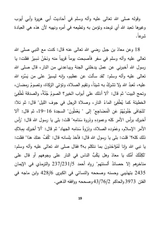 19
‫عليه‬ ‫تعالى‬ ‫هللا‬ ‫صلى‬ ‫وقوله‬‫أيوب‬ ‫أبي‬‫و‬ ‫ة‬‫ر‬‫ي‬‫ر‬‫ه‬ ‫أبي‬ ‫أحاديث‬ ‫في‬ ‫وسلم‬ ‫وآله‬
‫العبادة‬ ‫هي‬ ‫هذه‬ ‫ألن‬ ‫ونهيه‬ ‫ه‬‫ر‬‫أم‬ ‫في‬ ‫وتطيعه‬ ‫به‬ ‫وتؤمن‬ ‫توحده‬ ‫أي‬ ‫هللا‬ ‫تعبد‬ ‫ها‬‫وغير‬
.ً‫ا‬‫ع‬‫شر‬
18‫معا‬ ‫وعن‬‫قال‬ ‫عنه‬ ‫تعالى‬ ‫هللا‬ ‫رضي‬ ‫جبل‬ ‫بن‬ ‫ذ‬‫هللا‬ ‫صلى‬ ‫النبي‬ ‫مع‬ ‫كنت‬ "
ِ‫س‬َ‫ن‬ ‫ن‬‫ح‬َ‫ون‬ ‫منه‬ ً‫ا‬‫يب‬‫ر‬‫ق‬ ً‫ا‬‫يوم‬ ‫فأصبحت‬ ‫سفر‬ ‫في‬ ‫وسلم‬ ‫وآله‬ ‫عليه‬ ‫تعالى‬‫ي‬‫فقلت‬ ‫ر‬‫يا‬ "
‫قا‬ ،‫النار‬ ‫من‬ ‫ويباعدني‬ ‫الجنة‬ ‫يدخلني‬ ‫عمل‬ ‫عن‬ ‫ني‬‫ر‬‫أخب‬ ‫هللا‬ ‫رسول‬‫هللا‬ ‫صلى‬ ‫ل‬
"‫وسلم‬ ‫وآله‬ ‫عليه‬ ‫تعالى‬‫هللا‬ ‫ه‬َ‫َّر‬‫س‬َ‫ي‬ ‫من‬ ‫على‬ ٌ‫ليسير‬ ‫نه‬‫ا‬‫و‬ ،‫عظيم‬ ‫عن‬ ‫سألت‬ ‫لقد‬
‫ا‬ ‫وتؤتي‬ ،‫الصالة‬ ‫وتقيم‬ ،ً‫ا‬‫شيئ‬ ‫به‬ ‫تشرك‬ ‫ال‬‫و‬ ‫هللا‬ ‫عبد‬َ‫ت‬ ،‫عليه‬،‫مضان‬‫ر‬ ‫وتصوم‬ ،‫كاة‬‫لز‬
‫البيت‬ ‫وتحج‬‫ثم‬"‫قال‬‫ئ‬ِ‫ف‬‫ط‬‫ت‬ ‫الصدقة‬‫و‬ ،ٌ‫ة‬َّ‫ن‬‫ج‬ ‫الصوم‬ ‫الخير؟‬ ‫اب‬‫و‬‫أب‬ ‫على‬ ‫أدلك‬ ‫أال‬
‫الماء‬ ‫ئ‬ِ‫ف‬‫ط‬‫ي‬ ‫كما‬ ‫الخطيئة‬"‫تال‬ ‫ثم‬ "‫قال‬ ‫الليل‬ ‫جوف‬ ‫في‬ ‫الرجل‬ ‫وصالة‬ ،‫النار‬
‫ى‬َ‫ف‬‫ا‬ َ‫ج‬َ‫ت‬َ‫ت‬‫م‬‫ه‬‫وب‬‫ن‬‫ج‬ِ‫ن‬َ‫ع‬ِ‫ع‬ِ‫اج‬ َ‫ض‬َ‫م‬‫ال‬‫إلى‬َ‫ون‬‫ل‬َ‫م‬‫ع‬َ‫ي‬‫السجدة‬16-19،‫قال‬ ‫ثم‬"‫أال‬
‫األ‬ ‫أس‬‫ر‬‫ب‬ ‫أخبرك‬‫روة‬ِ‫وذ‬ ِ‫ه‬ِ‫وعمود‬ ‫كله‬ ‫مر‬‫قلت‬ ‫ه‬ِ‫م‬‫نا‬َ‫س‬‫بلى‬ "‫قال‬ ‫هللا‬ ‫رسول‬ ‫يا‬"‫أس‬‫ر‬
‫وده‬‫م‬َ‫وع‬ ،‫اإلسالم‬ ‫األمر‬ِ‫الك‬ِ‫م‬ِ‫ب‬ ‫أخبرك‬ ‫أال‬ "‫قال‬ ‫ثم‬ ‫الجهاد‬ ‫ه‬ِ‫م‬‫نا‬َ‫س‬ ‫وة‬‫ر‬ِ‫وذ‬ ،‫الصالة‬
‫فقلت‬ ‫هذا‬ َ‫عنك‬ َّ‫ف‬‫ك‬ "‫قال‬ ‫بلسانه‬ ‫فأخذ‬ "‫قال‬ ‫هللا‬ ‫رسول‬ ‫يا‬ ‫بلى‬ "‫قلت‬ ‫كله؟‬ ‫ذلك‬"
‫صل‬ ‫فقال‬ ‫به؟‬ ‫نتكلم‬ ‫بما‬ َ‫ذون‬ َ‫اخ‬َ‫ؤ‬‫م‬َ‫ل‬ ‫نا‬‫ا‬‫و‬ ‫هللا‬ ‫نبي‬ ‫يا‬‫هللا‬ ‫ى‬"‫وسلم‬ ‫آله‬‫و‬ ‫عليه‬ ‫تعالى‬
‫على‬ ‫قال‬ ‫أو‬ ‫وجوههم‬ ‫على‬ ‫النار‬ ‫في‬ ‫الناس‬ ُّ‫ب‬‫ك‬َ‫ي‬ ‫وهل‬ ‫معاذ‬ ‫يا‬ ‫ك‬ُّ‫أم‬ َ‫ك‬‫ت‬َ‫ل‬ِ‫ك‬َ‫ث‬
‫هم‬‫مناخر‬‫ألسنتهم‬ ‫حصائد‬ ‫إال‬‫أحمد‬ ‫اه‬‫و‬‫ر‬5/231/237‫اإليمان‬ ‫في‬ ‫مذي‬‫التر‬‫و‬
2435‫ى‬‫الكبر‬ ‫في‬ ‫النسائي‬‫و‬ ‫وصححه‬ ‫وحسنه‬ ‫بتهذيبي‬6/428‫في‬ ‫ماجه‬ ‫ابن‬‫و‬
‫الفتن‬3973‫الحاكم‬‫و‬2/76/43.‫الذهبي‬ ‫افقه‬‫و‬‫و‬ ‫وصححه‬
 