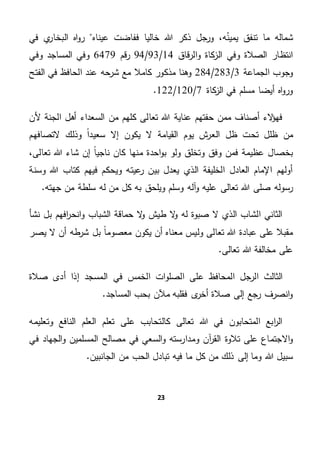 23
،‫ه‬‫يمين‬ ‫تنفق‬ ‫ما‬ ‫شماله‬‫عيناه‬ ‫ففاضت‬ ‫خاليا‬ ‫هللا‬ ‫ذكر‬ ‫ورجل‬‫في‬ ‫ي‬‫البخار‬ ‫اه‬‫و‬‫ر‬
‫قاق‬‫ر‬‫ال‬‫و‬ ‫كاة‬‫الز‬ ‫وفي‬ ‫الصالة‬ ‫انتظار‬14/93/94‫قم‬‫ر‬6479‫وفي‬ ‫المساجد‬ ‫وفي‬
‫الجماعة‬ ‫وجوب‬3/283/284‫ال‬ ‫في‬ ‫الحافظ‬ ‫عند‬ ‫شرحه‬ ‫مع‬ ‫كامال‬ ‫مذكور‬ ‫وهنا‬‫فتح‬
‫كاة‬‫الز‬ ‫في‬ ‫مسلم‬ ‫أيضا‬ ‫اه‬‫و‬‫ور‬7/120/122.
‫ألن‬ ‫الجنة‬ ‫أهل‬ ‫السعداء‬ ‫من‬ ‫كلهم‬ ‫تعالى‬ ‫هللا‬ ‫عناية‬ ‫حفتهم‬ ‫ممن‬ ‫أصناف‬ ‫الء‬‫ؤ‬‫فه‬
‫التصافهم‬ ‫وذلك‬ ً‫ا‬‫سعيد‬ ‫إال‬ ‫يكون‬ ‫ال‬ ‫القيامة‬ ‫يوم‬ ‫ش‬‫العر‬ ‫ظل‬ ‫تحت‬ ‫ظلل‬ ‫من‬
،‫تعالى‬ ‫هللا‬ ‫شاء‬ ‫إن‬ ً‫ا‬‫ناجي‬ ‫كان‬ ‫منها‬ ‫احدة‬‫و‬‫ب‬ ‫ولو‬ ‫وتخلق‬ ‫وفق‬ ‫فمن‬ ‫عظيمة‬ ‫بخصال‬
‫أولهم‬‫وسنة‬ ‫هللا‬ ‫كتاب‬ ‫فيهم‬ ‫ويحكم‬ ‫عيته‬‫ر‬ ‫بين‬ ‫يعدل‬ ‫الذي‬ ‫الخليفة‬ ‫العادل‬ ‫اإلمام‬
.‫جهته‬ ‫من‬ ‫سلطة‬ ‫له‬ ‫من‬ ‫كل‬ ‫به‬ ‫ويلحق‬ ‫وسلم‬ ‫آله‬‫و‬ ‫عليه‬ ‫تعالى‬ ‫هللا‬ ‫صلى‬ ‫رسوله‬
‫نشأ‬ ‫بل‬ ‫افهم‬‫ر‬‫انح‬‫و‬ ‫الشباب‬ ‫حماقة‬ ‫ال‬‫و‬ ‫طيش‬ ‫ال‬‫و‬ ‫له‬ ‫صبوة‬ ‫ال‬ ‫الذي‬ ‫الشاب‬ ‫الثاني‬
‫يكون‬ ‫أن‬ ‫معناه‬ ‫وليس‬ ‫تعالى‬ ‫هللا‬ ‫عبادة‬ ‫على‬ ‫مقبال‬‫يصر‬ ‫ال‬ ‫أن‬ ‫طه‬‫شر‬ ‫بل‬ ً‫ا‬‫معصوم‬
.‫تعالى‬ ‫هللا‬ ‫مخالفة‬ ‫على‬
‫صالة‬ ‫أدى‬ ‫إذا‬ ‫المسجد‬ ‫في‬ ‫الخمس‬ ‫ات‬‫و‬‫الصل‬ ‫على‬ ‫المحافظ‬ ‫الرجل‬ ‫الثالث‬
.‫المساجد‬ ‫بحب‬ ‫مآلن‬ ‫فقلبه‬ ‫ى‬‫أخر‬ ‫صالة‬ ‫إلى‬ ‫رجع‬ ‫انصرف‬‫و‬
‫وتعليمه‬ ‫النافع‬ ‫العلم‬ ‫تعلم‬ ‫على‬ ‫كالتحابب‬ ‫تعالى‬ ‫هللا‬ ‫في‬ ‫المتحابون‬ ‫ابع‬‫ر‬‫ال‬
‫تالوة‬ ‫على‬ ‫االجتماع‬‫و‬‫ومدا‬ ‫آن‬‫ر‬‫الق‬‫ر‬‫في‬ ‫الجهاد‬‫و‬ ‫المسلمين‬ ‫مصالح‬ ‫في‬ ‫السعي‬‫و‬ ‫سته‬
.‫الجانبين‬ ‫من‬ ‫الحب‬ ‫تبادل‬ ‫فيه‬ ‫ما‬ ‫كل‬ ‫من‬ ‫ذلك‬ ‫إلى‬ ‫وما‬ ‫هللا‬ ‫سبيل‬
 