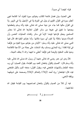 28
‫نقيضا‬ ‫قوله‬.ً‫ا‬‫صوت‬ ‫أي‬
‫و‬ ‫الكتاب‬ ‫فاتحة‬ ‫فضل‬ ‫بيان‬ ‫الحديث‬ ‫ففي‬‫فهي‬ ‫الفاتحة‬ ‫أما‬ ،‫ة‬‫ر‬‫البق‬ ‫ة‬‫ر‬‫سو‬ ‫اتيم‬‫و‬‫خ‬
‫ال‬‫و‬ ‫بور‬‫ز‬‫ال‬ ‫في‬ ‫ال‬‫و‬ ‫اإلنجيل‬ ‫في‬ ‫ال‬‫و‬ ‫اة‬‫ر‬‫التو‬ ‫في‬ ‫ينزل‬ ‫لم‬ ‫يم‬‫ر‬‫الك‬ ‫آن‬‫ر‬‫الق‬ ‫في‬ ‫ة‬‫ر‬‫سو‬ ‫أعظم‬
‫ولعظمتها‬ ‫وسلم‬ ‫وآله‬ ‫عليه‬ ‫تعالى‬ ‫هللا‬ ‫صلى‬ ‫نبينا‬ ‫عن‬ ‫جاء‬ ‫كما‬ ‫مثلها‬ ‫آن‬‫ر‬‫الق‬ ‫في‬
‫معشر‬ ‫لنا‬ ‫تعالى‬ ‫هللا‬ ‫ها‬‫اختار‬ ‫آن‬‫ر‬‫الق‬ ‫سائر‬ ‫من‬ ‫ها‬‫غير‬ ‫في‬ ‫ق‬‫تفر‬ ‫ما‬ ‫وجمعها‬
‫ال‬‫و‬ ‫مسلمين‬‫سائر‬ ‫في‬ ً‫ا‬‫م‬‫الز‬ ‫فرضا‬ ‫اءتها‬‫ر‬‫ق‬ ‫جعل‬‫أن‬‫و‬ ‫الخمس‬ ‫ات‬‫و‬‫الصل‬ ‫ركعات‬
‫فيها‬ ‫قال‬ ‫فقد‬ ‫ة‬‫ر‬‫البق‬ ‫اتيم‬‫و‬‫خ‬ ‫أما‬‫و‬ .‫مكانها‬ ‫ة‬‫ر‬‫سو‬ ‫أي‬ ‫تقوم‬ ‫ال‬‫و‬ ‫باطلة‬ ‫بدونها‬ ‫الصالة‬
‫النب‬"‫وسلم‬ ‫آله‬‫و‬ ‫عليه‬ ‫تعالى‬ ‫هللا‬ ‫صلى‬ ‫ي‬‫أهما‬‫ر‬‫ق‬ ‫من‬ ‫ة‬‫ر‬‫البق‬ ‫ة‬‫ر‬‫سو‬ ‫اتيم‬‫و‬‫خ‬ ‫من‬ ‫اآليتان‬
‫كف‬ ‫ليلة‬ ‫في‬‫تاه‬‫وق‬ ،‫ومسلم‬ ‫ي‬‫البخار‬ ‫اه‬‫و‬‫ر‬‫األدعية‬ ‫من‬ ‫جملة‬ ‫على‬ ‫اشتملت‬ ‫د‬‫كالفاتحة‬
.‫الميعاد‬ ‫يخلف‬ ‫ال‬ ‫وهللا‬ ‫فيهما‬ ‫ما‬ ‫أعطي‬ ‫أهما‬‫ر‬‫ق‬ ‫فمن‬ ‫الرحمة‬‫و‬ ‫ة‬‫ر‬‫المغف‬ ‫طلب‬ ‫ومنها‬
26‫صل‬ ‫هللا‬ ‫رسول‬ ‫أن‬ ‫عنهما‬ ‫تعالى‬ ‫هللا‬ ‫رضي‬ ‫عمر‬ ‫ابن‬ ‫وعن‬‫عليه‬ ‫تعالى‬ ‫هللا‬ ‫ى‬
"‫قال‬ ‫وسلم‬ ‫آله‬‫و‬‫للعب‬ ‫يشفعان‬ ‫آن‬‫ر‬‫الق‬‫و‬ ‫الصيام‬‫الصيام‬ ‫يقول‬ ،‫القيامة‬ ‫يوم‬ ‫د‬‫أي‬ "‫رب‬
‫ا‬‫و‬ ‫الطعام‬ ‫منعته‬‫آن‬‫ر‬‫الق‬ ‫ويقول‬ ،‫فيه‬ ‫فشفعني‬ ‫ات‬‫و‬‫لشه‬‫منع‬ "‫فشفعني‬ ‫بالليل‬ ‫النوم‬ ‫ته‬
‫فيشفعان‬ "‫قال‬ ،‫فيه‬‫أحمد‬ ‫اه‬‫و‬‫ر‬2/174‫الحاكم‬‫و‬1/554‫طهما‬‫شر‬ ‫على‬ ‫وصححه‬
.‫الذهبي‬ ‫افقه‬‫و‬‫و‬
‫هللا‬ ‫فيقبل‬ ‫القيامة‬ ‫يوم‬ ‫لصاحبيهما‬ ‫يشفعان‬ ‫آن‬‫ر‬‫الق‬‫و‬ ‫الصيام‬ ‫من‬ ‫كال‬ ‫أن‬ ‫فيه‬
.‫شفاعتهما‬
‫يـــس‬ ‫ســـورة‬
 