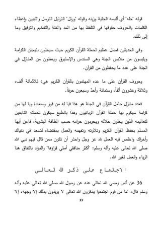 33
‫حله‬ ‫قوله‬‫الح‬ ‫ألبسه‬ ‫أي‬‫ل‬‫ي‬‫تل‬‫ر‬‫و‬ ‫وقوله‬ ‫ينه‬‫ز‬‫و‬ ‫ة‬‫التب‬‫و‬ ‫الترسل‬ ‫تيل‬‫ر‬‫الت‬‫عطاء‬‫ا‬‫و‬ ‫يين‬
‫وما‬ ‫قيق‬‫ر‬‫الت‬‫و‬ ‫التفخيم‬‫و‬ ‫الغنة‬‫و‬ ‫المد‬ ‫من‬ ‫بها‬ ‫التلفظ‬ ‫في‬ ‫حقوقها‬ ‫الحروف‬‫و‬ ‫الكلمات‬
.‫ذلك‬ ‫إلى‬
‫امة‬‫ر‬‫الك‬ ‫بتيجان‬ ‫سيحلون‬ ‫حيث‬ ‫يم‬‫ر‬‫الك‬ ‫آن‬‫ر‬‫الق‬ ‫لحملة‬ ‫عظيم‬ ‫فضل‬ ‫الحديثين‬ ‫وفي‬
‫في‬ ‫المنازل‬ ‫من‬ ‫ويعطون‬ ‫ق‬‫اإلستبر‬‫و‬ ‫السندس‬ ‫وهي‬ ‫الجنة‬ ‫مالبس‬ ‫من‬ ‫ويلبسون‬
‫من‬ ‫يحفظون‬ ‫ما‬ ‫عدد‬ ‫على‬ ‫الجنة‬.‫آن‬‫ر‬‫الق‬
‫ما‬ ‫على‬ ‫آن‬‫ر‬‫الق‬ ‫وحروف‬‫هي‬ ‫يم‬‫ر‬‫الك‬ ‫آن‬‫ر‬‫بالق‬ ‫المهتمون‬ ‫عده‬،‫ألف‬ ‫ثالثمائة‬ "
.ً‫ا‬‫ف‬‫ر‬‫ح‬ ‫وسبعون‬ ٌ‫أحد‬‫و‬ ‫وستمائة‬ ،ً‫ا‬‫ألف‬ ‫وعشرون‬ ‫وثالثة‬
‫من‬ ‫لها‬ ‫ويا‬ ‫وسعادة‬ ‫فوز‬ ‫من‬ ‫له‬ ‫فيا‬ ‫هذا‬ ‫هو‬ ‫الجنة‬ ‫في‬ ‫آن‬‫ر‬‫الق‬ ‫حامل‬ ‫منازل‬ ‫فعدد‬
‫سيكون‬ ‫بالطبع‬ ‫وهذا‬ ‫بانيون‬‫ر‬‫ال‬ ‫آن‬‫ر‬‫الق‬ ‫حملة‬ ‫بها‬ ‫سيكرم‬ ‫امة‬‫ر‬‫ك‬‫التابعين‬ ‫لحملته‬
‫أيها‬ ‫فاعن‬ ،‫ية‬‫ر‬‫البش‬ ‫الطاقة‬ ‫حسب‬ ‫امه‬‫ر‬‫ح‬ ‫مون‬‫ويحر‬ ‫حالله‬ ‫يحلون‬ ‫الذين‬ ‫لتعاليمه‬
‫وتفهمه‬ ‫وتالوته‬ ‫يم‬‫ر‬‫الك‬ ‫آن‬‫ر‬‫الق‬ ‫بحفظ‬ ‫المسلم‬‫دنياك‬ ‫في‬ ‫لتسعد‬ ‫بمقتضاه‬ ‫العمل‬‫و‬
‫ا‬‫ر‬‫أخ‬‫و‬‫ك‬‫هللا‬ ‫نبي‬ ‫فيهم‬ ‫قال‬ ‫ممن‬ ‫تكون‬ ‫أن‬ ‫احذر‬‫و‬ ‫وجل‬ ‫عز‬ ‫هلل‬ ‫العمل‬ ‫فيه‬ ‫اخلص‬‫و‬
‫صلى‬‫وس‬ ‫آله‬‫و‬ ‫عليه‬ ‫تعالى‬ ‫هللا‬‫اؤها‬‫ر‬‫ق‬ ‫أمتي‬ ‫منافقي‬ ‫أكثر‬ "‫لم‬‫هنا‬ ‫بالنفاق‬ ‫اد‬‫ر‬‫الم‬‫و‬
.‫هللا‬ ‫لغير‬ ‫العمل‬‫و‬ ‫ياء‬‫ر‬‫ال‬
‫تعالى‬ ‫هللا‬ ‫ذكر‬ ‫على‬ ‫االجتماع‬
36‫ع‬ ‫تعالى‬ ‫هللا‬ ‫صلى‬ ‫هللا‬ ‫رسول‬ ‫عن‬ ‫عنه‬ ‫تعالى‬ ‫هللا‬ ‫رضي‬ ‫أنس‬ ‫عن‬‫آله‬‫و‬ ‫ليه‬
"‫قال‬ ‫وسلم‬‫ا‬ ‫قوم‬ ‫من‬ ‫ما‬‫تعالى‬ ‫هللا‬ ‫يذكرون‬ ‫ا‬‫و‬‫جتمع‬‫إال‬ ،‫وجهه‬ ‫إال‬ ‫بذلك‬ ‫يدون‬‫ر‬‫ي‬ ‫ال‬
 