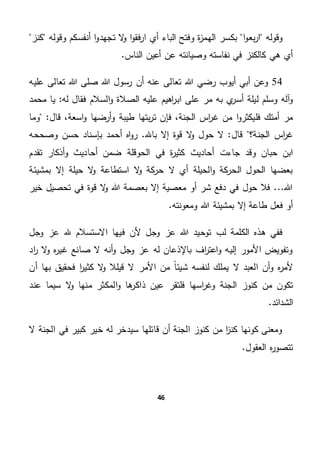 46
‫وقوله‬‫ا‬‫بع‬‫ر‬‫ا‬‫و‬‫ا‬ ‫أي‬ ‫الباء‬ ‫وفتح‬ ‫ة‬‫ز‬‫الهم‬ ‫بكسر‬‫كنز‬ ‫وقوله‬ ‫أنفسكم‬ ‫ا‬‫و‬‫تجهد‬ ‫ال‬‫و‬ ‫ا‬‫و‬‫فق‬‫ر‬
.‫الناس‬ ‫أعين‬ ‫عن‬ ‫وصيانته‬ ‫نفاسته‬ ‫في‬ ‫كالكنز‬ ‫هي‬ ‫أي‬
54‫أيوب‬ ‫أبي‬ ‫وعن‬‫عليه‬ ‫تعالى‬ ‫هللا‬ ‫صلى‬ ‫هللا‬ ‫رسول‬ ‫أن‬ ‫عنه‬ ‫تعالى‬ ‫هللا‬ ‫رضي‬
‫ا‬‫ر‬‫اب‬ ‫على‬ ‫مر‬ ‫به‬ ‫ي‬‫أسر‬ ‫ليلة‬ ‫وسلم‬ ‫آله‬‫و‬‫له‬ ‫فقال‬ ‫السالم‬‫و‬ ‫الصالة‬ ‫عليه‬ ‫هيم‬‫ي‬ "‫محمد‬ ‫ا‬
‫فإ‬ ،‫الجنة‬ ‫اس‬‫ر‬‫غ‬ ‫من‬ ‫ا‬‫و‬‫فليكثر‬ ‫أمتك‬ ‫مر‬‫وما‬ "‫قال‬ ،‫اسعة‬‫و‬ ‫أرضها‬‫و‬ ‫طيبة‬ ‫بتها‬‫ر‬‫ت‬ ‫ن‬
‫قال‬ ‫الجنة؟‬ ‫اس‬‫ر‬‫غ‬‫وصححه‬ ‫حسن‬ ‫بإسناد‬ ‫أحمد‬ ‫اه‬‫و‬‫ر‬ .‫باهلل‬ ‫إال‬ ‫قوة‬ ‫ال‬‫و‬ ‫حول‬ ‫ال‬ "
‫تقدم‬ ‫أذكار‬‫و‬ ‫أحاديث‬ ‫ضمن‬ ‫الحوقلة‬ ‫في‬ ‫ة‬‫ر‬‫كثي‬ ‫أحاديث‬ ‫جاءت‬ ‫وقد‬ ‫حبان‬ ‫ابن‬
‫ال‬‫و‬ ‫كة‬‫حر‬ ‫ال‬ ‫أي‬ ‫الحيلة‬‫و‬ ‫كة‬‫الحر‬ ‫الحول‬ ‫بعضها‬‫بمشيئة‬ ‫إال‬ ‫حيلة‬ ‫ال‬‫و‬ ‫استطاعة‬
‫خير‬ ‫تحصيل‬ ‫في‬ ‫قوة‬ ‫ال‬‫و‬ ‫هللا‬ ‫بعصمة‬ ‫إال‬ ‫معصية‬ ‫أو‬ ‫شر‬ ‫دفع‬ ‫في‬ ‫حول‬ ‫فال‬ ...‫هللا‬
.‫ومعونته‬ ‫هللا‬ ‫بمشيئة‬ ‫إال‬ ‫طاعة‬ ‫فعل‬ ‫أو‬
‫وجل‬ ‫عز‬ ‫هلل‬ ‫االستسالم‬ ‫فيها‬ ‫ألن‬ ‫وجل‬ ‫عز‬ ‫هللا‬ ‫توحيد‬ ‫لب‬ ‫الكلمة‬ ‫هذه‬ ‫ففي‬
‫أنه‬‫و‬ ‫وجل‬ ‫عز‬ ‫له‬ ‫باإلذعان‬ ‫اف‬‫ر‬‫اعت‬‫و‬ ‫إليه‬ ‫األمور‬ ‫وتفويض‬‫اد‬‫ر‬ ‫ال‬‫و‬ ‫ه‬‫ر‬‫غي‬ ‫صانع‬ ‫ال‬
‫أن‬ ‫بها‬ ‫فحقيق‬ ‫ا‬‫ر‬‫كثي‬ ‫ال‬‫و‬ ‫قيلال‬ ‫ال‬ ‫األمر‬ ‫من‬ ً‫ا‬‫شيئ‬ ‫لنفسه‬ ‫يملك‬ ‫ال‬ ‫العبد‬ ‫أن‬‫و‬ ‫ه‬‫ر‬‫ألم‬
‫الجنة‬ ‫كنوز‬ ‫من‬ ‫تكون‬‫عند‬ ‫سيما‬ ‫ال‬‫و‬ ‫منها‬ ‫المكثر‬‫و‬ ‫ها‬‫ذاكر‬ ‫عين‬ ‫فلتقر‬ ‫اسها‬‫ر‬‫وغ‬
.‫الشدائد‬
‫ال‬ ‫الجنة‬ ‫في‬ ‫كبير‬ ‫خير‬ ‫له‬ ‫سيدخر‬ ‫قائلها‬ ‫أن‬ ‫الجنة‬ ‫كنوز‬ ‫من‬ ‫ا‬‫ز‬‫كن‬ ‫كونها‬ ‫ومعنى‬
‫تتصو‬.‫العقول‬ ‫ه‬‫ر‬
 