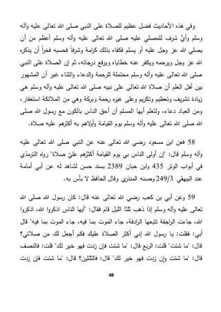 48
‫آله‬‫و‬ ‫عليه‬ ‫تعالى‬ ‫هللا‬ ‫صلى‬ ‫النبي‬ ‫على‬ ‫للصالة‬ ‫عظيم‬ ‫فضل‬ ‫األحاديث‬ ‫هذه‬ ‫وفي‬
‫أن‬ ‫من‬ ‫أعظم‬ ‫وسلم‬ ‫آله‬‫و‬ ‫عليه‬ ‫تعالى‬ ‫هللا‬ ‫صلى‬ ‫عليه‬ ‫للمصلي‬ ‫شرف‬ ُّ‫أي‬‫و‬ ‫وسلم‬
‫يسلم‬ ‫أو‬ ‫عليه‬ ‫وجل‬ ‫عز‬ ‫هللا‬ ‫يصلي‬‫ه‬‫ر‬‫يذك‬ ‫أن‬ ً‫ا‬‫ر‬‫فخ‬ ‫فحسبه‬ ً‫ا‬‫ف‬‫ر‬‫وش‬ ‫امة‬‫ر‬‫ك‬ ‫بذلك‬ ‫فكفاه‬
‫إ‬ ‫ثم‬ ،‫درجاته‬ ‫فع‬‫ر‬‫وي‬ ‫خطاياه‬ ‫عنه‬ ‫ويكفر‬ ‫ويرحمه‬ ‫وجل‬ ‫عز‬ ‫هللا‬‫ن‬‫النبي‬ ‫على‬ ‫الصالة‬
‫المشهور‬ ‫أن‬ ‫غير‬ ‫الثناء‬‫و‬ ‫الدعاء‬‫و‬ ‫للرحمة‬ ‫محتملة‬ ‫وسلم‬ ‫وآله‬ ‫عليه‬ ‫تعالى‬ ‫هللا‬ ‫صلى‬
‫عليه‬ ‫تعالى‬ ‫هللا‬ ‫صلى‬ ‫نبيه‬ ‫على‬ ‫تعالى‬ ‫هللا‬ ‫صالة‬ ‫أن‬ ‫العلم‬ ‫أهل‬ ‫بين‬‫وسلم‬ ‫آله‬‫و‬‫هي‬
،‫استغفار‬ ‫المالئكة‬ ‫من‬ ‫وهي‬ ‫كة‬‫وبر‬ ‫رحمة‬ ‫ه‬‫ر‬‫غي‬ ‫وعلى‬ ‫يم‬‫ر‬‫وتك‬ ‫وتعظيم‬ ‫يف‬‫ر‬‫تش‬ ‫يادة‬‫ز‬
‫صلى‬ ‫هللا‬ ‫رسول‬ ‫مع‬ ‫بالكون‬ ‫الناس‬ ‫أحق‬ ‫أن‬ ‫المسلم‬ ‫أيها‬ ‫ولتعلم‬ ،‫دعاء‬ ‫العباد‬ ‫ومن‬
.‫صالة‬ ‫عليه‬ ‫هم‬‫أكثر‬ ‫به‬ ‫الهم‬‫و‬‫أ‬‫و‬ ‫القيامة‬ ‫يوم‬ ‫وسلم‬ ‫آله‬‫و‬ ‫عليه‬ ‫تعالى‬ ‫هللا‬ ‫صلى‬ ‫هللا‬
58‫رض‬ ‫مسعود‬ ‫ابن‬ ‫فعن‬‫هللا‬ ‫صلى‬ ‫النبي‬ ‫عن‬ ‫عنه‬ ‫تعالى‬ ‫هللا‬ ‫ي‬‫عليه‬ ‫تعالى‬
"‫قال‬ ‫وسلم‬ ‫آله‬‫و‬‫بي‬ ‫الناس‬ ‫أولى‬ ‫إن‬‫صالة‬ َّ‫علي‬ ‫هم‬‫أكثر‬ ‫القيامة‬ ‫يوم‬‫مذي‬‫التر‬ ‫اه‬‫و‬‫ر‬
‫الوتر‬ ‫اب‬‫و‬‫أب‬ ‫في‬435‫حبان‬ ‫ابن‬‫و‬2389‫أمامة‬ ‫أبي‬ ‫عن‬ ‫له‬ ‫لشاهد‬ ‫حسن‬ ‫بسند‬
‫البيهقي‬ ‫عند‬3/249.‫به‬ ‫بأس‬ ‫ال‬ ‫الحافظ‬ ‫وقال‬ ‫ي‬‫المنذر‬ ‫وحسنه‬
59‫أب‬ ‫وعن‬‫ق‬ ‫عنه‬ ‫تعالى‬ ‫هللا‬ ‫رضي‬ ‫كعب‬ ‫بن‬ ‫ي‬‫ال‬‫هللا‬ ‫صلى‬ ‫هللا‬ ‫رسول‬ ‫كان‬ "
‫و‬ ‫آله‬‫و‬ ‫عليه‬ ‫تعالى‬"‫فقال‬ ‫قام‬ ‫الليل‬ ‫ثلثا‬ ‫ذهب‬ ‫إذا‬ ‫سلم‬‫ا‬‫و‬‫اذكر‬ ،‫هللا‬ ‫ا‬‫و‬‫اذكر‬ ‫الناس‬ ‫أيها‬
‫ا‬ ‫جاء‬ ،‫ادفة‬‫ر‬‫ال‬ ‫تتبعها‬ ‫اجفة‬‫ر‬‫ال‬ ‫جاءت‬ ،‫هللا‬‫قال‬ ‫فيه‬ ‫بما‬ ‫الموت‬ ‫جاء‬ ،‫فيه‬ ‫بما‬ ‫لموت‬
‫فقلت‬ "‫أبي‬‫إني‬ ‫هللا‬ ‫رسول‬ ‫يا‬ "‫الصالة‬ ‫أكثر‬‫صالت‬ ‫من‬ ‫لك‬ ‫أجعل‬ ‫فكم‬ ‫عليك‬‫ي؟‬
‫فالنصف‬ "‫قلت‬ ‫لك‬ ‫خير‬ ‫فهو‬ ‫زدت‬ ‫فإن‬ ‫شئت‬ ‫ما‬ "‫قال‬ ‫بع‬‫ر‬‫ال‬ "‫قلت‬ ‫شئت‬ ‫ما‬ "‫قال‬
‫زدت‬ ‫فإن‬ ‫شئت‬ ‫ما‬ "‫قال‬ ‫فالثلثين؟‬ "‫قال‬ ‫لك‬ ‫خير‬ ‫فهو‬ ‫زدت‬ ‫ن‬‫ا‬‫و‬ ‫شئت‬ ‫ما‬ "‫قال‬
 