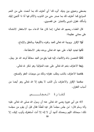 53
‫لك‬ ‫أبوء‬ ‫يديك‬ ‫بين‬ ‫ي‬‫وعجز‬ ‫بضعفي‬‫النعم‬ ‫من‬ ‫علي‬ ‫أنعمت‬ ‫بما‬ ‫لك‬ ‫أعترف‬ ‫أي‬
‫إليك‬ ‫ألتجئ‬ ‫ذا‬ ‫أنا‬ ‫فها‬ ‫اآلثام‬‫و‬ ‫الذنوب‬ ‫من‬ ‫مني‬ ‫صدر‬ ‫بما‬ ‫لك‬ ‫أعترف‬ ‫كما‬ ‫ابغ‬‫و‬‫الس‬
.‫ي‬‫تقصير‬ ‫عن‬ ‫التجاوز‬‫و‬ ‫ذنوبي‬ ‫ان‬‫ر‬‫غف‬ ‫أسألك‬‫و‬
‫الع‬ ‫قال‬"‫تعالى‬ ‫هللا‬ ‫رحمهم‬ ‫لماء‬‫اال‬ ‫سيد‬ ‫الدعاء‬ ‫هذا‬ ‫كان‬ ‫إنما‬‫الشتماله‬ ‫ستغفار‬
‫عظيمة‬ ‫معاني‬ ‫على‬"
‫ال‬‫و‬‫أ‬.‫اإلبداع‬‫و‬ ‫وبالخلق‬ ‫باأللوهية‬ ‫وتفرده‬ ‫للعبد‬ ‫تعالى‬ ‫هللا‬ ‫بوبية‬‫ر‬‫ب‬ ‫ار‬‫ر‬‫اإلق‬
‫ثانيا‬.‫االستطاعة‬ ‫بقدر‬ ‫ووعده‬ ‫تعالى‬ ‫هللا‬ ‫عهد‬ ‫على‬ ‫البقاء‬ ‫تجديد‬
‫ثالثا‬‫إ‬ ‫االلتجاء‬‫و‬ ‫باهلل‬ ‫التحصن‬.‫وجل‬ ‫عز‬ ‫هللا‬ ‫لوعد‬ ً‫ا‬‫مخالف‬ ‫العبد‬ ‫من‬ ‫يقع‬ ‫فيما‬ ‫ليه‬
‫ابعا‬‫ر‬.‫تعالى‬ ‫هلل‬ ‫شكر‬ ‫وهو‬ ‫الية‬‫و‬‫المت‬ ‫عبده‬ ‫على‬ ‫تعالى‬ ‫هللا‬ ‫بنعم‬ ‫اف‬‫ر‬‫االعت‬
‫خامسا‬.‫الصفح‬‫و‬ ‫العفو‬ ‫موجبات‬ ‫من‬ ‫وذلك‬ ‫انه‬‫ر‬‫غف‬ ‫وطلب‬ ‫بالذنب‬ ‫اف‬‫ر‬‫االعت‬
‫سادسا‬‫هللا‬ ‫إال‬ ‫ه‬‫ر‬‫يغف‬ ‫ال‬ ‫الذنب‬ ‫بأن‬ ‫اف‬‫ر‬‫االعت‬‫و‬ ‫ار‬‫ر‬‫اإلق‬‫أيضا‬ ‫وهو‬ ‫تعالى‬‫من‬
.‫ان‬‫ر‬‫الغف‬ ‫أسباب‬
‫كفار‬‫المجلـــس‬ ‫ة‬
65‫صل‬ ‫هللا‬ ‫رسول‬ ‫أن‬ ‫عنه‬ ‫تعالى‬ ‫هللا‬ ‫رضي‬ ‫ة‬‫ر‬‫ي‬‫ر‬‫ه‬ ‫أبي‬ ‫عن‬‫عليه‬ ‫تعالى‬ ‫هللا‬ ‫ى‬
"‫قال‬ ‫وسلم‬ ‫آله‬‫و‬‫ه‬‫ط‬َ‫غ‬َ‫ل‬ ‫فيه‬ ‫كثر‬ ً‫ا‬‫مجلس‬ ‫جلس‬ ‫من‬‫مجلسه‬ ‫من‬ ‫يقوم‬ ‫أن‬ ‫قبل‬ ‫فقال‬
‫ذلك‬‫إل‬ ‫أتوب‬‫و‬ ‫أستغفرك‬ ‫أنت‬ ‫إال‬ ‫إله‬ ‫ال‬ ‫أن‬ ‫أشهد‬ ‫وبحمدك‬ ‫اللهم‬ ‫سبحانك‬ "‫إال‬ ،‫يك‬
 
