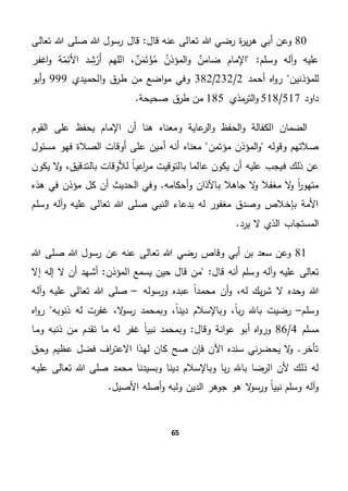 65
80‫أ‬ ‫وعن‬‫قال‬ ‫عنه‬ ‫تعالى‬ ‫هللا‬ ‫رضي‬ ‫ة‬‫ر‬‫ي‬‫ر‬‫ه‬ ‫بي‬‫هللا‬ ‫رسول‬ ‫قال‬ "‫تعالى‬ ‫هللا‬ ‫صلى‬
"‫وسلم‬ ‫آله‬‫و‬ ‫عليه‬‫اللهم‬ ، ٌ‫ن‬َ‫م‬َ‫ت‬‫ؤ‬‫م‬ ‫المؤذن‬‫و‬ ٌ‫ضامن‬ ‫اإلمام‬‫اغفر‬‫و‬ ‫ة‬‫م‬ِ‫األئ‬ ‫د‬ ِ‫ش‬‫َر‬‫أ‬
‫للمؤذنين‬‫أحمد‬ ‫اه‬‫و‬‫ر‬2/232/382‫الحميدي‬‫و‬ ‫ق‬‫طر‬ ‫من‬ ‫اضع‬‫و‬‫م‬ ‫وفي‬999‫أبو‬‫و‬
‫داود‬517/518‫مذي‬‫التر‬‫و‬185.‫صحيحة‬ ‫ق‬‫طر‬ ‫من‬
‫اإلما‬ ‫أن‬ ‫هنا‬ ‫ومعناه‬ ‫عاية‬‫الر‬‫و‬ ‫الحفظ‬‫و‬ ‫الكفالة‬ ‫الضمان‬‫القوم‬ ‫على‬ ‫يحفظ‬ ‫م‬
‫مؤتمن‬ ‫المؤذن‬‫و‬ ‫وقوله‬ ‫صالتهم‬‫مسئول‬ ‫فهو‬ ‫الصالة‬ ‫أوقات‬ ‫على‬ ‫أمين‬ ‫أنه‬ ‫معناه‬
‫عليه‬ ‫فيجب‬ ‫ذلك‬ ‫عن‬‫يكون‬ ‫ال‬‫و‬ ،‫بالتدقيق‬ ‫لألوقات‬ ً‫ا‬‫اعي‬‫ر‬‫م‬ ‫بالتوقيت‬ ‫عالما‬ ‫يكون‬ ‫أن‬
‫هذه‬ ‫في‬ ‫مؤذن‬ ‫كل‬ ‫أن‬ ‫الحديث‬ ‫وفي‬ .‫أحكامه‬‫و‬ ‫باآلذان‬ ‫جاهال‬ ‫ال‬‫و‬ ‫مغفال‬ ‫ال‬‫و‬ ً‫ا‬‫ر‬‫متهو‬
‫وسلم‬ ‫آله‬‫و‬ ‫عليه‬ ‫تعالى‬ ‫هللا‬ ‫صلى‬ ‫النبي‬ ‫بدعاء‬ ‫له‬ ‫مغفور‬ ‫وصدق‬ ‫بإخالص‬ ‫األمة‬
.‫يرد‬ ‫ال‬ ‫الذي‬ ‫المستجاب‬
81‫هللا‬ ‫رضي‬ ‫وقاص‬ ‫أبي‬ ‫بن‬ ‫سعد‬ ‫وعن‬‫هللا‬ ‫صلى‬ ‫هللا‬ ‫رسول‬ ‫عن‬ ‫عنه‬ ‫تعالى‬
‫أنه‬ ‫وسلم‬ ‫آله‬‫و‬ ‫عليه‬ ‫تعالى‬‫المؤذن‬ ‫يسمع‬ ‫حين‬ ‫قال‬ ‫من‬ "‫قال‬‫إال‬ ‫إله‬ ‫ال‬ ‫أن‬ ‫أشهد‬ "
‫ورسوله‬ ‫عبده‬ ً‫ا‬‫محمد‬ ‫أن‬‫و‬ ،‫له‬ ‫يك‬‫ر‬‫ش‬ ‫ال‬ ‫وحده‬ ‫هللا‬–‫آله‬‫و‬ ‫عليه‬ ‫تعالى‬ ‫هللا‬ ‫صلى‬
‫وسلم‬–‫دين‬ ‫وباإلسالم‬ ،ً‫ا‬‫ب‬‫ر‬ ‫باهلل‬ ‫رضيت‬‫ذنوبه‬ ‫له‬ ‫غفرت‬ ،‫ال‬‫و‬‫رس‬ ‫وبمحمد‬ ،ً‫ا‬‫اه‬‫و‬‫ر‬
‫مس‬‫لم‬4/86‫وقال‬ ‫انة‬‫و‬‫ع‬ ‫أبو‬ ‫اه‬‫و‬‫ور‬‫وما‬ ‫ذنبه‬ ‫من‬ ‫تقدم‬ ‫ما‬ ‫له‬ ‫غفر‬ ً‫ا‬‫نبي‬ ‫وبمحمد‬ "
‫وحق‬ ‫عظيم‬ ‫فضل‬ ‫اف‬‫ر‬‫االعت‬ ‫لهذا‬ ‫كان‬ ‫صح‬ ‫فإن‬ ‫اآلن‬ ‫سنده‬ ‫ني‬‫ر‬‫يحض‬ ‫ال‬‫و‬ .‫تأخر‬
‫عليه‬ ‫تعالى‬ ‫هللا‬ ‫صلى‬ ‫محمد‬ ‫وبسيدنا‬ ‫دينا‬ ‫وباإلسالم‬ ‫با‬‫ر‬ ‫باهلل‬ ‫الرضا‬ ‫ألن‬ ‫ذلك‬ ‫له‬
‫أصل‬‫و‬ ‫ولبه‬ ‫الدين‬ ‫جوهر‬ ‫هو‬ ‫ال‬‫و‬‫ورس‬ ً‫ا‬‫نبي‬ ‫وسلم‬ ‫آله‬‫و‬.‫األصيل‬ ‫ه‬
 