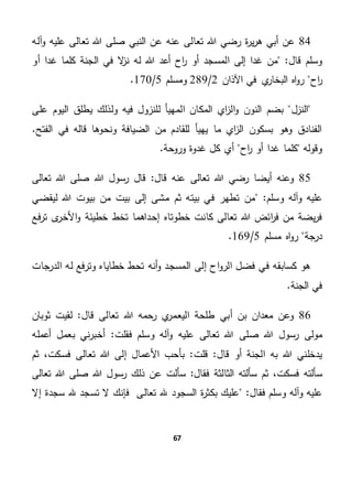 67
84‫صل‬ ‫النبي‬ ‫عن‬ ‫عنه‬ ‫تعالى‬ ‫هللا‬ ‫رضي‬ ‫ة‬‫ر‬‫ي‬‫ر‬‫ه‬ ‫أبي‬ ‫عن‬‫آله‬‫و‬ ‫عليه‬ ‫تعالى‬ ‫هللا‬ ‫ى‬
"‫قال‬ ‫وسلم‬‫ل‬ ‫هللا‬ ‫أعد‬ ‫اح‬‫ر‬ ‫أو‬ ‫المسجد‬ ‫إلى‬ ‫غدا‬ ‫من‬‫أو‬ ‫غدا‬ ‫كلما‬ ‫الجنة‬ ‫في‬ ‫ال‬‫ز‬‫ن‬ ‫ه‬
‫اح‬‫ر‬‫اآلذان‬ ‫في‬ ‫ي‬‫البخار‬ ‫اه‬‫و‬‫ر‬2/289‫ومسلم‬5/170.
‫النزل‬‫على‬ ‫اليوم‬ ‫يطلق‬ ‫ولذلك‬ ‫فيه‬ ‫للنزول‬ ‫المهيأ‬ ‫المكان‬ ‫اي‬‫ز‬‫ال‬‫و‬ ‫النون‬ ‫بضم‬
‫في‬ ‫قاله‬ ‫ونحوها‬ ‫الضيافة‬ ‫من‬ ‫للقادم‬ ‫يهيأ‬ ‫ما‬ ‫اي‬‫ز‬‫ال‬ ‫بسكون‬ ‫وهو‬ ‫الفنادق‬.‫الفتح‬
‫اح‬‫ر‬ ‫أو‬ ‫غدا‬ ‫كلما‬ ‫وقوله‬.‫وروحة‬ ‫غدوة‬ ‫كل‬ ‫أي‬
85‫و‬‫قال‬ ‫عنه‬ ‫تعالى‬ ‫هللا‬ ‫رضي‬ ‫أيضا‬ ‫عنه‬‫هللا‬ ‫رسول‬ ‫قال‬ "‫تعالى‬ ‫هللا‬ ‫صلى‬
"‫وسلم‬ ‫وآله‬ ‫عليه‬‫ليقضي‬ ‫هللا‬ ‫بيوت‬ ‫من‬ ‫بيت‬ ‫إلى‬ ‫مشى‬ ‫ثم‬ ‫بيته‬ ‫في‬ ‫تطهر‬ ‫من‬
‫إحدا‬ ‫خطوتاه‬ ‫كانت‬ ‫تعالى‬ ‫هللا‬ ‫ائض‬‫ر‬‫ف‬ ‫من‬ ‫يضة‬‫ر‬‫ف‬‫فع‬‫ر‬‫ت‬ ‫ى‬‫األخر‬‫و‬ ‫خطيئة‬ ‫تخط‬ ‫هما‬
‫درجة‬‫مسلم‬ ‫اه‬‫و‬‫ر‬5/169.
‫الدرجات‬ ‫له‬ ‫وترفع‬ ‫خطاياه‬ ‫تحط‬ ‫أنه‬‫و‬ ‫المسجد‬ ‫إلى‬ ‫اح‬‫و‬‫الر‬ ‫فضل‬ ‫في‬ ‫كسابقه‬ ‫هو‬
.‫الجنة‬ ‫في‬
86‫ط‬ ‫أبي‬ ‫بن‬ ‫معدان‬ ‫وعن‬‫قال‬ ‫تعالى‬ ‫هللا‬ ‫رحمه‬ ‫ي‬‫اليعمر‬ ‫لحة‬‫ثوبان‬ ‫لقيت‬ "
‫صلى‬ ‫هللا‬ ‫رسول‬ ‫مولى‬‫فقلت‬ ‫وسلم‬ ‫آله‬‫و‬ ‫عليه‬ ‫تعالى‬ ‫هللا‬‫أع‬ ‫بعمل‬ ‫ني‬‫ر‬‫أخب‬ "‫مله‬
‫قلت‬ "‫قال‬ ‫أو‬ ‫الجنة‬ ‫به‬ ‫هللا‬ ‫يدخلني‬‫ثم‬ ،‫فسكت‬ ‫تعالى‬ ‫هللا‬ ‫إلى‬ ‫األعمال‬ ‫بأحب‬ "
‫س‬‫فقال‬ ‫الثالثة‬ ‫سألته‬ ‫ثم‬ ،‫فسكت‬ ‫ألته‬‫رس‬ ‫ذلك‬ ‫عن‬ ‫سألت‬ "‫صلى‬ ‫هللا‬ ‫ول‬‫تعالى‬ ‫هللا‬
"‫فقال‬ ‫وسلم‬ ‫وآله‬ ‫عليه‬‫إال‬ ‫سجدة‬ ‫هلل‬ ‫تسجد‬ ‫ال‬ ‫فإنك‬ ‫تعالى‬ ‫هلل‬ ‫السجود‬ ‫ة‬‫ر‬‫بكث‬ ‫عليك‬
 