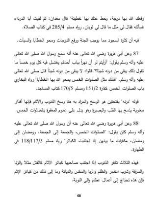 68
‫هللا‬ ‫فعك‬‫ر‬‫معدان‬ ‫قال‬ ‫خطيئة‬ ‫بها‬ ‫عنك‬ ‫وحط‬ ،‫درجة‬ ‫بها‬‫الدرداء‬ ‫أبا‬ ‫لقيت‬ ‫ثم‬ "
‫مسلم‬ ‫اه‬‫و‬‫ر‬ .‫ثوبان‬ ‫لي‬ ‫قال‬ ‫ما‬ ‫مثل‬ ‫لي‬ ‫فقال‬ ‫فسألته‬4/205.‫الصالة‬ ‫كتاب‬ ‫في‬
‫الس‬ ‫ة‬‫ر‬‫كث‬ ‫أن‬ ‫فيه‬.‫السيآت‬‫و‬ ‫الخطايا‬ ‫ومحو‬ ‫الدرجات‬ ‫فع‬‫ر‬‫و‬ ‫الجنة‬ ‫يوجب‬ ‫مما‬ ‫جود‬
87‫صلى‬ ‫هللا‬ ‫رسول‬ ‫سمع‬ ‫أنه‬ ‫عنه‬ ‫تعالى‬ ‫هللا‬ ‫رضي‬ ‫ة‬‫ر‬‫ي‬‫ر‬‫ه‬ ‫أبي‬ ‫وعن‬‫تعالى‬ ‫هللا‬
"‫يقول‬ ‫وسلم‬ ‫وآله‬ ‫عليه‬ً‫ا‬‫خمس‬ ‫يوم‬ ‫كل‬ ‫فيه‬ ‫يغتسل‬ ‫أحدكم‬ ‫بباب‬ ً‫ا‬‫ر‬‫نه‬ ‫أن‬ ‫لو‬ ‫أيتم‬‫ر‬‫أ‬‫ما‬
‫ا‬‫و‬‫قال‬ ‫شيئا؟‬ ‫نه‬‫ر‬‫د‬ ‫من‬ ‫يبقي‬ ‫ذلك‬ ‫تقول‬‫نه‬‫ر‬‫د‬ ‫من‬ ‫يبقى‬ ‫ال‬ "‫قا‬ ً‫ا‬‫شيئ‬‫تعالى‬ ‫هللا‬ ‫صلى‬ ‫ل‬
"‫وسلم‬ ‫وآله‬ ‫عليه‬‫الصل‬ ‫مثل‬ ‫فذلك‬‫الخطايا‬ ‫بها‬ ‫هللا‬ ‫يمحو‬ ‫الخمس‬ ‫ات‬‫و‬‫ي‬‫البخار‬ ‫اه‬‫و‬‫ر‬
‫ة‬‫ر‬‫كفا‬ ‫الخمس‬ ‫ات‬‫و‬‫الصل‬ ‫باب‬2/151‫ومسلم‬5/170.‫المساجد‬ ‫كتاب‬
‫نه‬‫ر‬‫د‬ ‫قوله‬‫أقذار‬ ‫فإنها‬ ‫اآلثام‬‫و‬ ‫الذنوب‬ ‫وسخ‬ ‫هنا‬ ‫به‬ ‫اد‬‫ر‬‫الم‬‫و‬ ‫الوسخ‬ ‫هو‬ ‫بفتحتين‬
‫القلب‬ ‫بها‬ ‫يتسخ‬ ‫معنوية‬.‫الخمس‬ ‫ات‬‫و‬‫بالصل‬ ‫ة‬‫ر‬‫المغف‬ ‫عموم‬ ‫على‬ ‫يدل‬ ‫وهو‬ ‫ة‬‫ر‬‫البصي‬‫و‬
88‫هللا‬ ‫صلى‬ ‫هللا‬ ‫رسول‬ ‫أن‬ ‫عنه‬ ‫تعالى‬ ‫هللا‬ ‫رضي‬ ‫ة‬‫ر‬‫ي‬‫ر‬‫ه‬ ‫أبي‬ ‫وعن‬‫عليه‬ ‫تعالى‬
"‫يقول‬ ‫كان‬ ‫وسلم‬ ‫آله‬‫و‬‫إلى‬ ‫مضان‬‫ور‬ ،‫الجمعة‬ ‫إلى‬ ‫الجمعة‬‫و‬ ،‫الخمس‬ ‫ات‬‫و‬‫الصل‬
‫مكف‬ ،‫مضان‬‫ر‬‫الكبائر‬ ‫اجتنبت‬ ‫إذا‬ ‫بينهن‬ ‫ما‬ ‫ات‬‫ر‬‫مسلم‬ ‫اه‬‫و‬‫ر‬3/117/118‫في‬
.‫ة‬‫ر‬‫الطها‬
‫نا‬‫ز‬‫ال‬‫و‬ ‫مثال‬ ‫كالقتل‬ ‫اآلثام‬ ‫كبائر‬ ‫صاحبها‬ ‫اجتنب‬ ‫إذا‬ ‫الذنوب‬ ‫تكفر‬ ‫الثالث‬ ‫فهذه‬
‫اإلثم‬ ‫كبائر‬ ‫من‬ ‫ذلك‬ ‫إلى‬ ‫وما‬ ‫الدياثة‬‫و‬ ‫المكس‬‫و‬ ‫با‬‫ر‬‫ال‬‫و‬ ‫الظلم‬‫و‬ ‫الخمر‬ ‫وشرب‬ ‫قة‬‫ر‬‫الس‬‫و‬
.‫التوبة‬ ‫لى‬‫ا‬‫و‬ ‫عظام‬ ‫أعمال‬ ‫إلى‬ ‫تحتاج‬ ‫هذه‬ ‫فإن‬
 