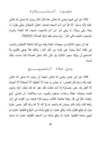 76
‫الـتــــالوة‬ ‫سجـود‬
103‫ة‬‫ر‬‫ي‬‫ر‬‫ه‬ ‫أبي‬ ‫عن‬‫عنه‬ ‫تعالى‬ ‫هللا‬ ‫رضي‬"‫قال‬‫هللا‬ ‫صلى‬ ‫هللا‬ ‫رسول‬ ‫قال‬‫تعالى‬
‫و‬ ‫عليه‬‫و‬ ‫آله‬‫سلم‬"‫ا‬ ‫آدم‬ ‫ابن‬ ‫أ‬‫ر‬‫ق‬ ‫إذا‬‫لسج‬‫يبكي‬ ‫الشيطان‬ ‫اعتزل‬ ،‫فسجد‬ ‫دة‬‫يقول‬‫يا‬ "
‫ويله‬"‫اية‬‫و‬‫ر‬ ‫وفي‬‫ويلي‬ ‫يا‬‫ا‬ ‫أمر‬‫الجنة‬ ‫فله‬ ،‫فسجد‬ ،‫بالسجود‬ ‫آدم‬ ‫بن‬،‫أ‬‫و‬‫مرت‬
‫النار‬ ‫فلي‬ ،‫فأبيت‬ ،‫بالسجود‬‫الصالة‬ ‫تارك‬ ‫حكم‬ ‫مسلم‬ ‫اه‬‫و‬‫ر‬2/69/70.
‫السبب‬‫و‬ ‫الشيطان‬ ‫إغاظة‬ ‫ذلك‬ ‫مع‬ ‫وفيه‬ ‫الجنة‬ ‫موجبات‬ ‫من‬ ‫التالوة‬ ‫سجود‬ ‫أن‬ ‫فيه‬
ً‫ا‬‫أسف‬ ‫بكائه‬ ‫في‬‫ال‬‫و‬ ‫ئ‬‫للقار‬ ‫ينبغي‬ ‫فال‬ ‫ولذلك‬ ،‫النار‬ ‫أهل‬ ‫من‬ ‫كونه‬ ‫على‬ ً‫ا‬‫ن‬‫ز‬‫وح‬
‫بذلك‬ ‫جاءت‬ ‫كما‬ ‫الصالة‬ ‫داخل‬ ‫ذلك‬ ‫كان‬ ‫ولو‬ ‫التالوة‬ ‫سجود‬ ‫كا‬‫يتر‬ ‫أن‬ ‫المستمع‬
.‫السنة‬
‫التسبيـــح‬ ‫صالة‬ ‫ومن‬
104‫عن‬‫ا‬‫عباس‬ ‫بن‬‫عنهما‬ ‫تعالى‬ ‫هللا‬ ‫رضي‬‫هللا‬ ‫صلى‬ ‫هللا‬ ‫رسول‬ ‫أن‬‫تعالى‬
‫آله‬‫و‬ ‫عليه‬‫للعباس‬ ‫قال‬ ‫وسلم‬"‫عباس‬ ‫يا‬‫أعطيك‬ ‫أال‬ ‫عماه‬ ‫يا‬‫أمنحك؟‬ ‫أال‬‫أحبوك‬ ‫أال‬
‫خصال‬ ‫عشر‬ ‫بك‬ ‫أفعل‬ ‫أال‬‫؟‬‫ذنبك‬ ‫لك‬ ‫هللا‬ ‫غفر‬ ‫ذلك‬ ‫فعلت‬ ‫أنت‬ ‫إذا‬،‫ه‬‫ر‬‫آخ‬‫و‬ ‫أوله‬،
‫وحديثه‬ ‫قديمه‬،‫وعمده‬ ‫خطأه‬،‫ه‬‫ر‬‫وكبي‬ ‫ه‬‫ر‬‫صغي‬،‫وعالنيته‬ ‫ه‬‫ر‬‫س‬،‫بع‬‫ر‬‫أ‬ ‫تصلي‬ ‫أن‬
‫أول‬ ‫في‬ ‫اءة‬‫ر‬‫الق‬ ‫من‬ ‫غت‬‫فر‬ ‫فإذا‬ ‫ة‬‫ر‬‫وسو‬ ‫الكتاب‬ ‫بفاتحة‬ ‫كعة‬‫ر‬ ‫كل‬ ‫في‬ ‫أ‬‫ر‬‫تق‬ ‫ركعات‬
‫أ‬‫و‬ ‫قلت‬ ‫ركعة‬‫ة‬‫ر‬‫عش‬ ‫خمس‬ ‫أكبر‬ ‫وهللا‬ ‫هللا‬ ‫إال‬ ‫إله‬ ‫ال‬‫و‬ ‫هلل‬ ‫الحمد‬‫و‬ ‫هللا‬ ‫سبحان‬ ‫قائم‬ ‫نت‬
‫ة‬‫ر‬‫م‬،‫ا‬‫ر‬‫عش‬ ‫اكع‬‫ر‬ ‫أنت‬‫و‬ ‫فتقول‬ ‫كع‬‫تر‬ ‫ثم‬،‫ت‬ ‫ثم‬‫فع‬‫ر‬‫أسك‬‫ر‬‫ع‬‫الركو‬ ‫من‬‫ا‬‫ر‬‫عش‬ ‫فتقولها‬،‫ثم‬
‫ساجدا‬ ‫ي‬‫تهو‬‫ا‬‫ر‬‫عش‬ ‫فتقولها‬،‫أسك‬‫ر‬ ‫فع‬‫ر‬‫ت‬ ‫ثم‬‫السجود‬ ‫من‬‫ا‬‫ر‬‫عش‬ ‫فتقولها‬،‫تسجد‬ ‫ثم‬
 