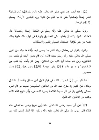84
120‫تع‬ ‫هللا‬ ‫صلى‬ ‫النبي‬ ‫عن‬ ‫أيضا‬ ‫وعنه‬"‫قال‬ ‫وسلم‬ ‫وآله‬ ‫عليه‬ ‫الى‬‫ليلة‬ ‫قام‬ ‫من‬
‫ذنبه‬ ‫من‬ ‫تقدم‬ ‫ما‬ ‫له‬ ‫غفر‬ ً‫ا‬‫احتساب‬‫و‬ ً‫ا‬‫إيمان‬ ‫القدر‬‫ي‬‫البخار‬ ‫اه‬‫و‬‫ر‬5/159‫ومسلم‬
6/41.‫هما‬‫وغير‬
‫هللا‬ ‫صلى‬ ‫وقوله‬‫احتسابا‬‫و‬ ‫إيمانا‬ ‫الثالثة‬ ‫في‬ ‫وسلم‬ ‫آله‬‫و‬ ‫عليه‬ ‫تعالى‬‫قال‬
‫العلماء‬‫بذلك‬ ‫طيبة‬ ‫ذلك‬ ‫اب‬‫و‬‫ث‬ ‫في‬ ‫غبة‬‫الر‬‫و‬ ‫التصديق‬ ‫على‬ ‫يفعلها‬ ‫أن‬ ‫بذلك‬ ‫اد‬‫ر‬‫الم‬ "
.‫االستطال‬‫و‬ ‫القيام‬‫و‬ ‫الصيام‬ ‫الستثقال‬ ‫اهية‬‫ر‬‫ك‬ ‫غير‬ ‫من‬ ‫نفسه‬
‫النبي‬ ‫عن‬ ‫جاء‬ ‫ما‬ ‫أقله‬‫و‬ ً‫ا‬‫قيام‬ ‫يسمى‬ ‫ما‬ ‫القدر‬ ‫وليلة‬ ‫مضان‬‫ر‬ ‫في‬ ‫بالقيام‬ ‫اد‬‫ر‬‫الم‬‫و‬
‫هللا‬ ‫صلى‬"‫قال‬ ‫حيث‬ ‫وسلم‬ ‫وآله‬ ‫عليه‬ ‫تعالى‬‫ب‬ ‫قام‬ ‫من‬‫من‬ ‫يكتب‬ ‫لم‬ ‫آيات‬ ‫عشر‬
،‫الغافلين‬‫من‬ ‫كتب‬ ٍ‫ة‬‫آي‬ ‫بألف‬ ‫قام‬ ‫ومن‬ ،‫القانتين‬ ‫من‬ ‫كتب‬ ٍ‫ة‬‫آي‬ ‫بمائة‬ ‫قام‬ ‫ومن‬
‫ين‬‫ر‬‫المقنط‬‫داود‬ ‫أبو‬ ‫اه‬‫و‬‫ر‬1398‫يمة‬‫ز‬‫خ‬ ‫ابن‬‫و‬1/125‫حبان‬ ‫ابن‬‫و‬662‫بسند‬
.‫صحيح‬
‫تكاسل‬ ‫أو‬ ،‫وقته‬ ‫ضاق‬ ‫لمن‬ ‫الليل‬ ‫قيام‬ ‫في‬ ‫كاف‬ ‫الحديث‬ ‫أول‬ ‫في‬ ‫ذكر‬ ‫فما‬
‫يكون‬ ‫ال‬‫و‬ ‫القيام‬ ‫عن‬ ‫وتثاقل‬‫ء‬‫المر‬ ‫قام‬ ‫لو‬ ‫بحيث‬ ‫المذمومين‬ ‫الغافلين‬ ‫من‬ ‫هللا‬ ‫عند‬
،‫ذلك‬ ‫كفاه‬ ‫ح‬‫نشر‬ ‫ألم‬‫و‬ ،‫كالضحى‬ ‫ة‬‫ر‬‫وسو‬ ‫الفاتحة‬ ‫منهما‬ ‫كل‬ ‫في‬ ‫أ‬‫ر‬‫يق‬ ‫كعتين‬‫ر‬ ‫فصلى‬
.ً‫ا‬‫ر‬‫كثي‬ ‫هللا‬ ‫ين‬‫ر‬‫الذاك‬ ‫من‬ ‫وكتب‬
121‫ف‬‫سعيد‬ ‫أبي‬ ‫عن‬‫عنه‬ ‫تعالى‬ ‫هللا‬ ‫رضي‬‫ة‬‫ر‬‫ي‬‫ر‬‫ه‬ ‫أبي‬‫و‬‫عنه‬ ‫تعالى‬ ‫هللا‬ ‫رضي‬
"‫قاال‬‫هللا‬ ‫صلى‬ ‫هللا‬ ‫رسول‬ ‫قال‬‫تعالى‬‫عل‬‫و‬ ‫يه‬‫و‬ ‫آله‬‫أ‬ ‫إذا‬ "‫سلم‬‫من‬ ‫أهله‬ ‫الرجل‬ ‫يقظ‬
 
