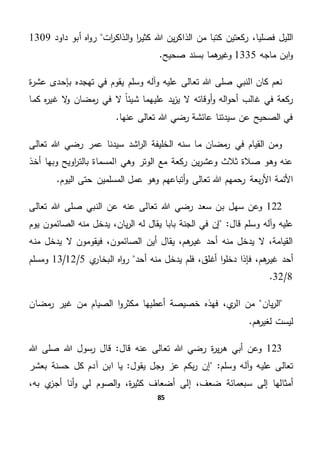 85
،‫فصليا‬ ‫الليل‬‫ركعتين‬‫كتبا‬‫من‬‫ين‬‫ر‬‫الذاك‬‫ا‬‫ر‬‫كثي‬ ‫هللا‬‫ات‬‫ر‬‫الذاك‬‫و‬‫داود‬ ‫أبو‬ ‫اه‬‫و‬‫ر‬1309
‫ماجه‬ ‫ابن‬‫و‬1335.‫صحيح‬ ‫بسند‬ ‫هما‬‫وغير‬
‫ة‬‫ر‬‫عش‬ ‫بإحدى‬ ‫تهجده‬ ‫في‬ ‫يقوم‬ ‫وسلم‬ ‫وآله‬ ‫عليه‬ ‫تعالى‬ ‫هللا‬ ‫صلى‬ ‫النبي‬ ‫كان‬ ‫نعم‬
‫ي‬‫ز‬‫ي‬ ‫ال‬ ‫أوقاته‬‫و‬ ‫اله‬‫و‬‫أح‬ ‫غالب‬ ‫في‬ ‫ركعة‬‫كما‬ ‫ه‬‫ر‬‫غي‬ ‫ال‬‫و‬ ‫مضان‬‫ر‬ ‫في‬ ‫ال‬ ً‫ا‬‫شيئ‬ ‫عليهما‬ ‫د‬
.‫عنها‬ ‫تعالى‬ ‫هللا‬ ‫رضي‬ ‫عائشة‬ ‫سيدتنا‬ ‫عن‬ ‫الصحيح‬ ‫في‬
‫تعالى‬ ‫هللا‬ ‫رضي‬ ‫عمر‬ ‫سيدنا‬ ‫اشد‬‫ر‬‫ال‬ ‫الخليفة‬ ‫سنه‬ ‫ما‬ ‫مضان‬‫ر‬ ‫في‬ ‫القيام‬ ‫ومن‬
‫أخذ‬ ‫وبها‬ ‫اويح‬‫ر‬‫بالت‬ ‫المسماة‬ ‫وهي‬ ‫الوتر‬ ‫مع‬ ‫ركعة‬ ‫ين‬‫ر‬‫وعش‬ ‫ثالث‬ ‫صالة‬ ‫وهو‬ ‫عنه‬
‫تع‬ ‫هللا‬ ‫رحمهم‬ ‫بعة‬‫ر‬‫األ‬ ‫األئمة‬.‫اليوم‬ ‫حتى‬ ‫المسلمين‬ ‫عمل‬ ‫وهو‬ ‫أتباعهم‬‫و‬ ‫الى‬
122‫و‬‫سهل‬ ‫عن‬‫سعد‬ ‫بن‬‫هللا‬ ‫رضي‬‫تعالى‬‫عنه‬‫هللا‬ ‫صلى‬ ‫النبي‬ ‫عن‬‫تعالى‬
‫و‬ ‫عليه‬‫و‬ ‫آله‬‫قال‬ ‫سلم‬"‫يوم‬ ‫الصائمون‬ ‫منه‬ ‫يدخل‬ ،‫يان‬‫ر‬‫ال‬ ‫له‬ ‫يقال‬ ‫بابا‬ ‫الجنة‬ ‫في‬ ‫إن‬
‫منه‬ ‫يدخل‬ ‫ال‬ ‫فيقومون‬ ،‫الصائمون‬ ‫أين‬ ‫يقال‬ ،‫هم‬‫غير‬ ‫أحد‬ ‫منه‬ ‫يدخل‬ ‫ال‬ ،‫القيامة‬
‫أحد‬‫فل‬ ،‫أغلق‬ ‫ا‬‫و‬‫دخل‬ ‫فإذا‬ ،‫هم‬‫غير‬‫م‬‫أح‬ ‫منه‬ ‫يدخل‬‫د‬‫ي‬‫البخار‬ ‫اه‬‫و‬‫ر‬5/12/13‫ومسلم‬
8/32.
‫يان‬‫ر‬‫ال‬‫مضان‬‫ر‬ ‫غير‬ ‫من‬ ‫الصيام‬ ‫ا‬‫و‬‫مكثر‬ ‫أعطيها‬ ‫خصيصة‬ ‫فهذه‬ ،‫ي‬‫الر‬ ‫من‬
.‫هم‬‫لغير‬ ‫ليست‬
123‫و‬‫ة‬‫ر‬‫ي‬‫ر‬‫ه‬ ‫أبي‬ ‫عن‬‫قال‬ ‫عنه‬ ‫تعالى‬ ‫هللا‬ ‫رضي‬‫هللا‬ ‫رسول‬ ‫قال‬ "‫هللا‬ ‫صلى‬
‫تعالى‬‫و‬ ‫عليه‬‫و‬ ‫آله‬‫سلم‬"‫عز‬ ‫بكم‬‫ر‬ ‫إن‬‫يقول‬ ‫وجل‬"‫ابن‬ ‫يا‬‫آدم‬‫حسنة‬ ‫كل‬‫ب‬‫عشر‬
‫أمثالها‬‫ضعف‬ ‫سبعمائة‬ ‫إلى‬،‫ة‬‫ر‬‫كثي‬ ‫أضعاف‬ ‫إلى‬،‫به‬ ‫ي‬‫أجز‬ ‫أنا‬‫و‬ ‫لي‬ ‫الصوم‬‫و‬،
 