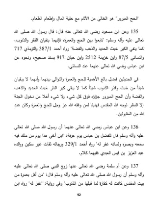 92
‫طعام‬‫ا‬‫و‬ ‫المال‬ ‫حلية‬ ‫مع‬ ‫اآلثام‬ ‫من‬ ‫الخالي‬ ‫هو‬ ‫المبرور‬ ‫الحج‬.‫الطعام‬
135‫هللا‬ ‫صلى‬ ‫هللا‬ ‫رسول‬ ‫قال‬ "‫قال‬ ‫عنه‬ ‫تعالى‬ ‫هللا‬ ‫رضي‬ ‫مسعود‬ ‫ابن‬ ‫وعن‬
،‫الذنوب‬‫و‬ ‫الفقر‬ ‫ينفيان‬ ‫فإنهما‬ ،‫ة‬‫ر‬‫العم‬‫و‬ ‫الحج‬ ‫بين‬ ‫ا‬‫و‬‫تابع‬ "‫وسلم‬ ‫آله‬‫و‬ ‫عليه‬ ‫تعالى‬
‫أحمد‬ ‫اه‬‫و‬‫ر‬ ‫الفضة‬‫و‬ ‫الذهب‬‫و‬ ‫الحديد‬ ‫خبث‬ ‫الكير‬ ‫ينفي‬ ‫كما‬1/387‫مذي‬‫التر‬‫و‬717
‫النسائي‬‫و‬5/87‫يمة‬‫ز‬‫خ‬ ‫ابن‬‫و‬2512‫ا‬‫و‬‫حبان‬ ‫بن‬917‫عن‬ ‫ونحوه‬ ،‫صحيح‬ ‫بسند‬
.‫النسائي‬ ‫عند‬ ‫عنهما‬ ‫تعالى‬ ‫هللا‬ ‫رضي‬ ‫عباس‬ ‫ابن‬
‫يبقيان‬ ‫ال‬ ‫أنهما‬‫و‬ ‫بينهما‬ ‫الي‬‫و‬‫الت‬‫و‬ ‫ة‬‫ر‬‫العم‬‫و‬ ‫للحج‬ ‫األهمية‬ ‫بالغ‬ ‫فضل‬ ‫الحديثين‬ ‫في‬
‫الذهب‬‫و‬ ‫الحديد‬ ‫خبث‬ ‫النار‬ ‫كير‬ ‫يبقي‬ ‫ال‬ ‫كما‬ ً‫ا‬‫شيئ‬ ‫الذنوب‬ ‫وقذر‬ ‫خبث‬ ‫من‬ ً‫ا‬‫شيئ‬
‫فو‬ ‫اؤه‬‫ز‬‫ج‬ ‫المبرور‬ ‫الحج‬ ‫أن‬‫و‬ ‫الفضة‬‫و‬‫الجنة‬ ‫دخول‬ ‫من‬ ‫أعال‬ ‫شيء‬ ‫ال‬‫و‬ ‫شيء‬ ‫كل‬ ‫ق‬
‫عند‬ ‫وكان‬ ‫ة‬‫ر‬‫العم‬‫و‬ ‫للحج‬ ‫وجل‬ ‫عز‬ ‫هللا‬ ‫وفقه‬ ‫لمن‬ ‫فهنيئا‬ ‫المقدس‬ ‫هللا‬ ‫لوجه‬ ‫النظر‬ ‫إال‬
.‫المقبولين‬ ‫من‬ ‫هللا‬
136‫تعالى‬ ‫هللا‬ ‫صلى‬ ‫هللا‬ ‫رسول‬ ‫أن‬ ‫عنهما‬ ‫تعالى‬ ‫هللا‬ ‫رضي‬ ‫عباس‬ ‫ابن‬ ‫وعن‬
‫وآله‬ ‫عليه‬"‫فة‬‫ر‬‫ع‬ ‫يوم‬ ‫عباس‬ ‫بن‬ ‫للفضل‬ ‫قال‬ ‫وسلم‬‫هذ‬ ‫أخي‬ ‫ابن‬‫م‬ ‫من‬ ‫يوم‬ ‫ا‬‫فيه‬ ‫لك‬
‫له‬ ‫غفر‬ ‫ولسانه‬ ‫ه‬‫ر‬‫وبص‬ ‫سمعه‬‫أحمد‬ ‫اه‬‫و‬‫ر‬1/329‫الده‬‫و‬‫و‬ ‫سكين‬ ‫غير‬ ‫ثقات‬ ‫ورجاله‬
.‫كالم‬ ‫ففيهما‬ ‫العبدي‬ ‫قيس‬ ‫بن‬ ‫يز‬‫ز‬‫الع‬ ‫عبد‬
137‫عليه‬ ‫تعالى‬ ‫هللا‬ ‫صلى‬ ‫النبي‬ ‫زوج‬ ‫عنها‬ ‫تعالى‬ ‫هللا‬ ‫رضي‬ ‫سلمة‬ ‫أم‬ ‫وعن‬
‫صل‬ ‫هللا‬ ‫رسول‬ ‫أن‬ ‫وسلم‬ ‫آله‬‫و‬"‫قال‬ ‫وسلم‬ ‫آله‬‫و‬ ‫عليه‬ ‫تعالى‬ ‫هللا‬ ‫ى‬‫من‬‫من‬ ‫ة‬‫ر‬‫بعم‬ ‫أهل‬
‫كا‬ ‫المقدس‬ ‫بيت‬‫اية‬‫و‬‫ر‬ ‫وفي‬ ‫الذنوب‬ ‫من‬ ‫قبلها‬ ‫لما‬ ‫ة‬‫ر‬‫كفا‬ ‫له‬ ‫نت‬"‫له‬ ‫غفر‬‫ابن‬ ‫اه‬‫و‬‫ر‬
 