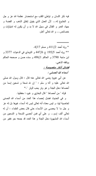 ‫جل‬ ‫و‬ ‫عز‬ ‫هللا‬ ‫عظمة‬ ‫استحضار‬ ‫مع‬ ‫القلب‬ ‫اطئ‬‫و‬‫ت‬ ‫و‬ ‫اللسان‬ ‫ذكر‬ ‫فيه‬
...‫له‬ ‫ع‬‫الخشو‬ ‫و‬‫و‬ ‫الفضة‬ ‫و‬ ‫الذهب‬ ‫إنفاق‬ ‫يفوق‬ ‫الذي‬ ‫العمل‬ ‫ألن‬
‫و‬ ‫ات‬‫ز‬‫امتيا‬ ‫له‬ ‫يكون‬ ‫أن‬ ‫و‬ ‫بد‬ ‫ال‬ ‫هللا‬ ‫سبيل‬ ‫في‬ ‫القتال‬ ‫و‬ ‫العدو‬ ‫جهاد‬
.‫أعلم‬ ‫تعالى‬ ‫هللا‬ ‫و‬ ...‫خصائص‬
‫ـ‬‫ـ‬‫ـ‬‫ـ‬‫ـ‬‫ـ‬‫ـ‬‫ـ‬‫ـ‬‫ـ‬‫ـ‬‫ـ‬‫ـ‬‫ـ‬‫ـ‬‫ـ‬‫ـ‬‫ـ‬‫ـ‬‫ـ‬‫ـ‬‫ـ‬‫ـ‬‫ـ‬‫ـ‬‫ـ‬‫ـ‬‫ـ‬‫ـ‬‫ـ‬‫ـ‬‫ـ‬‫ـ‬‫ـ‬‫ـ‬‫ـ‬‫ـ‬‫ـ‬‫ـ‬‫ـ‬‫ـ‬
‫أحمد‬ ‫اه‬‫و‬‫ر‬ *2/411‫مسلم‬ ‫و‬17/4.
*‫أحمد‬ ‫اه‬‫و‬‫ر‬ *5/195‫ج‬6/447‫ات‬‫و‬‫الدع‬ ‫في‬ ‫مذي‬‫التر‬ ‫و‬3377‫و‬
‫ماجة‬ ‫ابن‬3790‫الحاكم‬ ‫و‬1/496‫الحاكم‬ ‫صححه‬ ‫و‬ ‫حسن‬ ‫سنده‬ ‫و‬
.‫الذهبي‬ ‫افقه‬‫و‬‫و‬
: ‫مخصوصة‬ ‫أذكار‬ ‫فضائل‬
: ‫الحسنى‬ ‫هللا‬ ‫أسماء‬
‫صلى‬ ‫هللا‬ ‫رسول‬ ‫قال‬ : ‫قال‬ ‫عنه‬ ‫تعالى‬ ‫هللا‬ ‫رضي‬ ‫ة‬‫ر‬‫ي‬‫ر‬‫ه‬ ‫أبي‬ ‫عن‬
‫تعالى‬ ‫هللا‬‫إن‬ " : ‫سلم‬ ‫و‬ ‫آله‬ ‫و‬ ‫عليه‬‫من‬ ‫إسما‬ ‫تسعين‬ ‫و‬ ‫تسعة‬ ‫هلل‬
‫الجن‬ ‫دخل‬ ‫أحصاها‬*." ‫الوتر‬ ‫يحب‬ ‫وتر‬ ‫هو‬ ‫و‬ ‫ة‬
.‫حفظها‬ : ‫ه‬‫ر‬‫غي‬ ‫و‬ ‫ي‬‫البخار‬ ‫قال‬ " ‫أحصاها‬ ‫من‬ " ‫قوله‬
‫الحسنى‬ ‫هللا‬ ‫أسماء‬ ‫من‬ ‫العدد‬ ‫هذا‬ ‫إحصاء‬ ‫فضل‬ ‫الحديث‬ ‫في‬ ‫و‬
‫عز‬ ‫له‬ ‫بل‬ ‫ها‬‫غير‬ ‫أسماء‬ ‫له‬ ‫ليس‬ ‫تعالى‬ ‫أنه‬ ‫معناه‬ ‫ليس‬ ‫و‬ ،‫لها‬ ‫لخاصية‬
‫له‬ ‫أن‬ : ‫العلماء‬ ‫بعض‬ ‫قال‬ ‫حتى‬ ‫األسماء‬ ‫من‬ ‫يحصى‬ ‫ال‬ ‫ما‬ ‫جل‬ ‫و‬
‫أل‬ ‫تعالى‬‫من‬ ‫التسعين‬ ‫و‬ ‫التسعة‬ ‫أحصى‬ ‫فمن‬ ‫أي‬ ‫على‬ ‫و‬ ...‫إسم‬ ‫ف‬
‫جمع‬ ‫قد‬ ‫العدد‬ ‫هذا‬ ‫و‬ ‫الجنة‬ ‫دخل‬ ‫ة‬‫ر‬‫المشهو‬ ‫هللا‬ ‫أسماء‬‫ه‬‫من‬ ‫غفير‬ ‫جم‬
 