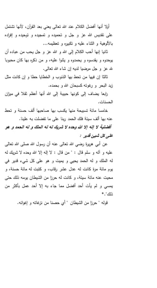 ‫تشتمل‬ ‫ألنها‬ ،‫آن‬‫ر‬‫الق‬ ‫بعد‬ ‫يعني‬ ‫تعالى‬ ‫هللا‬ ‫عند‬ ‫الكالم‬ ‫أفضل‬ ‫أنها‬ ‫ال‬‫و‬‫أ‬
‫اده‬‫ر‬‫إف‬ ‫و‬ ‫توحيده‬ ‫و‬ ‫تمجيده‬ ‫و‬ ‫تحميده‬ ‫و‬ ‫جل‬ ‫و‬ ‫عز‬ ‫هللا‬ ‫تقديس‬ ‫على‬
...‫تعظيمه‬ ‫و‬ ‫ه‬‫ر‬‫تكبي‬ ‫و‬ ‫عليه‬ ‫الثناء‬ ‫و‬ ‫باأللوهية‬
‫أن‬ ‫عباده‬ ‫من‬ ‫يحب‬ ‫جل‬ ‫و‬ ‫عز‬ ‫هللا‬ ‫و‬ ‫هللا‬ ‫إلى‬ ‫الكالم‬ ‫أحب‬ ‫إنها‬ ‫ثانيا‬
‫يح‬ ‫و‬ ‫يقدسوه‬ ‫و‬ ‫يوحدوه‬‫محبوبا‬ ‫كان‬ ‫بها‬ ‫ه‬‫ر‬‫ذك‬ ‫من‬ ‫و‬ ،‫عليه‬ ‫ا‬‫و‬‫يثن‬ ‫و‬ ‫مدوه‬
.‫تعالى‬ ‫هللا‬ ‫شاء‬ ‫إن‬ ‫لديه‬ ‫مرضيا‬ ‫جل‬ ‫و‬ ‫عز‬ ‫هلل‬
‫مثل‬ ‫كانت‬ ‫إن‬ ‫و‬ ‫حطا‬ ‫الخطايا‬ ‫و‬ ‫الذنوب‬ ‫بها‬ ‫تحط‬ ‫من‬ ‫فيها‬ ‫إن‬ ‫ثالثا‬
.‫بحمده‬ ‫و‬ ‫هللا‬ ‫كسبحان‬ ‫غوته‬‫ر‬ ‫و‬ ‫البحر‬ ‫بد‬‫ز‬
‫ان‬‫ز‬‫مي‬ ‫في‬ ‫ثقال‬ ‫أعظم‬ ‫أنها‬ ‫هللا‬ ‫إلى‬ ‫حبيبة‬ ‫كونها‬ ‫إلى‬ ‫يضاف‬ ‫ابعا‬‫ر‬
‫الحسن‬.‫ات‬
‫تحط‬ ‫و‬ ‫حسنة‬ ‫ألف‬ ‫صاحبها‬ ‫بها‬ ‫يكسب‬ ‫منها‬ ‫تسبيحة‬ ‫مائة‬ ‫خامسا‬
.‫علينا‬ ‫به‬ ‫تفضلت‬ ‫ما‬ ‫على‬ ‫بنا‬‫ر‬ ‫الحمد‬ ‫فلك‬ ‫سيئة‬ ‫ألف‬ ‫بها‬ ‫عنه‬
‫هو‬ ‫و‬ ‫الحمد‬ ‫له‬ ‫و‬ ‫الملك‬ ‫له‬ ‫له‬ ‫شريك‬ ‫ال‬ ‫وحده‬ ‫هللا‬ ‫إال‬ ‫إله‬ ‫ال‬ ‫أفضلية‬
: ‫قدير‬ ‫شيئ‬ ‫كل‬ ‫على‬
‫تعالى‬ ‫هللا‬ ‫صلى‬ ‫هللا‬ ‫رسول‬ ‫أن‬ ‫عنه‬ ‫تعالى‬ ‫هللا‬ ‫رضي‬ ‫ة‬‫ر‬‫ي‬‫ر‬‫ه‬ ‫أبي‬ ‫عن‬
: ‫قال‬ ‫من‬ " : ‫قال‬ ‫سلم‬ ‫و‬ ‫آله‬ ‫و‬ ‫عليه‬‫له‬ ‫يك‬‫ر‬‫ش‬ ‫ال‬ ‫وحده‬ ‫هللا‬ ‫إال‬ ‫إله‬ ‫ال‬
‫قدير‬ ‫شيء‬ ‫كل‬ ‫على‬ ‫هو‬ ‫و‬ ‫يميت‬ ‫و‬ ‫يحيي‬ ‫الحمد‬ ‫له‬ ‫و‬ ‫الملك‬ ‫له‬‫في‬
‫ة‬‫ر‬‫م‬ ‫مائة‬ ‫يوم‬‫و‬ ،‫حسنة‬ ‫مائة‬ ‫له‬ ‫كتبت‬ ‫و‬ ،‫قاب‬‫ر‬ ‫عشر‬ ‫عدل‬ ‫له‬ ‫كانت‬
‫مائة‬ ‫عنه‬ ‫محيت‬‫حتى‬ ‫ذلك‬ ‫يومه‬ ‫الشيطان‬ ‫من‬ ‫ا‬‫ز‬‫حر‬ ‫له‬ ‫كانت‬ ‫و‬ ،‫سيئة‬
‫جاء‬ ‫مما‬ ‫أفضل‬ ‫أحد‬ ‫يأت‬ ‫لم‬ ‫و‬ ‫يمسي‬‫من‬ ‫بأكثر‬ ‫عمل‬ ‫أحد‬ ‫إال‬ ‫به‬
*."‫ذلك‬
.‫ائه‬‫و‬‫إغ‬ ‫و‬ ‫غاته‬‫نز‬ ‫من‬ ‫حصنا‬ ‫أي‬ " ‫الشيطان‬ ‫من‬ ‫ا‬‫ز‬‫حر‬ " ‫قوله‬
 