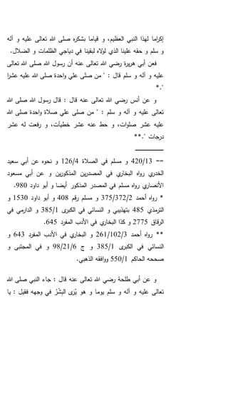 ‫آله‬ ‫و‬ ‫عليه‬ ‫تعالى‬ ‫هللا‬ ‫صلى‬ ‫ه‬‫ر‬‫بشك‬ ‫قياما‬ ‫و‬ ،‫العظيم‬ ‫النبي‬ ‫لهذا‬ ‫اما‬‫ر‬‫إك‬
.‫الضالل‬ ‫و‬ ‫الظلمات‬ ‫دياجي‬ ‫في‬ ‫لبقينا‬ ‫اله‬‫و‬‫ل‬ ‫الذي‬ ‫علينا‬ ‫حقه‬ ‫و‬ ‫سلم‬ ‫و‬
‫ه‬ ‫أبي‬ ‫فعن‬‫تعالى‬ ‫هللا‬ ‫صلى‬ ‫هللا‬ ‫رسول‬ ‫أن‬ ‫عنه‬ ‫تعالى‬ ‫هللا‬ ‫رضي‬ ‫ة‬‫ر‬‫ي‬‫ر‬
‫ع‬ ‫صلى‬ ‫من‬ " : ‫قال‬ ‫سلم‬ ‫و‬ ‫آله‬ ‫و‬ ‫عليه‬‫ا‬‫ر‬‫عش‬ ‫عليه‬ ‫هللا‬ ‫صلى‬ ‫احدة‬‫و‬ ‫لي‬
*."
‫هللا‬ ‫صلى‬ ‫هللا‬ ‫رسول‬ ‫قال‬ : ‫قال‬ ‫عنه‬ ‫تعالى‬ ‫هللا‬ ‫رضي‬ ‫أنس‬ ‫عن‬ ‫و‬
‫احدة‬‫و‬ ‫صالة‬ ‫علي‬ ‫صلى‬ ‫من‬ " : ‫سلم‬ ‫و‬ ‫آله‬ ‫و‬ ‫عليه‬ ‫تعالى‬‫هللا‬ ‫صلى‬
‫حط‬ ‫و‬ ،‫ات‬‫و‬‫صل‬ ‫عشر‬ ‫عليه‬‫عشر‬ ‫له‬ ‫فعت‬‫ر‬ ‫و‬ ،‫خطيآت‬ ‫عشر‬ ‫عنه‬
‫در‬*." ‫جات‬*
‫ـ‬‫ـ‬‫ـ‬‫ـ‬‫ـ‬‫ـ‬‫ـ‬‫ـ‬‫ـ‬‫ـ‬‫ـ‬‫ـ‬‫ـ‬‫ـ‬‫ـ‬‫ـ‬‫ـ‬‫ـ‬‫ـ‬‫ـ‬‫ـ‬‫ـ‬‫ـ‬‫ـ‬‫ـ‬‫ـ‬‫ـ‬‫ـ‬‫ـ‬‫ـ‬‫ـ‬‫ـ‬‫ـ‬‫ـ‬‫ـ‬‫ـ‬‫ـ‬‫ـ‬‫ـ‬‫ـ‬‫ـ‬
==13/420‫الصالة‬ ‫في‬ ‫مسلم‬ ‫و‬4/126‫سعيد‬ ‫أبي‬ ‫عن‬ ‫نحوه‬ ‫و‬
‫مسعود‬ ‫أبي‬ ‫عن‬ ‫و‬ ‫ين‬‫ر‬‫المذكو‬ ‫ين‬‫ر‬‫المصد‬ ‫في‬ ‫ي‬‫البخار‬ ‫اه‬‫و‬‫ر‬ ‫ي‬‫الخدر‬
‫داود‬ ‫أبو‬ ‫و‬ ‫أيضا‬ ‫المذكور‬ ‫المصدر‬ ‫في‬ ‫مسلم‬ ‫اه‬‫و‬‫ر‬ ‫ي‬‫األنصار‬980.
‫اه‬‫و‬‫ر‬ *‫أحمد‬2/372/375‫قم‬‫ر‬ ‫مسلم‬ ‫و‬408‫داود‬ ‫أبو‬ ‫و‬1530‫و‬
‫مذي‬‫التر‬485‫ى‬‫الكبر‬ ‫في‬ ‫النسائي‬ ‫و‬ ‫بتهذيبي‬1/385‫في‬ ‫مي‬‫الدار‬ ‫و‬
‫قاق‬‫ر‬‫ال‬2775‫المفرد‬ ‫األدب‬ ‫في‬ ‫ي‬‫البخار‬ ‫كذا‬ ‫و‬645.
‫أحمد‬ ‫اه‬‫و‬‫ر‬ **3/102/261‫المفرد‬ ‫األدب‬ ‫في‬ ‫ي‬‫البخار‬ ‫و‬643‫و‬
‫ى‬‫الكبر‬ ‫في‬ ‫النسائي‬1/385‫ج‬ ‫و‬6/21/98‫المجتب‬ ‫في‬ ‫و‬‫و‬ ‫ى‬
‫الحاكم‬ ‫صححه‬1/550.‫الذهبي‬ ‫افقه‬‫و‬‫و‬
‫هللا‬ ‫صلى‬ ‫النبي‬ ‫جاء‬ : ‫قال‬ ‫عنه‬ ‫تعالى‬ ‫هللا‬ ‫رضي‬ ‫طلحة‬ ‫أبي‬ ‫عن‬ ‫و‬
‫يا‬ : ‫فقيل‬ ‫وجهه‬ ‫في‬ ُ‫ر‬ْ‫ش‬ِ‫ب‬‫ال‬ ‫ى‬َ‫ر‬ُ‫ي‬ ‫هو‬ ‫و‬ ‫يوما‬ ‫سلم‬ ‫و‬ ‫آله‬ ‫و‬ ‫عليه‬ ‫تعالى‬
 