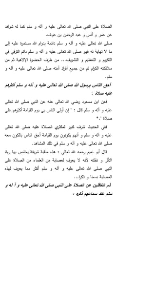 ‫اهد‬‫و‬‫ش‬ ‫له‬ ‫كما‬ ‫سلم‬ ‫و‬ ‫آله‬ ‫و‬ ‫عليه‬ ‫تعالى‬ ‫هللا‬ ‫صلى‬ ‫النبي‬ ‫على‬ ‫الصالة‬
.‫عوف‬ ‫بن‬ ‫الرحمن‬ ‫عبد‬ ‫و‬ ‫أنس‬ ‫و‬ ‫عمر‬ ‫عن‬
‫سل‬ ‫و‬ ‫آله‬ ‫و‬ ‫عليه‬ ‫تعالى‬ ‫هللا‬ ‫صلى‬‫إلى‬ ‫عليه‬ ‫ة‬‫ر‬‫مستم‬ ‫هللا‬ ‫ام‬‫و‬‫بد‬ ‫دائمة‬ ‫م‬
‫في‬ ‫قي‬‫ر‬‫الت‬ ‫دائم‬ ‫سلم‬ ‫و‬ ‫آله‬ ‫و‬ ‫عليه‬ ‫تعالى‬ ‫هللا‬ ‫صلى‬ ‫فهو‬ ‫له‬ ‫نهاية‬ ‫ال‬ ‫ما‬
‫من‬ ‫ثم‬ ‫اإلالهية‬ ‫ة‬‫ر‬‫الحض‬ ‫طرف‬ ‫من‬ ...‫يف‬‫ر‬‫التش‬ ‫و‬ ‫التعظيم‬ ‫و‬ ‫يم‬‫ر‬‫التك‬
‫و‬ ‫آله‬ ‫و‬ ‫عليه‬ ‫تعالى‬ ‫هللا‬ ‫صلى‬ ‫أمته‬ ‫اد‬‫ر‬‫أف‬ ‫جميع‬ ‫من‬ ‫ثم‬ ‫ام‬‫ر‬‫الك‬ ‫مالئكته‬
.‫سلم‬
‫صلى‬ ‫هللا‬ ‫برسول‬ ‫الناس‬ ‫أحق‬‫سلم‬ ‫و‬ ‫آله‬ ‫و‬ ‫عليه‬ ‫تعالى‬ ‫هللا‬‫هم‬‫أكثر‬
: ‫صالة‬ ‫عليه‬
‫تعالى‬ ‫هللا‬ ‫صلى‬ ‫النبي‬ ‫عن‬ ‫عنه‬ ‫تعالى‬ ‫هللا‬ ‫رضي‬ ‫مسعود‬ ‫ابن‬ ‫فعن‬
‫بي‬ ‫الناس‬ ‫أولى‬ ‫إن‬ " : ‫قال‬ ‫سلم‬ ‫و‬ ‫آله‬ ‫و‬ ‫عليه‬‫علي‬ ‫هم‬‫أكثر‬ ‫القيامة‬ ‫يوم‬
*." ‫صالة‬
‫تعالى‬ ‫هللا‬ ‫صلى‬ ‫عليه‬ ‫الصالة‬ ‫ي‬‫لمكثر‬ ‫كبير‬ ‫شرف‬ ‫الحديث‬ ‫ففي‬
‫معه‬ ‫بالكون‬ ‫الناس‬ ‫أحق‬ ‫القيامة‬ ‫يوم‬ ‫يكونون‬ ‫أنهم‬ ‫و‬ ‫سلم‬ ‫و‬ ‫آله‬ ‫و‬ ‫عليه‬
‫سلم‬ ‫و‬ ‫آله‬ ‫و‬ ‫عليه‬ ‫تعالى‬ ‫هللا‬ ‫صلى‬.‫المشاهد‬ ‫تلك‬ ‫في‬
‫اة‬‫و‬‫ر‬ ‫بها‬ ‫يختص‬ ‫يفة‬‫ر‬‫ش‬ ‫منقبة‬ ‫هذه‬ : ‫تعالى‬ ‫هللا‬ ‫رحمه‬ ‫نعيم‬ ‫أبو‬ ‫قال‬
‫ي‬ ‫ال‬ ‫ألنه‬ ‫نقلته‬ ‫و‬ ‫األثر‬‫على‬ ‫الصالة‬ ‫من‬ ‫العلماء‬ ‫من‬ ‫لعصابة‬ ‫عرف‬
‫لهذه‬ ‫يعرف‬ ‫مما‬ ‫أكثر‬ ‫سلم‬ ‫و‬ ‫آله‬ ‫و‬ ‫عليه‬ ‫تعالى‬ ‫هللا‬ ‫صلى‬ ‫النبي‬
...‫ا‬‫ر‬‫ذك‬ ‫و‬ ‫نسخا‬ ‫العصابة‬
‫و‬ ‫له‬ ‫آ‬ ‫و‬ ‫عليه‬ ‫تعالى‬ ‫هللا‬ ‫صلى‬ ‫النبي‬ ‫على‬ ‫الصالة‬ ‫عن‬ ‫الغافلين‬ ‫ذم‬
: ‫ه‬‫ر‬‫ذك‬ ‫سماعهم‬ ‫عند‬ ‫سلم‬
 