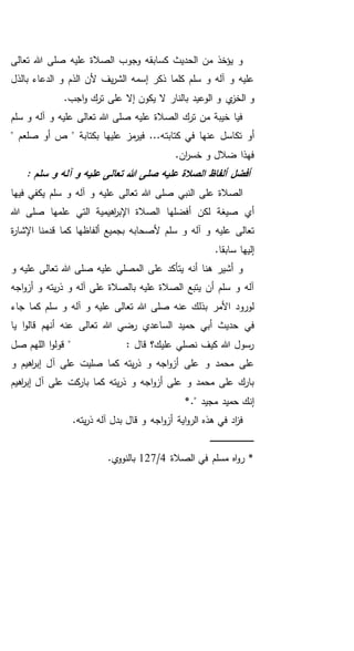 ‫تعالى‬ ‫هللا‬ ‫صلى‬ ‫عليه‬ ‫الصالة‬ ‫وجوب‬ ‫كسابقه‬ ‫الحديث‬ ‫من‬ ‫يؤخذ‬ ‫و‬
‫بالذل‬ ‫الدعاء‬ ‫و‬ ‫الذم‬ ‫ألن‬ ‫يف‬‫ر‬‫الش‬ ‫إسمه‬ ‫ذكر‬ ‫كلما‬ ‫سلم‬ ‫و‬ ‫آله‬ ‫و‬ ‫عليه‬
‫ي‬‫الخز‬ ‫و‬.‫اجب‬‫و‬ ‫ترك‬ ‫على‬ ‫إال‬ ‫يكون‬ ‫ال‬ ‫بالنار‬ ‫الوعيد‬ ‫و‬
‫سلم‬ ‫و‬ ‫آله‬ ‫و‬ ‫عليه‬ ‫تعالى‬ ‫هللا‬ ‫صلى‬ ‫عليه‬ ‫الصالة‬ ‫ترك‬ ‫من‬ ‫خيبة‬ ‫فيا‬
‫كتابت‬ ‫في‬ ‫عنها‬ ‫تكاسل‬ ‫أو‬" ‫صلعم‬ ‫أو‬ ‫ص‬ " ‫بكتابة‬ ‫عليها‬ ‫مز‬‫فير‬ ...‫ه‬
.‫ان‬‫ر‬‫خس‬ ‫و‬ ‫ضالل‬ ‫فهذا‬
: ‫سلم‬ ‫و‬ ‫آله‬ ‫و‬ ‫عليه‬ ‫تعالى‬ ‫هللا‬ ‫صلى‬ ‫عليه‬ ‫الصالة‬ ‫ألفاظ‬ ‫أفضل‬
‫فيها‬ ‫يكفي‬ ‫سلم‬ ‫و‬ ‫آله‬ ‫و‬ ‫عليه‬ ‫تعالى‬ ‫هللا‬ ‫صلى‬ ‫النبي‬ ‫على‬ ‫الصالة‬
‫هللا‬ ‫صلى‬ ‫علمها‬ ‫التي‬ ‫اهيمية‬‫ر‬‫اإلب‬ ‫الصالة‬ ‫أفضلها‬ ‫لكن‬ ‫صيغة‬ ‫أي‬
‫سل‬ ‫و‬ ‫آله‬ ‫و‬ ‫عليه‬ ‫تعالى‬‫ة‬‫ر‬‫اإلشا‬ ‫قدمنا‬ ‫كما‬ ‫ألفاظها‬ ‫بجميع‬ ‫ألصحابه‬ ‫م‬
.‫سابقا‬ ‫إليها‬
‫المصلي‬ ‫على‬ ‫يتأكد‬ ‫أنه‬ ‫هنا‬ ‫أشير‬ ‫و‬‫و‬ ‫عليه‬ ‫تعالى‬ ‫هللا‬ ‫صلى‬ ‫عليه‬
‫اجه‬‫و‬‫أز‬ ‫و‬ ‫يته‬‫ر‬‫ذ‬ ‫و‬ ‫آله‬ ‫على‬ ‫بالصالة‬ ‫عليه‬ ‫الصالة‬ ‫يتبع‬ ‫أن‬ ‫سلم‬ ‫و‬ ‫آله‬
‫جاء‬ ‫كما‬ ‫سلم‬ ‫و‬ ‫آله‬ ‫و‬ ‫عليه‬ ‫تعالى‬ ‫هللا‬ ‫صلى‬ ‫عنه‬ ‫بذلك‬ ‫األمر‬ ‫لورود‬
‫أبي‬ ‫حديث‬ ‫في‬‫يا‬ ‫ا‬‫و‬‫قال‬ ‫أنهم‬ ‫عنه‬ ‫تعالى‬ ‫هللا‬ ‫رضي‬ ‫الساعدي‬ ‫حميد‬
‫ا‬‫و‬‫قول‬ " : ‫قال‬ ‫عليك؟‬ ‫نصلي‬ ‫كيف‬ ‫هللا‬ ‫رسول‬‫صل‬ ‫اللهم‬
‫و‬ ‫اهيم‬‫ر‬‫إب‬ ‫آل‬ ‫على‬ ‫صليت‬ ‫كما‬ ‫يته‬‫ر‬‫ذ‬ ‫و‬ ‫اجه‬‫و‬‫أز‬ ‫على‬ ‫و‬ ‫محمد‬ ‫على‬
‫اهيم‬‫ر‬‫إب‬ ‫آل‬ ‫على‬ ‫كت‬‫بار‬ ‫كما‬ ‫يته‬‫ر‬‫ذ‬ ‫و‬ ‫اجه‬‫و‬‫أز‬ ‫على‬ ‫و‬ ‫محمد‬ ‫على‬ ‫بارك‬
*." ‫مجيد‬ ‫حميد‬ ‫إنك‬
‫هذه‬ ‫في‬ ‫اد‬‫ز‬‫ف‬.‫يته‬‫ر‬‫ذ‬ ‫آله‬ ‫بدل‬ ‫قال‬ ‫و‬ ‫اجه‬‫و‬‫أز‬ ‫اية‬‫و‬‫الر‬
‫ـ‬‫ـ‬‫ـ‬‫ـ‬‫ـ‬‫ـ‬‫ـ‬‫ـ‬‫ـ‬‫ـ‬‫ـ‬‫ـ‬‫ـ‬‫ـ‬‫ـ‬‫ـ‬‫ـ‬‫ـ‬‫ـ‬‫ـ‬‫ـ‬‫ـ‬‫ـ‬‫ـ‬‫ـ‬‫ـ‬‫ـ‬‫ـ‬‫ـ‬‫ـ‬‫ـ‬‫ـ‬‫ـ‬‫ـ‬‫ـ‬‫ـ‬‫ـ‬‫ـ‬‫ـ‬‫ـ‬‫ـ‬
‫الصالة‬ ‫في‬ ‫مسلم‬ ‫اه‬‫و‬‫ر‬ *4/127.‫ي‬‫بالنوو‬
 